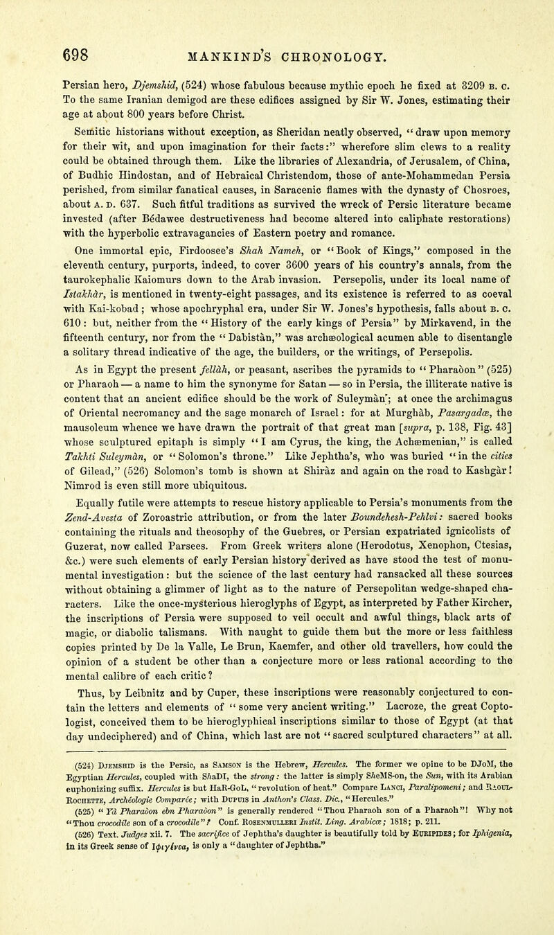 Persian hero, DJemshid, (524) whose fabulous because mythic epoch he fixed at 3209 b. c. To the same Iranian demigod are these edifices assigned by Sir W. Jones, estimating their age at about 800 years before Christ. Semitic historians -without exception, as Sheridan neatly observed,  draw upon memory for their wit, and upon imagination for their facts: wherefore slim clews to a reality could be obtained through them. Like the libraries of Alexandria, of Jerusalem, of China, of Budhic Hindostan, and of Hebraical Christendom, those of ante-Mohammedan Persia perished, from similar fanatical causes, in Saracenic flames with the dynasty of Chosroes, about a. d. 637. Such fitful traditions as survived the wreck of Persic literature became invested (after B6dawee destructiveness had become altered into caliphate restorations) with the hyperbolic extravagancies of Eastern poetry and romance. One immortal epic, Firdoosee's Shah Nameh, or  Book of Kings, composed in the eleventh century, purports, indeed, to cover 3600 years of his country's annals, from the taurokephalic Kaiomurs down to the Arab invasion. Persepolis, under its local name of Istakhdr, is mentioned in twenty-eight passages, and its existence is referred to as coeval with Kai-kobad ; whose apochryphal era, under Sir W. Jones's hypothesis, falls about B. c. 610 : but, neither from the  History of the early kings of Persia by Mirkavend, in the fifteenth century, nor from the  Dabistan, was archreological acumen able to disentangle a solitary thread indicative of the age, the builders, or the writings, of Persepolis. As in Egypt the present fellah, or peasant, ascribes the pyramids to  Pharaoon (525) or Pharaoh — a name to him the synonyme for Satan — so in Persia, the illiterate native is content that an ancient edifice should be the work of Suleyman; at once the archimagus of Oriental necromancy and the sage monarch of Israel: for at Murghab, Pasargadce, the mausoleum whence we have drawn the portrait of that great man [supra, p. 138, Fig. 43] whose sculptured epitaph is simply I am Cyrus, the king, the Achsemenian, is called Takhii Suleyman, or Solomon's throne. Like Jephtha's, who was buried  in the cities of Gilead, (526) Solomon's tomb is shown at Shiraz and again on the road to Kashgar! Nimrod is even still more ubiquitous. Equally futile were attempts to rescue history applicable to Persia's monuments from the Zend-Avesta of Zoroastric attribution, or from the later Boundehesh-Pehlvi: sacred books containing the rituals and theosophy of the Guebres, or Persian expatriated ignicolists of Guzerat, now called Parsees. From Greek writers alone (Herodotus, Xenophon, Ctesias, &c.) were such elements of early Persian history derived as have stood the test of monu- mental investigation: but the science of the last century had ransacked all these sources without obtaining a glimmer of light as to the nature of Persepolitan wedge-shaped cha- racters. Like the once-mysterious hieroglyphs of Egypt, as interpreted by Father Kircher, the inscriptions of Persia were supposed to veil occult and awful things, black arts of magic, or diabolic talismans. With naught to guide them but the more or less faithless copies printed by De la Valle, Le Brun, Kaemfer, and other old travellers, how could the opinion of a student be other than a conjecture more or less rational according to the mental calibre of each critic ? Thus, by Leibnitz and by Cuper, these inscriptions were reasonably conjectured to con- tain the letters and elements of  some very ancient writing. Lacroze, the great Copto- logist, conceived them to be hieroglyphical inscriptions similar to those of Egypt (at that day undeciphered) and of China, which last are not sacred sculptured characters at all. (524) Djemshid is the Persic, as Samson is the Hebrew, Hercules. The former we opine to be DJoM, the Egyptian Hercules, coupled with SAaDI, the strong: the latter is simply SAeMS-on, the Sun, with its Arabian euphonizing suffix. Hercules is hut HaR-GoL, revolution of heat. Compare Lanci, Paralipomeni; and Raoo Rochette, Archeologie Comparee; with Dupuis in Anthon's Class. Die, Hercules. (525)  Yd Pharaoon elm Pharaoon is generally rendered Thou Pharaoh son of a Pharaoh! Why not Thou crocodile son of a crocodile? Conf. Rosenmulleri Instit. Ling. Arabicw; 1818; p. 211. (526) Text. Judges xii. 7. The sacrifice of Jephtha's daughter is beautifully told by Euripides ; for Iphigenia, In its Greek sense of Jfiylvca, is only a daughter of Jephtha.