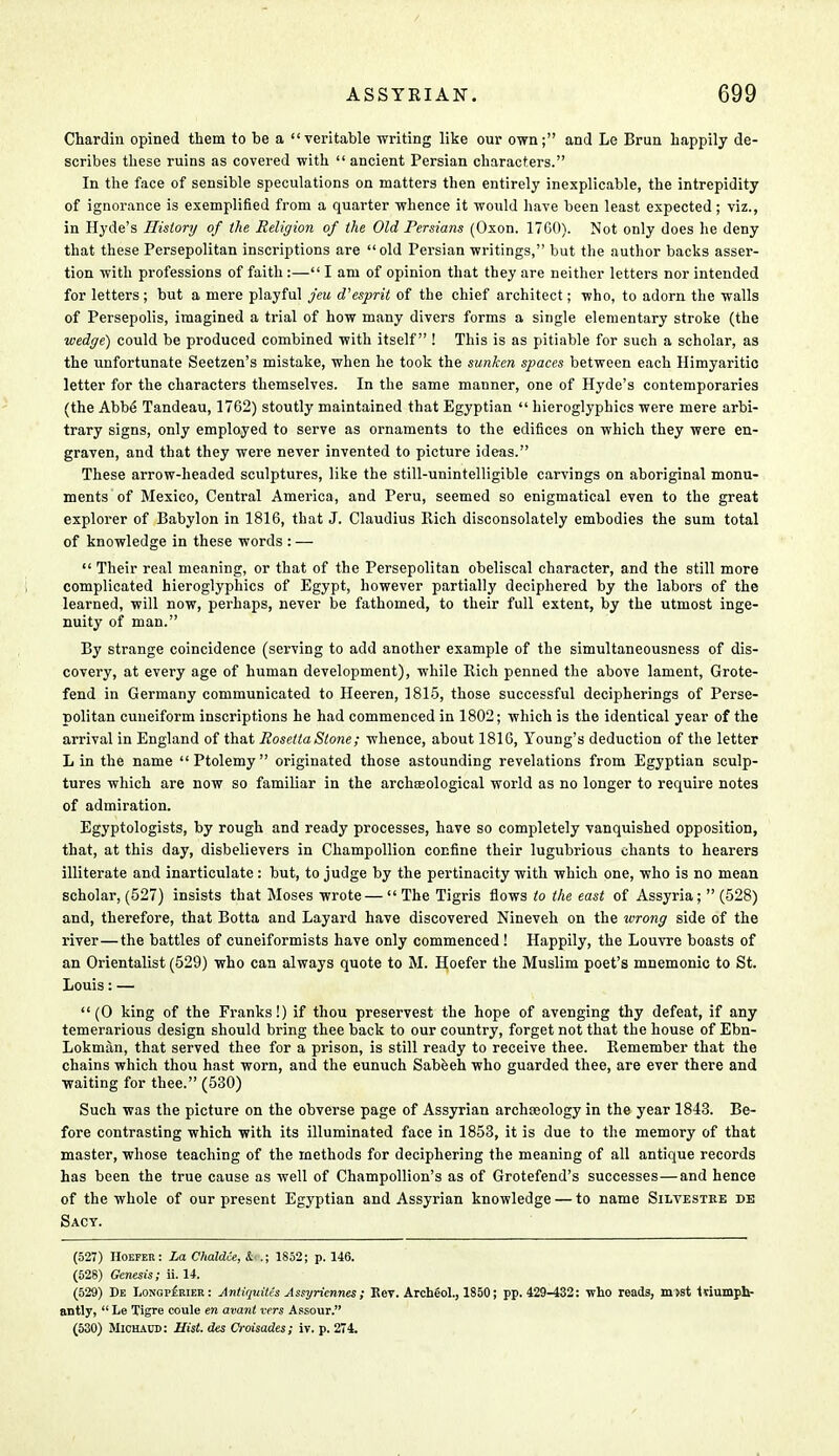 Chardin opined them to be a veritable writing like our own; and Le Brun happily de- scribes these ruins as covered with  ancient Persian characters. In the face of sensible speculations on matters then entirely inexplicable, the intrepidity of ignorance is exemplified from a quarter whence it would have been least expected ; viz., in Hyde's History of the Religion of the Old Persians (Oxon. 17G0). Not only does he deny that these Persepolitan inscriptions are old Persian writings, but the author backs asser- tion with professions of faith :— I am of opinion that they are neither letters nor intended for letters; but a mere playful jeu d'esprit of the chief architect; who, to adorn the walls of Persepolis, imagined a trial of how many divers forms a single elementary stroke (the wedge) could be produced combined with itself ! This is as pitiable for such a scholar, as the unfortunate Seetzen's mistake, when he took the sunken spaces between each Himyaritic letter for the characters themselves. In the same manner, one of Hyde's contemporaries (the Abbe Tandeau, 1762) stoutly maintained that Egyptian  hieroglyphics were mere arbi- trary signs, only employed to serve as ornaments to the edifices on which they were en- graven, and that they were never invented to picture ideas. These arrow-headed sculptures, like the still-unintelligible carvings on aboriginal monu- ments of Mexico, Central America, and Peru, seemed so enigmatical even to the great explorer of Babylon in 1816, that J. Claudius Rich disconsolately embodies the sum total of knowledge in these words : —  Their real meaning, or that of the Persepolitan obeliscal character, and the still more complicated hieroglyphics of Egypt, however partially deciphered by the labors of the learned, will now, perhaps, never be fathomed, to their full extent, by the utmost inge- nuity of man. By strange coincidence (serving to add another example of the simultaneousness of dis- covery, at every age of human development), while Rich penned the above lament, Grote- fend in Germany communicated to Heeren, 1815, those successful decipherings of Perse- politan cuneiform inscriptions he had commenced in 1802; which is the identical year of the arrival in England of that Rosetta Stone; whence, about 1816, Young's deduction of the letter Lin the name Ptolemy originated those astounding revelations from Egyptian sculp- tures which are now so familiar in the archteological world as no longer to require notes of admiration. Egyptologists, by rough and ready processes, have so completely vanquished opposition, that, at this day, disbelievers in Champollion confine their lugubrious chants to hearers illiterate and inarticulate : but, to judge by the pertinacity with which one, who is no mean scholar, (527) insists that Moses wrote —  The Tigris flows to the east of Assyria;  (528) and, therefore, that Botta and Layard have discovered Nineveh on the wrong side of the river—the battles of cuneiformists have only commenced! Happily, the Louvre boasts of an Orientalist (529) who can always quote to M. Hoefer the Muslim poet's mnemonic to St. Louis: — (0 king of the Franks!) if thou preservest the hope of avenging thy defeat, if any temerarious design should bring thee back to our country, forget not that the house of Ebn- Lokman, that served thee for a prison, is still ready to receive thee. Remember that the chains which thou hast worn, and the eunuch Sabeeh who guarded thee, are ever there and waiting for thee. (530) Such was the picture on the obverse page of Assyrian archoeology in the year 1843. Be- fore contrasting which with its illuminated face in 1853, it is due to the memory of that master, whose teaching of the methods for deciphering the meaning of all antique records has been the true cause as well of Champollion's as of Grotefend's successes—and hence of the whole of our present Egyptian and Assyrian knowledge — to name Silvestre de Sact. (527) Hoefer: La Chaldce, & .; 1852; p. 146. (528) Genesis; ii. 14. (529) De Longperier : Antiquilcs Assyriennes ; Kev. Archeol., 1850; pp. 429-432: who reads, must triumph- antly,  Le Tigre coule en avant vers Assour. (530) Michaud: Hist, des Croisades; iv. p. 274.