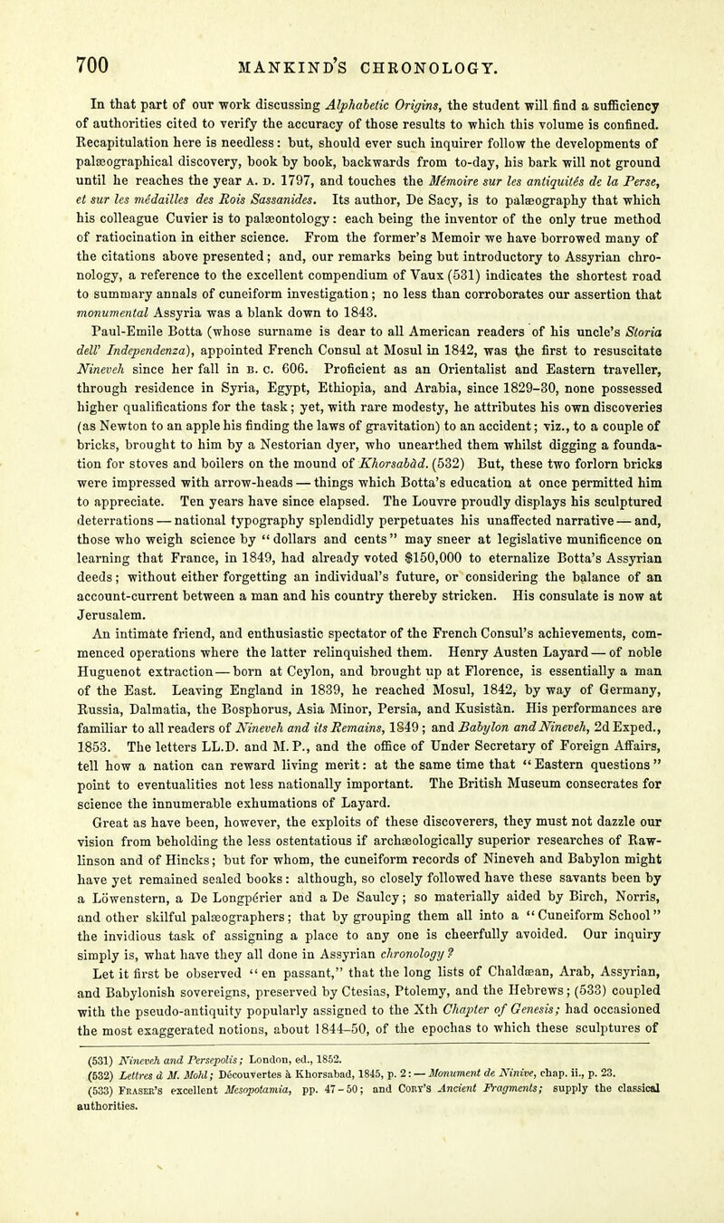 In that part of our work discussing Alphabetic Origins, the student will find a sufficiency of authorities cited to verify the accuracy of those results to which this volume is confined. Recapitulation here is needless: but, should ever such inquirer follow the developments of palEeographical discovery, book by book, backwards from to-day, his bark will not ground until he reaches the year a. d. 1797, and touches the Memoire sur les antiquites de la Perse, et sur les medailles des Rois Sassanides. Its author, De Sacy, is to palaeography that which his colleague Cuvier is to pala;ontology: each being the inventor of the only true method of ratiocination in either science. From the former's Memoir we have borrowed many of the citations above presented; and, our remarks being but introductory to Assyrian chro- nology, a reference to the excellent compendium of Vaux (531) indicates the shortest road to summary annals of cuneiform investigation ; no less than corroborates our assertion that monumental Assyria was a blank down to 1843. Paul-Emile Botta (whose surname is dear to all American readers of his uncle's Storia dell' Independenza), appointed French Consul at Mosul in 1842, was the first to resuscitate Nineveh since her fall in b. c. 606. Proficient as an Orientalist and Eastern traveller, through residence in Syria, Egypt, Ethiopia, and Arabia, since 1829-30, none possessed higher qualifications for the task; yet, with rare modesty, he attributes his own discoveries (as Newton to an apple his finding the laws of gravitation) to an accident; viz., to a couple of bricks, brought to him by a Nestorian dyer, who unearthed them whilst digging a founda- tion for stoves and boilers on the mound of KhorsaMd. (532) But, these two forlorn bricks were impressed with arrow-heads — things which Botta's education at once permitted him to appreciate. Ten years have since elapsed. The Louvre proudly displays his sculptured deterrations — national typography splendidly perpetuates his unaffected narrative — and, those who weigh science by dollars and cents may sneer at legislative munificence on learning that France, in 1849, had already voted $150,000 to eternalize Botta's Assyrian deeds; without either forgetting an individual's future, or considering the balance of an account-current between a man and his country thereby stricken. His consulate is now at Jerusalem. An intimate friend, and enthusiastic spectator of the French Consul's achievements, com- menced operations where the latter relinquished them. Henry Austen Layard — of noble Huguenot extraction—born at Ceylon, and brought up at Florence, is essentially a man of the East. Leaving England in 1839, he reached Mosul, 1842, by way of Germany, Russia, Dalmatia, the Bosphorus, Asia Minor, Persia, and Kusistan. His performances are familiar to all readers of Nineveh and its Remains, 1349 ; and Babylon and Nineveh, 2dExped., 1853. The letters LL.D. and M. P., and the office of Under Secretary of Foreign Affairs, tell how a nation can reward living merit: at the same time that Eastern questions point to eventualities not less nationally important. The British Museum consecrates for science the innumerable exhumations of Layard. Great as have been, however, the exploits of these discoverers, they must not dazzle our vision from beholding the less ostentatious if archaeologically superior researches of Raw- linson and of Hincks; but for whom, the cuneiform records of Nineveh and Babylon might have yet remained sealed books: although, so closely followed have these savants been by a Lowenstern, a De Longperier and a De Saulcy; so materially aided by Birch, Norris, and other skilful palaeographers; that by grouping them all into a Cuneiform School the invidious task of assigning a place to any one is cheerfully avoided. Our inquiry simply is, what have they all done in Assyrian chronology ? Let it first be observed  en passant, that the long lists of Chaldrean, Arab, Assyrian, and Babylonish sovereigns, preserved by Ctesias, Ptolemy, and the Hebrews; (533) coupled with the pseudo-antiquity popularly assigned to the Xth Chapter of Genesis; had occasioned the most exaggerated notions, about 1844-50, of the epochas to which these sculptures of (531) Nineveh and Persepolis; London, ed., 1852. (532) Lettres d M. Mold; Decouvertes a. Khorsabad, 1845, p. 2: — Monument de Ninive, chap, ii., p. 23. (533) Frasek's excellent Mesopotamia, pp. 47-50; and Cory's Ancient Fragments; supply the classical authorities.