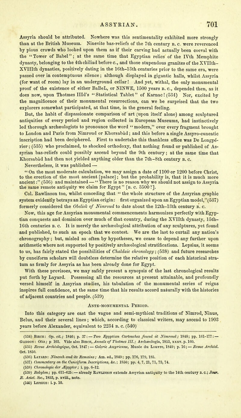Assyria should be attributed. Nowhere was this sentimentality exhibited more strongly than at the British Museum. Ninevite bas-reliefs of the 7th century b. c. were reverenced by pious crowds who looked upon them as if their carving had actually been coeval with the  Tower of Babel; at the same time that Egyptian relics of the IVth Memphite dynasty, belonging to the 4th chiliad before c, and those stupendous granites of the XVIIth- XVIIIth dynasties, positively dating in the 16th-13th centuries prior to the same era, were passed over in contemptuous silence ; although displayed in gigantic halls, whilst Assyria (for want of room) lay in an underground cellar! And yet, withal, the only monumental proof of the existence of either BaBeL, or NINWE, 1500 years b. c, depended then, as it does now, upon Thotmes Illd's  Statistical Tablet of Karnac! (534) Nor, excited by the magnificence of their monumental resurrections, can we be surprised that the two explorers somewhat participated, at that time, in the general feeling. But, the habit of dispassionate comparison of art (upon itself alone) among sculptured antiquities of every period and region collected in European Museums, had instinctively led thorough archaeologists to pronounce the word  modern, over every fragment brought to London and Paris from Nimroud or Khorsabad ; and this before a single Assyro-cuneatic inscription had been deciphered. First to undertake this thankless office was De Longpe- rier ; (535) who proclaimed, to shocked orthodoxy, that nothing found or published of As- syrian bas-reliefs could possibly ascend beyond the 9th century; at the same time that Khorsabad had then not yielded anything older than the 7th-8th century b. c. Nevertheless, it was published —  On the most moderate calculation, we may assign a date of 1100 or 1200 before Christ, to the erection of the most ancient [palace]; but the probability is, that it is much more ancient: (536) and maintained —  There is no reason why we should not assign to Assyria the same remote antiquity we claim for Egypt [b. c. 3500?]. Col. Bawlinson too, whilst conceding that  the whole structure of the Assyrian graphic system evidently betrays an Egyptian origin: first organized upon an Egyptianmodel,(537) formerly considered the Obelisk of Nimroud to date about the 12th-13th century b. c. Now, this age for Assyrian monumental commencements harmonizes perfectly with Egyp- tian conquests and dominion over much of that country, during the XVIIth dynasty, 15th- 16th centuries b. c. It is merely the archaeological attribution of any sculptures, yet found and published, to such an epoch that we contest. We are the last to curtail any nation's chronography ; but, misled so often by hypotheses, we cease to depend any further upon arithmetic where not supported by positively archaeological stratifications. Lepsius, it seems to us, has fairly stated the possibilities of Chaldaic chronology; (538) and future researches by cuneiform scholars will doubtless determine the relative position of each historical stra- tum as firmly for Assyria as has been already done for Egypt. With these provisoes, we may safely present a synopsis of the last chronological results put forth by Layard. Possessing all the resources at present attainable, and profoundly versed himself in Assyrian studies, his tabulation of the monumental series of reigns inspires full confidence, at the same time that his results accord naturally with the histories of adjacent countries and people. (539) Ante-monumental Period. Into this category are cast the vague and semi-mythical traditions of Nimrod, Ninus, Belus, and their several lines; which, according to classical writers, may ascend to 1903 years before Alexander, equivalent to 2234 b. c. (540) (534) Birch: Op. cit.; 1846; p. 37: — Two Egyptian Cartouches found at Nimroud; 1848; pp. 161-177: — Gliddon : Otia; p 103. Tide also Birch, Annals of Thotmes III.; Archajologia, 1853, xxxv. p. 160. (535) Revue Archeologique, Oct. 1847:— Galerie Assyrienne, Musee du Louvre, 1849; p. 16; — Revue Archiol. Oct. 1850. (536) Layard: Nineveh audits Remains; Am. ed., 1849; pp. 176, 179, 185. (537) Commentary on the Cuneiform Inscriptions, Ac.; 1S50; pp. 4, 7, 21, 71, 73, 74. (538) Chronologie der JEgypter; i. pp. 6-12. (539) Babylon; pp. 611-625:— already Kawltnson extends Assyrian antiquity to the 14th century B. C.;Jour. R. Asiat. ,?oc., 1853, p. xviii., note. (540) Lepsius : i. p. 10.