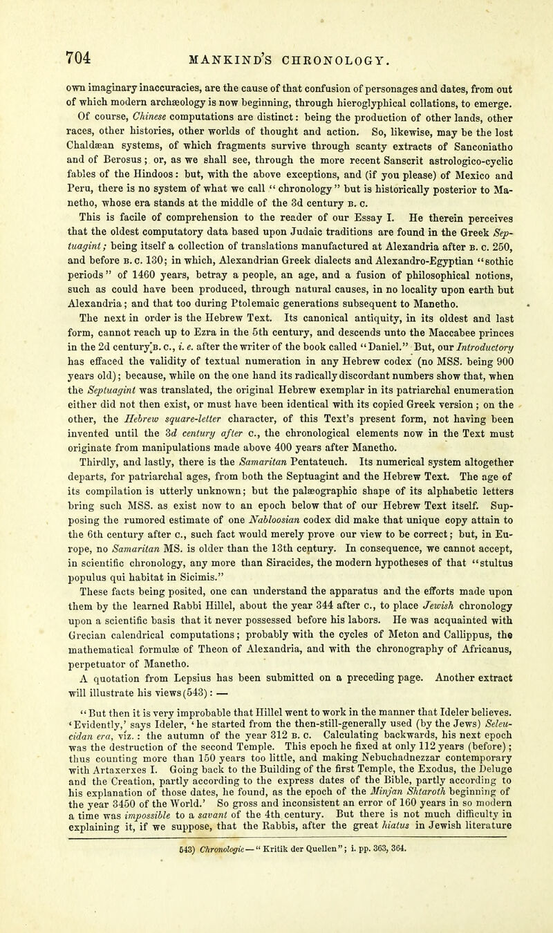 own imaginary inaccuracies, are the cause of that confusion of personages and dates, from out of which modern archasology is now beginning, through hieroglyphical collations, to emerge. Of course, Chinese computations are distinct: being the production of other lands, other races, other histories, other worlds of thought and action. So, likewise, may be the lost Chaldsean systems, of which fragments survive through scanty extracts of Sanconiatho and of Berosus; or, as we shall see, through the more recent Sanscrit astrologico-cyclic fables of the Hindoos: but, with the above exceptions, and (if you please) of Mexico and Peru, there is no system of what we call  chronology but is historically posterior to Ma- netho, whose era stands at the middle of the 3d century b. c. This is facile of comprehension to the reader of our Essay I. He therein perceives that the oldest computatory data based upon Judaic traditions are found in the Greek Sep- tuagint; being itself a collection of translations manufactured at Alexandria after b. c. 250, and before b. c. 130; in which, Alexandrian Greek dialects and Alexandro-Egyptian sothic periods  of 1460 years, betray a people, an age, and a fusion of philosophical notions, such as could have been produced, through natural causes, in no locality upon earth but Alexandria; and that too during Ptolemaic generations subsequent to Manetho. The next in order is the Hebrew Text. Its canonical antiquity, in its oldest and last form, cannot reach up to Ezra in the 5th century, and descends unto the Maccabee princes in the 2d century^B. c, i. e. after the writer of the book called Daniel. But, our Introductory has effaced the validity of textual numeration in any Hebrew codex (no MSS. being 900 years old); because, while on the one hand its radically discordant numbers show that, when the Septuagint was translated, the original Hebrew exemplar in its patriarchal enumeration either did not then exist, or must have been identical with its copied Greek version ; on the other, the Hebrew square-letter character, of this Text's present form, not having been invented until the 3d century after c, the chronological elements now in the Text must originate from manipulations made above 400 years after Manetho. Thirdly, and lastly, there is the Samaritan Pentateuch. Its numerical system altogether departs, for patriarchal ages, from both the Septuagint and the Hebrew Text. The age of its compilation is utterly unknown; but the palaeographic shape of its alphabetic letters bring such MSS. as exist now to an epoch below that of our Hebrew Text itself. Sup- posing the rumored estimate of one Nabloosian codex did make that unique copy attain to the 6th century after c, such fact would merely prove our view to be correct; but, in Eu- rope, no Samaritan MS. is older than the 13th century. In consequence, we cannot accept, in scientific chronology, any more than Siracides, the modern hypotheses of that stultus populus qui habitat in Sicimis. These facts being posited, one can understand the apparatus and the efforts made upon them by the learned Rabbi Hillel, about the year 344 after c, to place Jewish chronology upon a scientific basis that it never possessed before his labors. He was acquainted with Grecian calendrical computations; probably with the cycles of Meton and Callippus, the mathematical formulae of Theon of Alexandria, and with the chronography of Africanus, perpetuator of Manetho. A quotation from Lepsius has been submitted on a preceding page. Another extract will illustrate his views (543): —  But then it is very improbable that Hillel went to work in the manner that Ideler believes. 'Evidently,' says Ideler, 'he started from the then-still-generally used (by the Jews) Seleu- cidan era, viz.: the autumn of the year 312 b. c. Calculating backwards, his next epoch was the destruction of the second Temple. This epoch he fixed at only 112 years (before); thus counting more than 150 years too little, and making Nebuchadnezzar contemporary with Artaxerxes I. Going back to the Building of the first Temple, the Exodus, the Deluge and the Creation, partly according to the express dates of the Bible, partly according to his explanation of those dates, he found, as the epoch of the Minjan Shtaroth beginning of the year 3450 of the World.' So gross and inconsistent an error of 160 years in so modern a time was impossible to a savant of the 4th century. But there is not much difficulty in explaining it, if we suppose, that the Rabbis, after the great hiatus in Jewish literature 543) Chronologic —  Kritik der Quellen; i. pp. 363, 364.