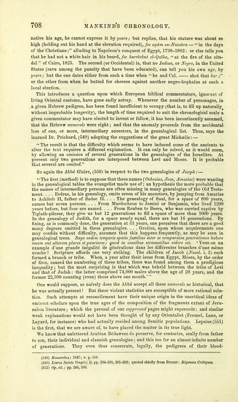 native his age, he cannot express it by years; but replies, that his stature was about so high (holding out his hand at the elevation required), fee ayam en-Nuss&ra— in the days of the Christians; alluding to Napoleon's conquest of Egypt, 1798-1802 : or else tells you that he had not a white hair in his beard, fee hurreekut el-Qal&a, at the fire of the cita- del  of Cairo, 1825. The second (or Occidental) is, that no Indian, or Negro, in the United States (save among the paucity that have been educated), can tell you his own age, by years; but the one dates either from such a time when he and Col. shot that bar; or the other from when he butted for cheeses against another negro-kephalus at such a local election. This introduces a question upon which European biblical commentators, ignorant of living Oriental customs, have gone sadly astray. Whenever the number of personages, in a given Hebrew pedigree, has been found insufficient to occupy (that is, to fill up naturally without improbable longevity), the length of time required to suit the chronological scale a given commentator may have elected to invent or follow, it has been incontinently assumed, that the Hebrew numerals were right; and that the anomaly proceeds from the accidental loss of one, or more, intermediary ancestors, in the genealogical list. Thus, says the learned Dr. Prichard, (549) adopting the suggestions of the great Michselis:—  The result is that the difficulty which seems to have induced some of the ancients to alter the text requires a different explanation. It can only be solved, as it would seem, by allowing an omission of several generations in the genealogies of the Israelites. At present only two generations are interposed between Levi and Moses. It is probable th&t several are omitted. So again the Abbe Glaire, (550) in respect to the two genealogies of Joseph :—  The first (method) is to suppose that these names (Ochosias, Joas, Amasias) were wanting in the genealogical tables the evangelist made use of; an hypothesis the more probable that the names of intermediary persons are often missing in many genealogies of the Old Testa- ment. . . . Esdras, in his genealogy, omits seven of his ancestors, by jumping from Amarias to Achitob II, father of Sadoc II. . . . The genealogy of Saul, for a space of 800 years, names but seven persons. . . . From Mardocheus to Jemini or Benjamin, who lived 1200 years before, but four are named. . . . From Reuben to Beera, who was carried captive by Tiglath-pilesar, they give us but 12 generations to fill a space of more than 1000 years. In the genealogy of Judith, for a space nearly equal, there are but 16 generations. By fixing, as is commonly done, the generation at 33 years, one perceives that there are a good many degrees omitted in these genealogies. . . . Grotius, upon whose acquirements one may confide without difficulty, assumes that this happens frequently, as may be seen in genealogical trees. Scepe eodem temporis spatio familias inter se comparalas generationes habere unam aut alteram plures et pauciores; quod in omnibus slemmatibus videre est. ' Veut-on un example d'une grande ine'galite' de generations dans les differentes branches d'une meme souche ? Scripture affords one very striking. The children of Jacob (Numb. i. 3) each formed a branch or tribe. When, a year after their issue from Egypt, Moses, by the order of God, caused the numbering of these tribes, there was found among them a prodigious inequality; but the most surprising is that which was beheld between the tribe of Levi and that of Judah: the latter comprised 74,000 males above the age of 20 years, and the former 22,300 counting (even) those above one month.'  One would suppose, so naively does the Abbe accept all these numerals as historical, that he was actually present! But these violent statistics are susceptible of more rational solu- tion. Such attempts at reconcilement have their unique origin in the uncritical ideas of eminent scholars upon the true ages of the composition of the fragments extant of Jeru- salem literature ; which the perusal of our suppressed pages might supersede: and similar weak explanations would not have been thought of by any Orientalist (Fresnel, Lane, or Layard, for instance) who had actually resided among Semitic populations. Lepsius (551) is the first, that we are aware of, to have placed the matter in its true light. We know that unlettered Arabian Bedawees do preserve, for centuries, orally from father to son, their individual and clannish genealogies; and this too for an almost infinite number of generations. They even thus consecrate, legally, the pedigrees of their blood- (549) Researches; 1847; v. p. 559. (550) Livrts Saints Vengis; ii. pp. 284-285, 201-202; quoted chiefly from Bullet: Seponses Critiques. (551) Op. cit.; pp. 365, 366.