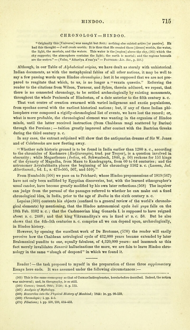 CHRONOLOGY —HINDOO. Originally this [Universe] was naught but Soul: nothing else existed active [or passive]. He had this thought — I will create worlds. It is thus that He created these [divers] worlds, the water, the light, the mortals, and the waters. This water is the [region] above the sky, (365) which the sky supports; the atmosphere contains the light; the earth is mortal; and the regions beneath are the waters. — (Vedas,  Aitareya A'ran'ya — Pauthter : Liv. Sac, p. 31S.) Although, in our Table of Alphabetical origins, we have dealt as sternly with unhistorical Indian documents, as with the metaphysical fables of all other nations, it may be well to say a few passing words upon Hindoo chronologies ; lest it be supposed that we are not pre- pared to reagitate that which, to us, is no longer a vexata quaestio. Eeferring the reader to the citations from Wilson, Turnour, and Sykes, therein adduced, we repeat, that there is no connected chronology, to be settled archreologically by existing monuments, throughout the whole Peninsula of Hindostan, of a date anterior to the fifth century b. c. That vast centre of creation swarmed with varied indigenous and exotic populations, from epochas coeval with the earliest historical nations; but, if any of these Indian phi- losophers ever composed a rigidly-chronological list of events, we have lost the record; or, what is more probable, the chronological element was wanting in the organism of Hindoo minds, until the latter received instruction (from Chaldcean magi scattered by Darius) through the Persians; — tuition greatly improved after contact with the Bactrian Greeks during the third oentury b. c. In any case, the extract subjoined will show that the antiquarian dreams of Sir W. Jones and of Colebrooke are now fleeting away.  Whether safe historic ground is to be found in India earlier than 1200 b. c, according to the chronicles of Kashmere (Radjtarangini, trad, par Troyer), is a question involved in obscurity: while Megasthenes (Indica, ed. Schwanbeck, 1846, p. 50) reckons for 153 kings of the dynasty of Magadha, from Manu to Kandragupta, from 60 to 64 centuries; and the astronomer Aryababhatta places the beginning of his chronology 3102 b. c. (Lassen, Ind. AUerthumsk., bd. I., s. 473-505, 507, and 510). From Humboldt (566) we pass on to Prichard; whose Hindoo prepossessions of 1819(567) have not only been nullified by Egyptian discoveries, but, with the learned ethnographer's usual candor, have become greatly modified by his own later reflections. (568) The inquirer can judge from the perusal of the passages referred to whether he can make out a fixed chronological idea, in India, prior to the age of Budha in the sixth century b. c. Lepsius (569) contents his objects (confined to a general review of the world's chronolo- gical elements) by mentioning, that the Hindoo astronomical cycle kali yuga falls on the 18th Feb. 3102 b. c. ; that the Cashmeerian king Gonarda I. is supposed to have reigned about b. c. 2448; and that king Vikramaditya's era is fixed at b. c. 58. But he also shows that the 4th-5th centuries b. c. comprise all we can depend upon, archaeologically, in Hindoo history. However, by opening the excellent work of De Brotonne, (570) the reader will easily perceive how the Chaldsean astrological cycle of 432,000 years became extended by later Brahmanical pundits to one, equally fabulous, of 4,320,000 years: and inasmuch as this fact merely invalidates Sanscrit hallucinations the more, we are fain to leave Hindoo chro- nology in the same  slough of despond in which we found it. Reader! — the task proposed to myself in the preparation of these three supplementary Essays here ends. It was assumed under the following circumstances:— (565) This is the same cosmogony as that of CoSMAS-Indicopleustes, herein-before described. Indeed, the notion was universal; and, in theography, is so still. (566) Cosmos; transl. Otte; ljoO; ii. p. 115. (567) Analysis of Mythology. (568) Researches into the Physical History of Manlcind; 1844: iv. pp. 98-139. (569) Clironologie; i. pp. 4-5. (570) Filiations; i. pp. 238, 239, 414-433.