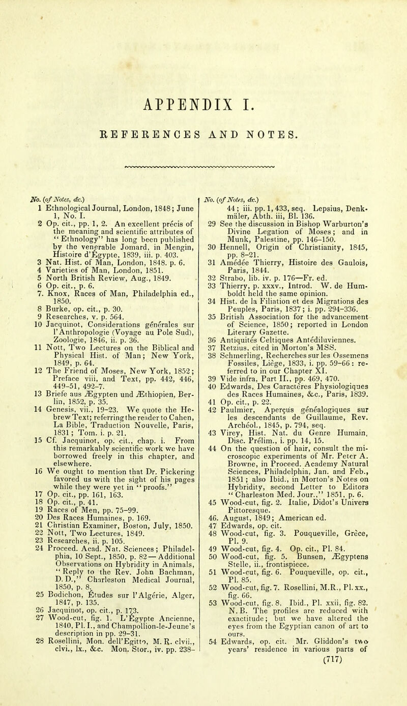 APPENDIX I. EEFEEENCES AND NOTES. No. (of Notes, <fc.) 1 EthnologicalJoumal, London, 1848; June 1, No. I. 2 Op. cit., pp. 1, 2. An excellent precis of the meaning and scientific attributes of Ethnology has long been published by the venerable Jomard, in Mengin, Histoire d'Egypte, 1839, iii. p. 403. 3 Nat. Hist, of Man, London, 1848. p. 6. 4 Varieties of Man, London, 1851. 5 North British Review, Aug., 1849. 6 Op. cit., p. 6. 7. Knox, Races of Man, Philadelphia ed., 1850. 8 Burke, op. cit., p. 30. 9 Researches, v. p. 564. 10 Jacquinot, Considerations generales sur 1' Anthropologic (Voyage au Pole Sud), Zoologie, 1846, ii. p. 36. 11 Nott, Two Lectures on the Biblical and Physical Hist, of Man; New York, 1849, p. 64. 12 The Friend of Moses, New York, 1852; Preface viii, and Text, pp. 442, 446, 449-51, 492-7. 13 Briefe aus iEgypten und jEthiopien, Ber- lin, 1852, p. 35. 14 Genesis, vii., 19-23. We quote the He- brew Text; referringthe render to Cahen, La Bible, Traduction Nouvelle, Paris, 1831 ; Tom. i. p. 21. 15 Cf. Jacquinot, op. cit., chap. i. From this remarkably scientific work we have borrowed freely in this chapter, and elsewhere. 16 We ought to mention that Dr. Pickering favored us with the sight of his pages while they were yet in proofs. 17 Op. cit., pp. 161, 163. 18 Op. cit., p. 41. 19 Races of Men, pp. 75-99. 20 Des Races Humaines, p. 169. 21 Christian Examiner, Boston, July, 1850. 22 Nott, Two Lectures, 1849. 23 Researches, ii. p. 105. 24 Proceed. Acad. Nat. Sciences; Philadel- phia, 10 Sept., 1850, p. 82 —Additional Observations on Hybridity in Animals,  Reply to the Rev. John Bachman, D. D., Charleston Medical Journal, 1850, p. 8. 25 Bodichon, Etudes sur l'Algerie, Alger, 1847, p. 135. 26 Jacquinot, op. cit., p. 173. 27 Wood-cut, fig. 1. L'E gypte Ancienne, 1840, PI. I., and Champollion-le-Jeune's description in pp. 29-31. 28 Rosellini, Mon. delPEgitto, M. R. clvii., clvi., lx., &c. Mon. Stor., iv. pp. 238- No. {of Notes, <fe.) 44 ; iii. pp. 1, 433, seq. Lepsius, Denk- maler, Abth. iii, Bl. 136. 29 See the discussion in Bishop Warburton'a Divine Legation of Moses; and in Munk, Palestine, pp. 146-150. 30 Hennell, Origin of Christianity, 1845, pp. 8-21. 31 Amedee Thierry, Histoire des Gaulois, Paris, 1844. 32 Strabo, lib. iv. p. 176—Fr. ed. 33 Thierry, p. xxxv., Introd. W. de Hum- boldt held the same opinion. 34 Hist, de la Filiation et des Migrations des Peuples, Paris, 1837; i. pp. 294-336. 35 British Association for the advancement of Science, 1850; reported in London Literary Gazette. 36 Antiquites Celtiques Antediluviennes. 37 Retzius, cited in Morton's MSS. 38 Schmerling, Recherches sur les Ossemens Fossiles, Liege, 1833, i. pp. 59-66 : re- ferred to in our Chapter XI. 39 Vide infra, Part II., pp. 469, 470. 40 Edwards, Des Caracteres Physiologiques des Races Humaines, &c, Paris, 1839. 41 Op. cit., p. 22. 42 Paulmier, Apercu's genealogiques sur les descendants de Guillaume, Rev. Archeol., 1845, p. 794, seq. 43 Virey, Hist. Nat. du Genre Humain, Disc. Prelim., i. pp. 14, 15. 44 On the question of hair, consult the mi- croscopic experiments of Mr. Peter A. Browne, in Proceed. Academy Natural Sciences, Philadelphia, Jan. and Feb., 1851 ; also Ibid., in Morton's Notes on Hybridity, second Letter to Editors  Charleston Med. Jour., 1851, p. 6. 45 Wood-cut, fig. 2. Italie, Didot's Univers Pittoresque. 46. August, 1849; American ed. 47 Edwards, op. cit. 48 Wood-cut, fig. 3. Pouqueville, Grece, PI. 9. 49 Wood-cut, fig. 4. Op. cit., PI. 84. 50 Wood-cut, fig. 5. Bunsen, jEgyptens Stelle, ii., frontispiece. 51 Wood-cut, fig. 6. Pouqueville, op. cit., PI. 85. 52 Wood-cut, fig. 7. Rosellini, M.R., PI. xx., fig. 66. 53 Wood-cut, fig. 8. Ibid., PI. xxii, fig. 82. N. B. The profiles are reduced with exactitude; but we have altered the eyes from the Egyptian canon of art to ours. 54 Edwards, op. cit. Mr. Gliddon's two years' residence in various parts of