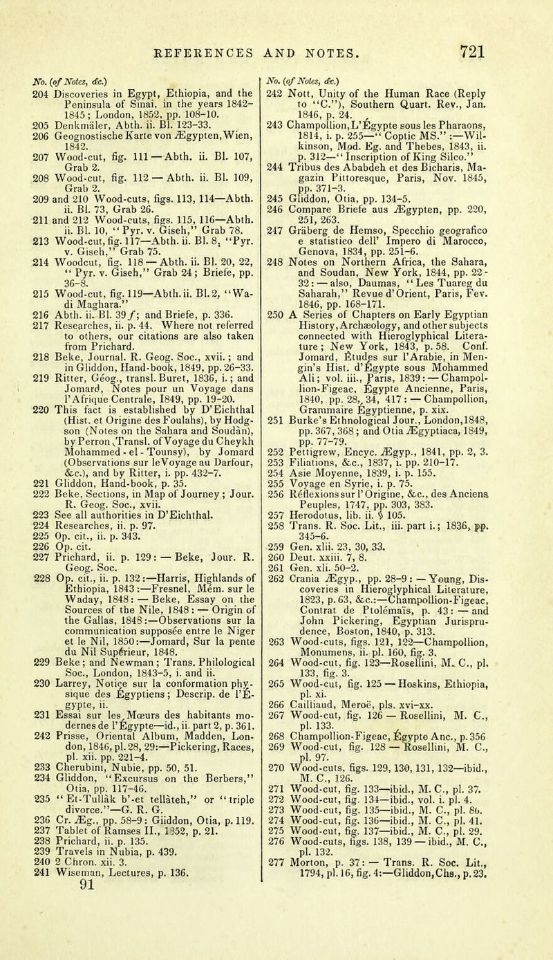 No. (of Notes, dec.) 204 Discoveries in Egypt, Ethiopia, and the Peninsula of Sinai, in the years 1842- 1845; London, 1852, pp. 108-10. 205 Denkmaler, Abth. ii. Bl. 123-33. 206 Geognostische Karte von iEgypten, Wien, 1842. 207 Wood-cut, fig. Ill—Abth. ii. Bl. 107, Grab 2. 208 Wood-cut, fig. 112 —Abth. ii. Bl. 109, Grab 2. 209 and 210 Wood-cuts, figs. 113, 114—Abth. ii. Bl. 73, Grab 26. 211 and 212 Wood-cuts, figs. 115, 116—Abth. ii. Bl. 10,  Pyr. v. Giseh, Grab 78. 213 Wood-cut,fig. 117—Abth. ii. Bl. 8, Pyr. v. Giseh, Grab 75. 214 Woodcut, fig. 118 —Abth. ii. Bl. 20, 22,  Pyr. v. Giseh, Grab 24; Briefe, pp. 36-8. 215 Wood-cut, fig. 119—Abth.ii. B1.2, Wa- di Maghara. 216 Abth. ii. Bl. 39/; and Briefe, p. 336. 217 Researches, ii. p. 44. Where not referred to others, our citations are also taken from Prichard. 218 Beke, Journal. R. Geog. Soc, xvii.; and in Gliddon, Hand-book, 1849, pp. 26-33. 219 Ritter, Geog., transl. Buret, 1836, i.; and Jomard, Notes pour un Voyage dans 1'AfriqueCentrale, 1849, pp. 19-20. 220 This fact is established by D'Eichthal (Hist, et Origine des Foulahs), by Hodg- son (Notes on the Sahara and Soudan), by Perron ^Transl. of Voyage du Cheykh Mohammed - el - Tounsy), by Jomard (Observations sur leVoyage au Darfour, &c), and by Ritter, i. pp. 432-7. 221 Gliddon, Hand-book, p. 35. 222 Beke, Sections, in Map of Journey ; Jour. R. Geog. Soc, xvii. 223 See all authorities in D'Eichthal. 224 Researches, ii. p. 97. 225 Op. cit., ii. p. 343. 226 Op. cit. 227 Prichard, ii. p. 129: —Beke, Jour. R. Geog. Soc. 228 Op. cit., ii. p. 132:—Harris, Highlands of Ethiopia, 1843 :—Fresnel, Mem. sur le Waday, 1848:—Beke, Essay on the Sources of the Nile, J 848 : — Origin of the Gallas, 1848:—Observations sur la communication supposee entre le Niger et le Nil, 1850:—Jomard, Sur la pente du Nil Superieur, 1848. 229 Beke; and Newman; Trans. Philological Soc, London, 1843-5, i. and ii. 230 Larrey, Notice sur la conformation phy- sique des Egyptiens; Descrip. de l'jjj- gypte, ii. 231 Essai sur les Moeurs des habitants mo- dernesde l'Egypte—id., ii. part 2, p. 361. 242 Prisse, Oriental Album, Madden, Lon- don, 1846, pi. 28, 29:—Pickering, Races, pi. xii. pp. 221-4. 233 Cherubini, Nubie, pp. 50, 51. 234 Gliddon, Excursus on the Berbers, Otia, pp. 117-46. 235 Et-Tullak b'-et tellateh, or triple divorce.—G. R. G. 236 Cr. Mg., pp. 58-9: Giiddon, Otia, p. 119. 237 Tablet of Ramses II., 1352, p. 21. 238 Prichard, ii. p. 135. 239 Travels in Nubia, p. 439. 240 2 Chron. xii. 3. 91 No. (of Notes, (Sc.) 242 Nott, Unity of the Human Race (Reply to C), Southern Quart. Rev., Jan. 1846, p. 24. 243 Champollion,L'Egypte sous les Pharaons. 1814, i. p. 255— Coptic MS. ^Wil- kinson, Mod. Eg. and Thebes, 1843, ii. p. 312— Inscription of King Silco. 244 Tribus des Ababdeh et des Bicharis, Ma- gazin Pittoresque, Paris, Nov. 1845, pp. 371-3. 245 Gliddon, Otia, pp. 134-5. 246 Compare Briefe aus iEgypten, pp. 220, 251, 263. 247 Graberg de Hemso, Specchio geografico e statistico dell' Impero di Marocco, Genova, 1834, pp. 251-6. 248 Notes on Northern Africa, the Sahara, and Soudan, New York, 1844, pp. 22- 32: — also, Daumas,  Les Tuareg du Saharah, Revue d'Orient, Paris, Fev. 1846, pp. 168-171. 250 A Series of Chapters on Early Egyptian History, Archasology, and other subjects connected with Hieroglyphical Litera- ture ; New York, 1843, p. 58. Conf. Jomard, Etudes sur l'Arabie, in Men- gin's Hist. d'Egypte sous Mohammed Ali; vol. iii., Paris, 1839: —Champol- lion-Figeac, Egypte Ancienne, Paris, 1840, pp. 28,, 34, 417: —Champollion, Grammaire Egyptienne, p. xix. 251 Burke's Ethnological Jour., London,1848, pp. 367, 368; and Otia jEgyptiaca, 1849, pp. 77-79. 252 Pettigrew, Encyc. iEgyp., 1841, pp. 2, 3. 253 Filiations, &c, 1837, i. pp. 210-17. 254 Asie Moyenne, 1839, i. p. 155. 255 Voyage en Syrie, i. p. 75. 256 Reflexions sur 1'Origine, &c, des Anciens Peuples, 1747, pp. 303, 383. 257 Herodotus, lib. ii. § 105. 258 Trans. R. Soc. Lit., iii. part i.; 1836s, g>p. 345-6. 259 Gen. xlii. 23 , 30, 33. 260 Deut. xxiii. 7, 8. 261 Gen. xii. 50-2. 262 Crania ^gyp., pp. 28-9: — Young, Dis- coveries in Hieroglyphical Literature, 1823, p. 63, &c:—Champollion-Figeac, Contrat de Ptolema'is, p. 43: — and John Pickering, Egyptian Jurispru- dence, Boston, 1840, p. 313. 263 Wood-cuts, figs. 121, 122—Champollion, Monumens, ii. pi. 160, fig. 3. 264 Wood-cut, fig. 123—Rosellini, M. C, pi. 133, fig. 3. 265 Wood-cut, fig. 125 — Hoskins, Ethiopia, pi. xi. 266 Cailiiaud, Meroe, pis. xvi-xx. 267 Wood-cut, fig. 126 — Rosellini, M. C, pi. 133. 268 Champollion-Figeac, Egypte Anc, p. 356 269 Wood-cut, fig. 128— Rosellini, M. C, pi. 97. 270 Wood-cuts, figs. 129, 130, 131, 132—ibid., M. C, 126. 271 Wood-cut, fig. 133—ibid., M. C, pi. 37. 272 Wood-cut, fig. 131—ibid., vol. i. pi. 4. 273 Wood-cut, fig. 135—ibid., M. C, pi. 80. 274 Wood-cut, fig. 136—ibid., M. C, pi. 41. 275 Wood-cut, fig. 137—ibid., M. C, pi. 29. 276 Wood-cuts, figs. 138, 139 —ibid., M. C, pi. 132. 277 Morton, p. 37: — Trans. R. Soc. Lit.,