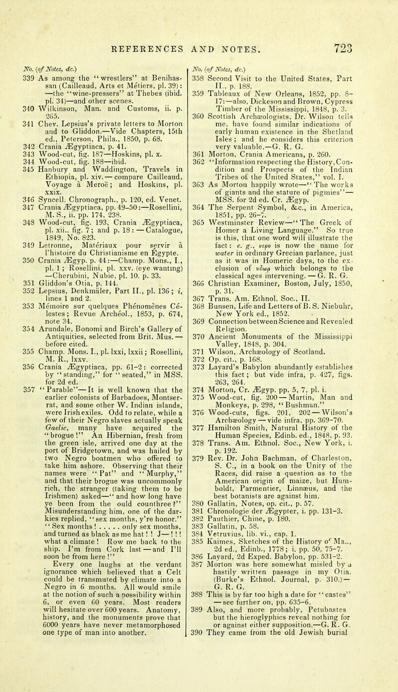 No. (of Notes, <£c.) 339 As among the wrestlers at Benihas- san (Cailleaud, Arts et Metiers, pi. 39): —the wine-pressers at Thebes (ibid, pi. 34)—and other scenes. 340 Wilkinson, Man. and Customs, ii. p. 265. 341 Chev. Lepsius's private letters to Morton and to Gliddon.—Vide Chapters, 15th ed., Peterson, Phila., 1850, p. 68. 342 Crania iEgyptiaca, p. 41. 343 Wood-cut, fig. 187—Hoskins, pi. x. 344 Wood-cut, fig. 188—ibid. 345 Hanbury and Waddington, Travels in Ethiopia, pi. xiv. — compare Cailleaud, Voyage a Meroe; and Hoskins, pi. xxix. 346 Syncell. Chronograph., p. 120, ed. Venet. 347 Crania jEgyptiaca, pp. 49-50:—Rosellini, M. S., ii. pp. 174, 238. 348 Wood-cut, fig. 193, Crania iEgyptiaca, pi. xii., fig. 7; and p. 18:—Catalogue, 1849, No. 823% _ 349 Letronne, Materiaux pour servir a l'histoire du Christianisme en Egyple. 350 Crania vEgyp. p. 44:—Champ. Mons., I., pi. 1 ; Rosellini, pi. xxv. (eye wanting) —Cherubini, Nubie, pi. 10. p. 33. 351 Gliddon's Otia, p. 144. 352 Lepsius, Denkmiiler, Part II., pi. 136 ; i, lines 1 and 2. 353 Memoire sur quelques Phenomenes Ce- lestes ; Revue Archeol., 1853, p. 674, note 34. 354 Arundale, Bonomi and Birch's Gallery of Antiquities, selected from Brit. Mus.— before cited. 355 Champ. Mons. I., pi. lxxi, Ixxii; Rosellini, M. R., lxxv. 356 Crania jEgyptiaca, pp. 61-2: corrected by standing, for seated, in MSS. for 2d ed. 357 Parable—It is well known that the earlier colonists of Barbadoes, Montser- rat, and some other W. Indian islands, were Irish exiles. Odd to relate, while a few of their Negro slaves actually speak Gaelic, many have acquired the  brogue ! An Hibernian, fresh from the green isle, arrived one day at the port of Bridgetown, and was hailed by two Negro boatmen who offered to take him ashore. Observing that their names were Pat and Murphy, and that their brogue was uncommonly rich, the stranger (taking them to be Irishmen) asked— and how long have ye been from the ould counthree? Misunderstanding him, one of the dar- kies replied, sex months, y're honor.  Sex months !..... only sex months, and turned as black as me hat! ! J—! ! ! what a climate ! Row me back to the ship. I'm from Cork last—and I'll soon be from here ! Every one laughs at the verdant ignorance which believed that a Celt could be transmuted by climate into a Negro in 6 months. All would smile at the notion of such a possibility within 6, or even 60 years. Most readers will hesitate over 600 years. Anatomy, history, and the monuments prove that 6000 years have never metamorphosed one type of man into another. No. (of Notes, etc.) 358 Second Visit to the United States, Part II., p. 188. 359 Tableaux of New Orleans, 1852, pp. 8- 17:—also, Dickeson and Brown, Cypress Timber of the Mississippi, 1848, p. 3. 360 Scottish Archaeologists, Dr. Wilson tells me, have found similar indications of early human existence in the Shetland Isles ; and he considers this criterion very valuable.—G. R. G. 361 Morton, Crania Americana, p. 260. 362 Information respecting the History,Con- dition and Prospects of the Indian Tribes of the United States, vol. I. 363 As Morton happily wrote—The works of giants and the stature of pigmies — MSS. for 2d ed. Cr. iEgyp. 364 The Serpent Symbol, &c, in America, 1851, pp. 26-7. 365 Westminster Review—The Greek of Homer a Living Language. So true is this, that one word will illustrate the fact: e. g., vepo is now the name for water in ordinary Grecian parlance, just as it was in Homeric days, to the ex- clusion of vSup which belongs to the classical ages intervening. — G. R. G. 366 Christian Examiner, Boston, July, 1850, p. 31. 367 Trans. Am. Ethnol. Soc., II. 368 Bunsen, Life and Letters of B. S. Niebuhr, New York ed., 1852. 369 Connection between Science and Revealed Religion. 370 Ancient Monuments of the Mississippi Valley, 1848, p. 304. 371 Wilson, Archaeology of Scotland. 372 Op. cit., p. 168. 373 Layard's Babylon abundantly establishes this fact; but vide infra, p. 427, figs. 263, 264. 374 Morton, Cr. Mgyp. pp. 5, 7, pi. i. 375 Wood-cut, fig. 200 —Martin, Man and Monkeys, p. 298,  Bushman. 376 Wood-cuts, figs. 201, 202 —Wilson's Archaeology — vide infra, pp. 369-70. 377 Hamilton Smith, Natural History of the Human Species, Edinb. ed., 1848, p. 93. 378 Trans. Am. Ethnol. Soc, New York, i. p. 192. 379 Rev. Dr. John Bachman, of Charleston, S. C, in a book on the Unity of the Races, did raise a question as to the American origin of maize, but Hum- boldt, Parmentier, Linnaeus, and the best botanists are against him. 380 Gallatin, Notes, op. cit., p. 57. 381 Chronologie der iEgypter, i. pp. 131-3. 382 Pauthier, Chine, p. 180. 383 Gallatin, p. 58. 384 Vetruvius, lib. vi., cap. 1. 385 Kaimes, Sketches of the History orMa.., 2d ed., Edinb., 1778; i. pp. 50, 75-7. 386 Layard, 2d Exped. Babylon, pp. 531-2. 387 Morton was here somewhat misled by j hastily written passage in my Otia. (Burke's Ethnol. Journal, p. 310.) — G. R. G. 388 This is by far too high a date for  castes — sec further on, pp. 635-6. 389 Also, and more probably, Petubastes but the hieroglyphics reveal nothing for or against either supposition.—G. R. G. 390 They came from the old Jewish burial