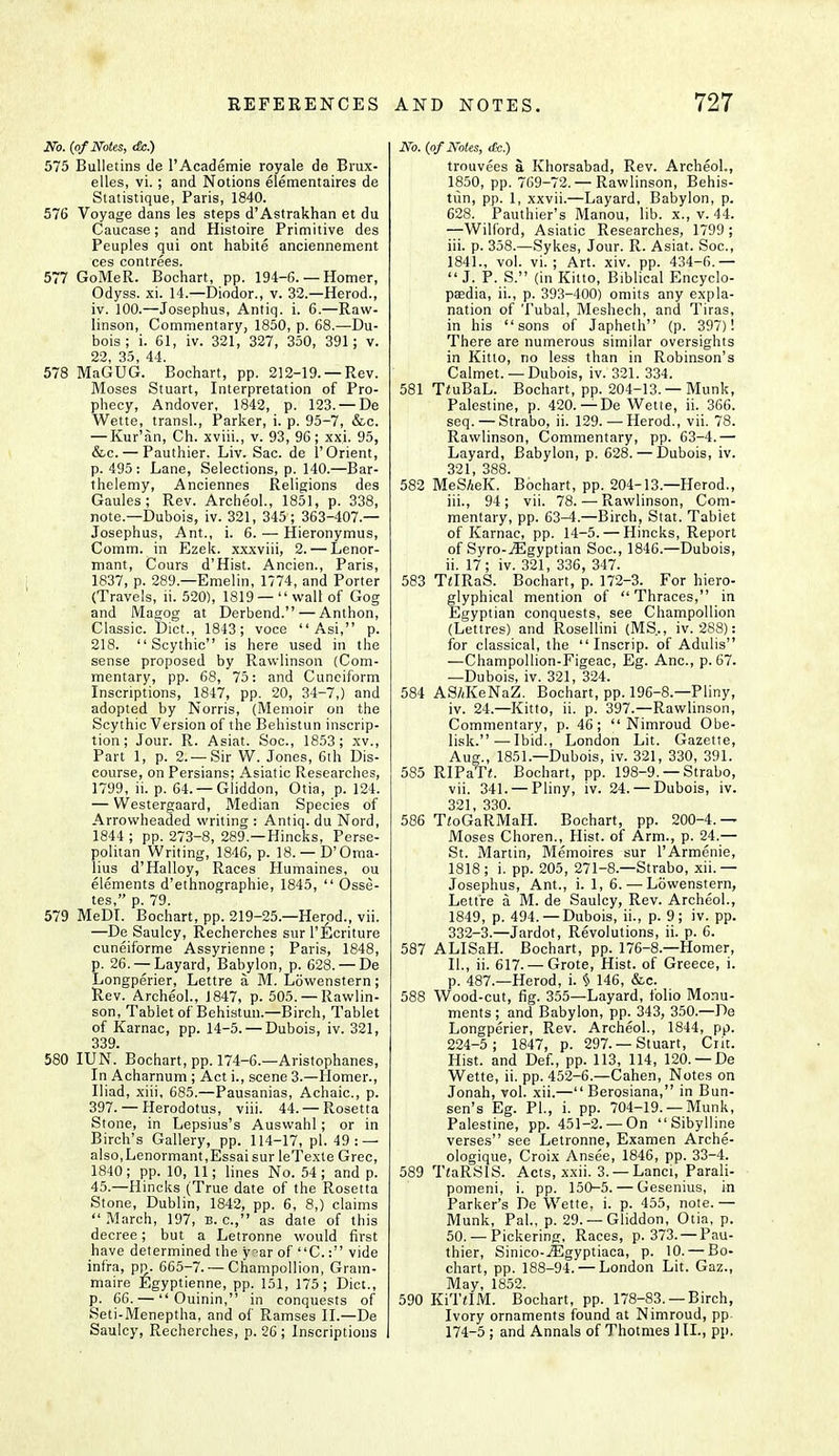 No. (of Notes, dc.) 575 Bulletins de l'Academie royale de Brux- elles, vi. ; and Notions elementaires de Statistique, Paris, 1840. 576 Voyage dans les steps d'Astrakhan et du Caucase; and Histoire Primitive des Peuples qui ont habite anciennement ces contrees. 577 GoMeR. Bochart, pp. 194-6. — Homer, Odyss. xi. 14.—Diodor., v. 32.—Herod., iv. 100.—Josephus, Antiq. i. 6.—Raw- linson, Commentary, 1850, p. 68.—Du- bois ; i. 61, iv. 321, 327, 350, 391; v. 22, 35, 44. 578 MaGUG. Bochart, pp. 212-19. —Rev. Moses Stuart, Interpretation of Pro- phecy, Andover, 1842, p. 123. — De Wette, transl., Parker, i. p. 95-7, &c. — Kur'an, Ch. xviii., v. 93, 96; xxi. 95, &c. — Pauthier. Liv. Sac. de 1' Orient, p. 495 : Lane, Selections, p. 140.—Bar- thelemy, Anciennes Religions des Gaules; Rev. Archeol., 1851, p. 338, note—Dubois, iv. 321, 345; 363-407.— Josephus, Ant., i. 6. — Hieronymus, Comm. in Ezek. xxxviii, 2. — Lenor- mant, Cours d'Hist. Ancien., Paris, 1837, p. 289.—Emelin, 1774, and Porter (Travels, li. 520), 1819 —wall of Gog and Magog at Derbend. — Anthon, Classic. Diet., 1843; voce  Asi, p. 218.  Scythic is here used in the sense proposed by Ravvlinson (Com- mentary, pp. 68, 75: and Cuneiform Inscriptions, 1847, pp. 20, 34-7,) and adopted by Norris, (Memoir on the Scythie Version of the Behistun inscrip- tion ; Jour. R. Asiat. Soc, 1853; xv., Part 1, p. 2. —Sir W. Jones, 6th Dis- course, on Persians; Asiatic Researches, 1799, ii. p. 64. —Gliddon, Otia, p. 124. — Westergaard, Median Species of Arrowheaded writing : Antiq. du Nord, 1844 ; pp. 273-8, 289 —Hincks, Perse- politan Writing, 1846, p. 18. — D'Oma- lius d'Halloy, Races Humaines, ou elements d'ethnographie, 1845,  Osse- tes, p. 79. 579 MeDI. Bochart, pp. 219-25.—Herod., vii. —De Saulcy, Recherches sur l'Ecriture cuneiforme Assyrienne; Paris, 1848, p. 26. —Layard, Babylon, p. 628. — De Longperier, Lettre a M. LSwenstern; Rev. Archeol., J 847, p. 505. —Ravvlin- son, Tablet of Behistun.—Birch, Tablet of Karnac, pp. 14-5. — Dubois, iv. 321, 339. 580 IUN. Bochart, pp. 174-6.—Aristophanes, In Acharnum ; Act i., scene 3.—Homer., Iliad, xiii, 685.—Pausanias, Achaic, p. 397. — Herodotus, viii. 44. — Rosetta Stone, in Lepsius's Auswahl ; or in Birch's Gallery, pp. 114-17, pi. 49: — also,Lenormant,Essai sur leTexte Grec, 1840 ; pp. 10, 11; lines No. 54 ; and p. 45.—Hincks (True date of the Rosetta Stone, Dublin, 1842, pp. 6, 8,) claims  March, 197, b. a, as date of this decree; but a Letronne would first have determined the y?ar of C.: vide infra, pp. 665-7. — Champollion, Gram- maire Egyptienne, pp. 151, 175; Diet., p. 66. —  Ouinin, in conquests of Seti-Meneptha, and of Ramses II.—De Saulcy, Recherches, p. 26 ; Inscriptions No, (of Notes, tfe.) trouvees a Khorsabad, Rev. Archeol., 1850, pp. 769-72.— Rawlinson, Behis- tun, pp. 1, xxvii.—Layard, Babylon, p. 628. Pauthier's Manou, lib. x., v. 44. —Wilford, Asiatic Researches, 1799 ; iii. p. 358.—Sykes, Jour. R. Asiat. Soc, 1841., vol. vi. ; Art. xiv. pp. 434-6.—  J. P. S. (in Kitto, Biblical Encyclo- paedia, ii., p. 393-400) omits any expla- nation of Tubal, Meshech, and Tiras, in his sons of Japheth (p. 397)! There are numerous similar oversights in Kitto, no less than in Robinson's Calmet. — Dubois, iv. 321. 334. 581 T<uBaL. Bochart, pp. 204-13. —Munk, Palestine, p. 420.—De Wette, ii. 366. seq. — Strabo, ii. 129. — Herod., vii. 78. Rawlinson, Commentary, pp. 63-4.— Layard, Babylon, p. 628. — Dubois, iv. 321, 388. 582 MeS/ieK. Bochart, pp. 204-13.—Herod., iii. , 94; vii. 78. — Rawlinson, Com- mentary, pp. 63^.—Birch, Stat. Tabiet of Karnac, pp. 14-5. — Hincks, Report of Syro-jEgyptian Soc, 1846.—Dubois, ii. 17; iv. 321, 336, 347. 583 THRaS. Bochart, p. 172-3. For hiero- glyphical mention of  Thraces, in Egyptian conquests, see Champollion (Lettres) and Rosellini (MS.., iv. 288): for classical, the  Inscrip. of Adulis —Champollion-Figeac, Eg. Anc, p. 67. —Dubois, iv. 321, 324. 584 AS/iKeNaZ. Bochart, pp. 196-8.—Pliny, iv. 24.—Kitto, ii. p. 397.—Rawlinson, Commentary, p. 46;  Nimroud Obe- lisk.— Ibid., London Lit. Gazette, Aug., 1851.—Dubois, iv. 321, 330, 391. 585 RIPaTi. Bochart, pp. 198-9. — Strabo, vii. 341. — Pliny, iv. 24. — Dubois, iv. 321 330. 586 TioGaRMaH. Bochart, pp. 200-4.— Moses Choren., Hist, of Arm., p. 24.— St. Martin, Memoires sur l'Armenie, 1818 ; i. pp. 205, 271-8.—Strabo, xii. — Josephus, Ant., i. 1, 6. — Lowenstern, Lettre a M. de Saulcy, Rev. Archeol., 1849, p. 494.—Dubois, ii., p. 9; iv. pp. 332-3.—Jardot, Revolutions, ii. p. 6. 587 ALISaH. Bochart, pp. 176-8.—Homer, II., ii. 617. —Grote, Hist, of Greece, i. p. 487.—Herod, i. § 146, &c. 588 Wood-cut, fig. 355—Layard, folio Monu- ments; and Babylon, pp. 343, 350.—De Longperier, Rev. Archeol., 1844, pp. 224-5; 1847, p. 297. —Stuart, Crit. Hist, and Def., pp. 113, 114, 120. —De Wette, ii. pp. 452-6.—Cahen, Notes on Jonah, vol. xii.— Berosiana, in Bun- sen's Eg. PI., i. pp. 704-19. —Munk, Palestine, pp. 451-2. — On Sibylline verses see Letronne, Examen Arche- ologique, Croix Ansee, 1846, pp. 33-4. 589 TiaRSIS. Acts, xxii. 3. —Lanci, Parali- pomeni, i. pp. 150-5. — Gesenius, in Parker's De Wette, i. p. 455, note. — Munk, Pal., p. 29. —Gliddon, Otia, p. 50.— Pickering, Races, p. 373. —Pau- thier, Sinico-iEgyptiaca, p. 10. — Bo- chart, pp. 188-94. — London Lit. Gaz., May, 1852. 590 KiTilM. Bochart, pp. 178-83. —Birch, Ivory ornaments found at Nimroud, pp 174-5 ; and Annals of Thotmes 1II., pp.