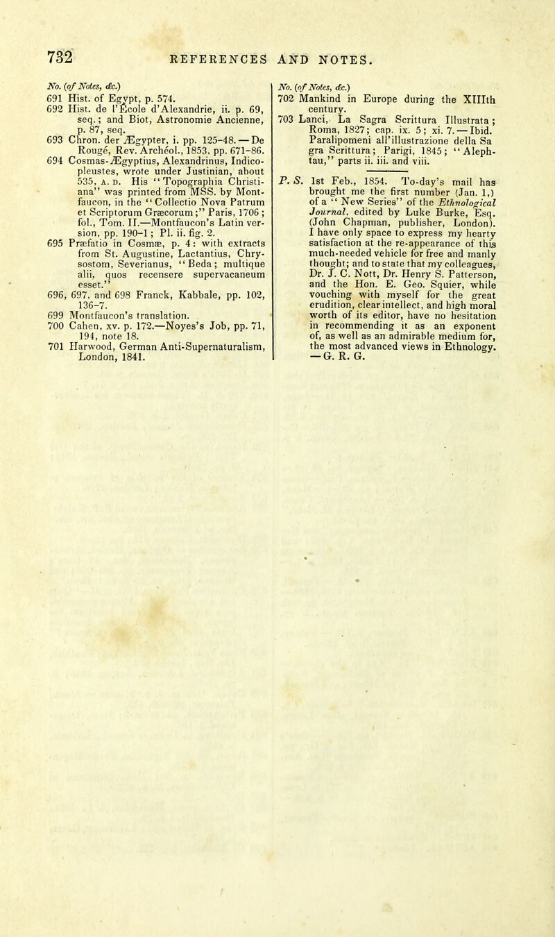 No. (of Notes, <fe.) 691 Hist, of Egypt, p. 574. 692 Hist, de 1'Ecole d'Alexandrie, ii. p. 69, seq.; and Biot, Astronomie Ancienne, p. 87, seq. 693 Chron. der iEgypter, i. pp. 125-48. —De Rouge, Rev. Archeol., 1853. pp. 671-86. 694 Cosmas-^Egyptius, Alexandrinus, Indico- pleustes, wrote under Justinian, about 535, a. d. His  Topographia Christi- ana was printed from MSS. by Mont- faueon, in the  Collectio Nova Patrum et Scriptorum Graecorum; Paris, 1706 ; fol., Tom. II.—Montfaucon's Latin ver- sion, pp. 190-1; PI. ii. fig. 2. 695 Preefatio in Cosma?, p. 4: with extracts from St. Augustine, Lactantius, Chry- sostom, Severianus, Beda; multique alii, quos recensere supervacaneum 696, 697, and 698 Franck, Kabbale, pp. 102, 136-7. 699 Montfaucon's translation. 700 Cahen, xv. p. 172.—Noyes's Job, pp. 71, 194, note 18. 701 Harwood, German Anti-Supernaturalism, London, 1841. No. (of Notes, <fe.) 702 Mankind in Europe during the Xlllth century. 703 Lanci, La Sagra Scrittura Illustrata; Roma, 1827; cap. ix. 5; xi. 7. — Ibid. Paralipomeni all'illuslrazione della Sa gra Scrittura; Parigi, 1845; Aleph- tau, parts ii. iii. and viii. P. S. 1st Feb., 1854. To-day's mail has brought me the first number (Jan. 1,) of a  New Series of the Ethnological Journal, edited by Luke Burke, Esq. (John Chapman, publisher, London). I have only space to express my hearty satisfaction at the re-appearance of this much-needed vehicle for free and manly thought; and to state that my colleagues, Dr. J. C. Nott, Dr. Henry S. Patt erson, and the Hon. E. Geo. Squier, while vouching with myself for the great erudition, clear intellect, and high moral worth of its editor, have no hesitation in recommending it as an exponent of, as well as an admirable medium for, the most advanced views in Ethnology. — G. R. G.