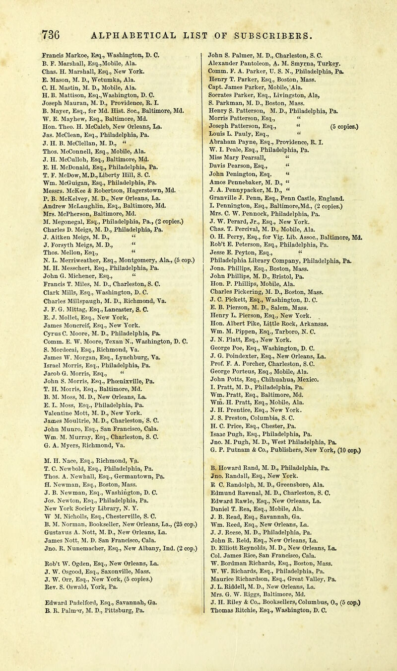 Francis Markoc, Esq., Washington, B. C. B. F. Marshall, Esq.,Mobile, Ala. Chas. H. Marshall, Esq., New York. E. Mason, M. B., Wetumka, Ala. C. H. Mastin, M. B., Mobile, Ala. H. B. Mattison, Esq.,Washington, B. C. Joseph Mauran, M. B., Providence, R. I. B. Mayer, Esq., for Md. Hist. Soc, Baltimore, Md. W. E. Mayhew, Esq., Baltimore, Md. Hon. Theo. H. McCaleb, New Orleans, La. Jas. McClean, Esq., Philadelphia, Pa. J. H. B. McClellan, M. B.,  Thos. McConnell, Esq., Mobile, Ala. J. H. McCulloh, Esq., Baltimore, Md. E. H. McDonald, Esq., Philadelphia, Pa. T. P. McDow,M.B., Liberty Hill, S. C. Wm. McGuigan, Esq., Philadelphia, Pa. Messrs. McKee & Robertson, Hagerstown, Md. P. B. McKelvey, M. D., New Orleans, La. Andrew McLaughlin, Esq., Baltimore, Md. Mrs. McPherson, Baltimore, Md. M. Megonegal, Esq., Philadelphia, Pa., (2 copies.) Charles B. Meigs, M. B., Philadelphia, Pa. J. Aitken Meigs, M. B.,  J. Forsyth Meigs, M. D.,  Thos. Mellon, Esq.,  N. L. Merriweather, Esq., Montgomery, Ala., (5 cop.) M. H. Messchert, Esq., Philadelphia, Pa. John G. Michener, Esq.,  Francis T. Miles, M. B., Charleston, S. C. Clark Mills, Esq., Washington, D. C. Charles Millspaugh, M. D., Richmond, Va. J. F. G. Mittag, Esq., Lancaster, S. C. E. J. Mollet, Esq., New York, James Moncreif, Esq., New York. Cyrus C. Moore, M. B., Philadelphia, Pa. Comm. E. W. Moore, Texan N., Washington, B. C. S. Mordecai, Esq., Richmond, Ya. James W. Morgan, Esq., Lynchburg, Ya. Israel Morris, Esq., Philadelphia, Pa. Jacob G. Morris, Esq.,  John S. Morris, Esq., Phoenixville, Pa. T. H. Moiris, Esq., Baltimore, Md. B. M. Moss, M. D., New Orleans, La. E. L. Moss, Esq., Philadelphia, Pa. Valentine Mott, M. B., New York. James Moultrie, M. B., Charleston,' S. C. John Munro, Esq., San Francisco, Cala. Wm. M. Murray, Esq., Charleston, S. C. G. A. Myers, Richmond, Ya. M. H. Nace, Esq., Richmond, Va. T. C. Newbold, Esq., Philadelphia, Pa. Thos. A. Newhall, Esq., Germantown, Pa. H. Newman, Esq., Boston, Mass. J. B. Newman, Esq., Washington, D. C. Jos. Newton, Esq., Philadelphia, Pa. New York Society Library, N. Y. W M. Nicholls, Esq., Chesterville, S. C. B. M. Norman, Bookseller, New Orleans, La., (25 cop.) Gustavus A. Nott, M. B., New Orleans, La. James Nott, M. B. San Francisco, Cala. Jno. R. Nunemacher, Esq., New Albany, Ind. (2 cop.) Rob't W. Ogden, Esq., New Orleans, La. J. W. Osgood, Esq., Saxonville, Mass. J. W. Orr, Esq., New York, (5 copies.) Rev. S. Oswald, York, Pa. Edward Padelford, Esq., Savannah, Ga. B. R. Palmar, M. D., Pittsburg, Pa. John S. Palmer, M. D., Charleston, S. C. Alexander Pantoleon, A- M. Smyrna, Turkey. Comm. F. A. Parker, U. S. N., Philadelphia, Pa. Henry T. Parker, Esq., Boston, Mass. Capt. James Parker, Mobile, 'Ala. Socrates Parker, Esq., Livingston, Ala, S. Parkman, M. D., Boston, Mass. Henry S. Patterson, M. B., Philadelphia, Pa. Morris Patterson, Esq.,  Joseph Patterson, Esq.,  (5 copies.) Louis L. Pauly, Esq.,  Abraham Payne, Esq., Providence, R. I. W. I. Peale, Esq., Philadelphia, Pa. Miss Mary Pearsall,  Bavis Pearson, Esq.,  John Penington, Esq.  Amos Pennebaker, M. B.,  J. A. Pennypacker, M. B.,  Granville J. Penn, Esq., Penn Castle, England. I. Pennington, Esq., Baltimore,Md., (2 copies.) Mrs. C. W. Pennock, Philadelphia, Pa. J. W. Perard, Jr., Esq., New York. Chas. T. Percival, M. B., Mobile, Ala. 0. H. Perry, Esq., for Vig. Lib. Assoc., Baltimore, Md. Rob't E. Peterson, Esq., Philadelphia, Pa. Jesse E. Peyton, Esq., if Philadelphia Library Company, Philadelphia, Pa. Jona. Phillips, Esq., Boston, Mass. John Phillips, M. B., Bristol, Pa. Hon. P. Phillips, Mobile, Ala. Charles Pickering, M. B., Boston, Mass. J. C. Pickett, Esq., Washington, B. C. E. B. Pierson, M. B., Salem, Mass. Henry L. Pierson, Esq., New York. Hon. Albert Pike, Little Rock, Arkansas. Wm. M. Pippen, Esq., Tarboro, N. C. J. N. Piatt, Esq., New York. George Poe, Esq., Washington, B. C. J. G. Poindexter, Esq., New Orleans, La. Prof. F. A. Porcher, Charleston, S.C. George Porteus, Esq., Mobile, Ala. John Potts, Esq., Chihuahua, Mexico. 1. Pratt, M. B., Philadelphia, Pa. Wm. Pratt, Esq., Baltimore, Md. Wm. H. Pratt, Esq., Mobile, Ala. J. H. Prentice, Esq., New York. J. S. Preston, Columbia, S. C. H. C. Price, Esq., Chester, Pa. Isaac Pugh, Esq., Philadelphia, Pa. Jno. M. Pugh, M. B., West Philadelphia, Pa. G. P. Putnam & Co., Publishers, New York, (10 cop.) B. Howard Rand, M. B., Philadelphia, Pa. Jno. Randall, Esq., New York. R C. Randolph, M. B., Greensboro, Ala. Edmund Ravenal, M. B., Charleston, S. C. Edward Rawle, Esq., New Orleans, La. Baniel T. Rea, Esq., Mobile, Ala. J. B. Read, Esq., Savannah, Ga. Wm. Reed, Esq., New Orleans, La. J. J. Reese, M. D., Philadelphia, Pa. John R. Reid, Esq., New Orleans, La. D. Elliott Reynolds, M. D., New Orleans, La. Col. James Rice, San Francisco, Cala. W. Bordman Richards, Esq., Boston, Mass. W. W. Richards, Esq., Philadelphia, Pa. Maurice Richardson, Esq., Great Valley, Pa. J. L. Riddel], M. B., New Orleans, La. Mrs. G. W. Riggs, Baltimore, Md. J. II. Riley & Co., Booksellers, Columbus, 0., (5 cop.) Thomas Ritchie, Esq., Washington, B. C.