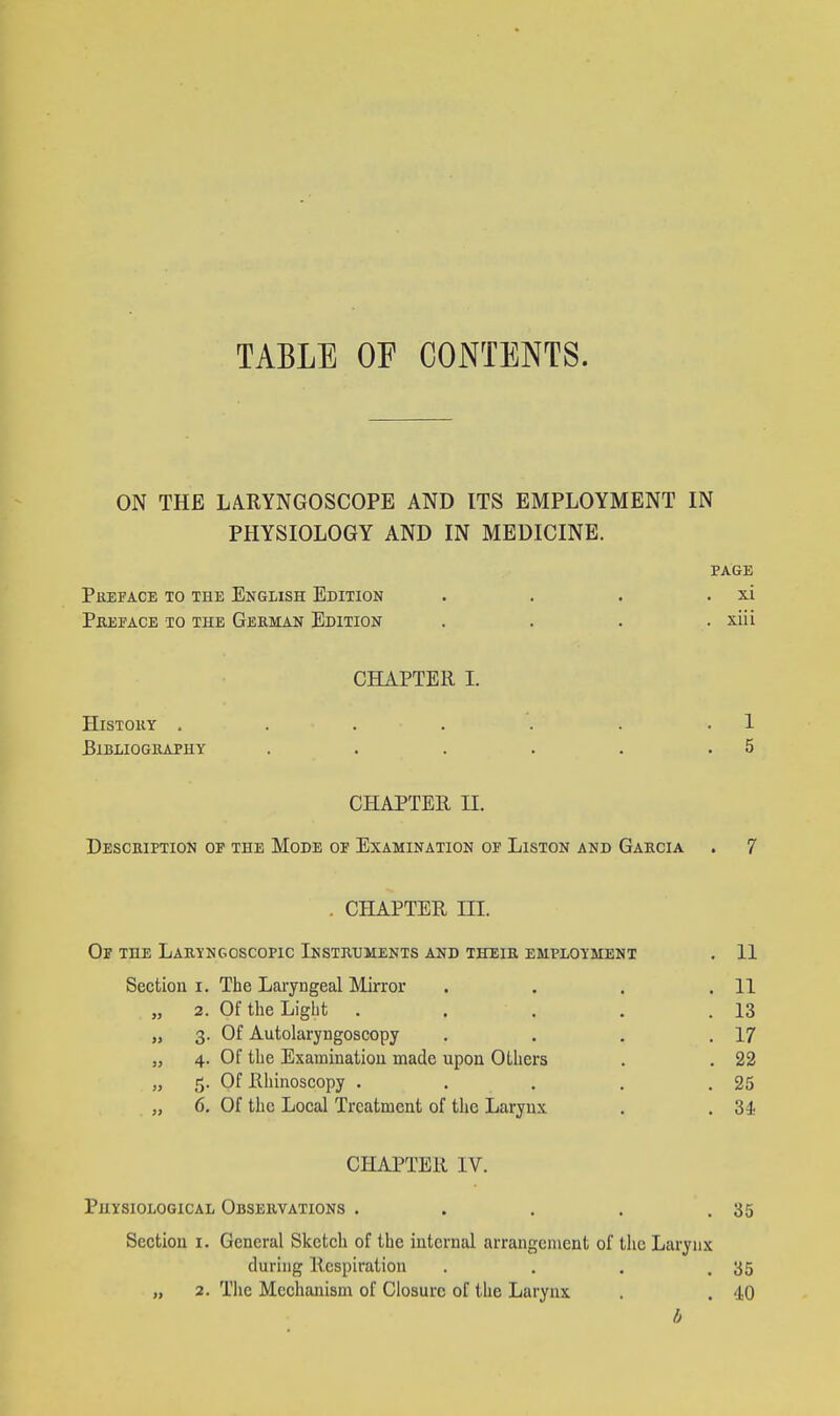 TABLE OF CONTENTS. ON THE LARYNGOSCOPE AND ITS EMPLOYMENT IN PHYSIOLOGY AND IN MEDICINE. PAGE Preface to the English Edition . . . . xi Pbeface to the Geeman Edition . . . . xiii CHAPTER L History = . . . . . . 1 Bibliography . . . . . .5 CHAPTER n. Description op the Mode op Examination op Liston and Gaecia . 7 . CHAPTER m. Op the Laeyngoscopic Instruments and theik employment . 11 Section i. The Laryngeal Mirror . . . .11 „ 2. Of the Light . . . . .13 „ 3. Of Autolaryngoscopy . . . .17 „ 4. Of the Examination made upon OLliers . . 22 „ 5. Of Rhinoscopy . . . , .25 „ 6. Of the Local Treatment of the Larynx . . 34 CHAPTER IV. Physiological Observations . . . . .35 Section i. General Sketch of the internal arrangement of the Larynx during Respiration . . . ,35 „ 2. The Mechanism of Closure of the Larynx . . 40 b