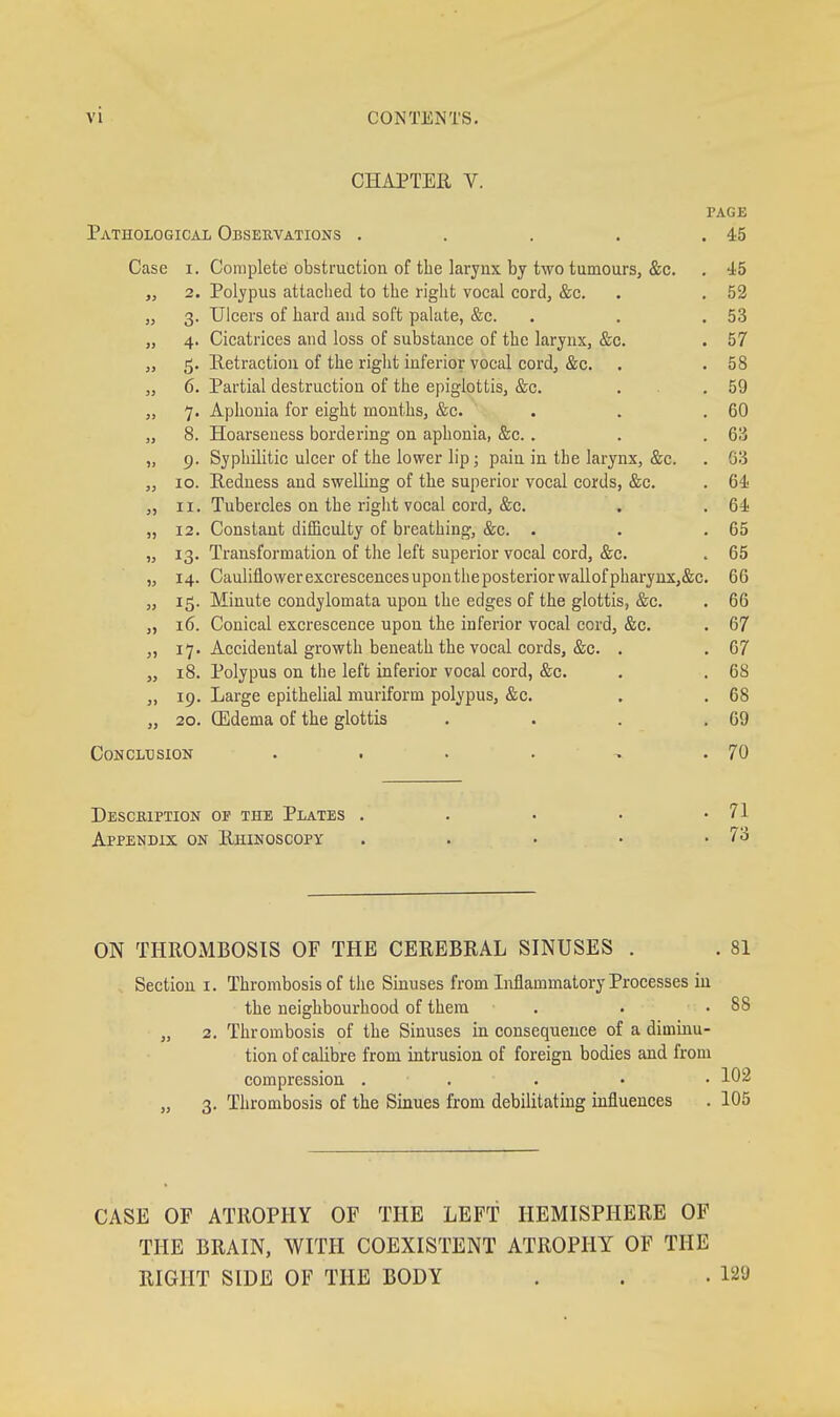 CHAPTEE V. PAGE Pathological Observations . . . . .45 Case I. Complete obstruction of the larynx by two tumours, &c. . 45 „ 2. Polypus attached to the right vocal cord, &c. . . 52 „ 3. Ulcers of hard and soft palate, &c. . . . 53 „ 4. Cicatrices and loss of substance of the larynx, &c. . 57 „ 5. Retraction of the right inferior vocal cord, &c. . . 58 „ 6. Partial destruction of the epiglottis, &c. . . .59 „ 7. Aphonia for eight months, &c. . . .60 „ 8. Hoarseness bordering on aphonia, &c. . . .63 „ 9. Syphilitic ulcer of the lower lip; pain in the larynx, &c. . 03 „ 10. Redness and swelling of the superior vocal cords, &c. . 64 „ II. Tubercles on the right vocal cord, &c. . . 64 „ 12. Constant difficulty of breathing, &c. . . .65 „ 13. Transformation of the left superior vocal cord, &c. . 65 „ 14. Cauliflower excrescences upon the posterior waU of pharyux,&c. 66 „ 15. Minute condylomata upon the edges of the glottis, &c. . 66 „ 16. Conical excrescence upon the inferior vocal cord, &c. . 67 „ 17. Accidental growth beneath the vocal cords, &c. . . 67 „ 18. Polypus on the left inferior vocal cord, &c. . . 68 „ 19. Large epithelial muriform polypus, &c. . . 68 „ 20. GEdema of the glottis . . . .69 Conclusion . . . . » .70 Desckiption of the Plates . . . . .71 Appendix on Rhinoscopy . . • • -73 ON THROMBOSIS OF THE CEREBRAL SINUSES . . 81 Section i. Thrombosis of the Sinuses from Liflammatory Processes in the neighbourhood of them . . .88 „ 2. Thrombosis of the Sinuses in consequence of a diminu- tion of calibre from intrusion of foreign bodies and from compression . . . . • 102 „ 3. Thrombosis of the Sinues from debilitating influences . 105 CASE OF ATROPHY OF THE LEFT HEMISPHERE OF THE BRAIN, WITH COEXISTENT ATROPHY OF THE RIGHT SIDE OF THE BODY