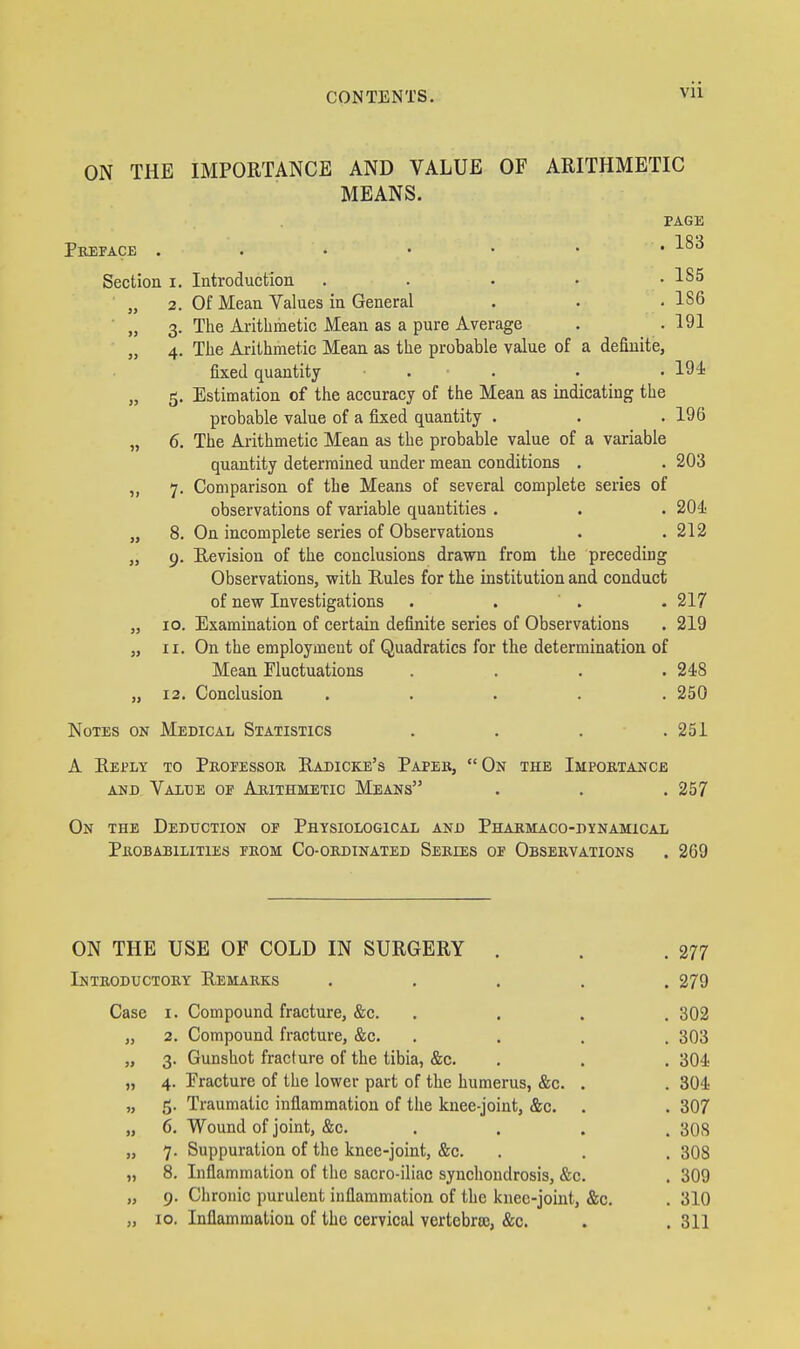 ON THE IMPORTANCE AND VALUE OF ARITHMETIC MEANS. Pkeface . Section i. » 2. » 3- » 4- 8. 9- 10. II. 12. PAGE . 183 Introduction ..... Of Mean Values in General Tlie Arithmetic Mean as a pure Average Tlie Arithmetic Mean as the probable value of a definite, fixed quantity . Estimation of the accuracy of the Mean as indicating the probable value of a fixed quantity . The Arithmetic Mean as the probable value of a variable quantity determined under mean conditions , Comparison of the Means of several complete series of observations of variable quantities . On incomplete series of Observations Revision of the conclusions drawn from the preceding Observations, with Rules for the institution and conduct of new Investigations . . ' . Examination of certain definite series of Observations On the employment of Quadratics for the determination of Mean Fluctuations .... Conclusion . . . . . Notes on Medical Statistics 1S5 186 191 194 196 203 204; 212 217 219 248 250 251 A Reply to Pkofessoe. Radicke's Paper, On the Impobtance AND Value of Arithmetic Means . . . 257 On the Deduction of Physiological and Phakmaco-dynamical PUOBABILITIES FKOM Co-OKDINATED SeEIES OF OBSERVATIONS . 269 ON THE USE OF COLD IN SURGERY . . .277 Introductory Remarks ..... 279 Case I. Compound fracture, &c. .... 302 „ 2. Compound fracture, &c. .... 303 „ 3. Gunshot fracture of the tibia, &c. . . . 304: „ 4. Fracture of the lower part of the humerus, &c. . . 304 „ 5. Traumatic inflammation of the knee-joint, &c. . . 307 „ 6. Wound of joint, &c. .... 308 „ 7. Suppuration of the knee-joint, &c. . . . 308 „ 8. Inflammation of the sacro-iliac synchondrosis, &c. . 309 „ 9. Chronic purulent inflammation of the knee-joint, &c. . 310 „ 10. Inflammation of the cervical vertebra), &c. . .311