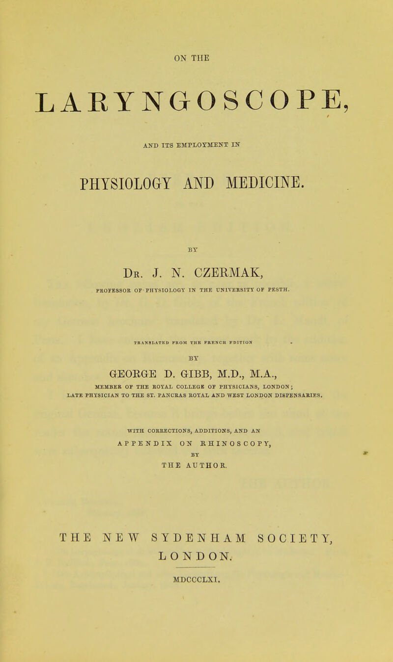 AEYNGOSCOPE AND ITS EMPLOYMENT IN PHYSIOLOGY AND MEDICINE. BT Dr. J. N. CZERMAK, PBOFESSOH or-PHYSIOLOGY IN THE UNIVEKSITY OF PKSTH. TBANSIiATKD PUOM THE PRKNCU FDITIOX • BT aEOEGE D. GIBB, M.D., M.A., ITEMBEa OE THE EOYA.L COLLEGE OF PHYSICIANS, LONDON; LATE PHYSICIAN TO THE ST. PANGEAS EOYAL AND WEST LONDON DI8PENSABIES. WITH COKUECTIONS, ADDITIONS, AND AN APPENDIX ON RHINOSCOPY, BY THE AUTHOR. THE NEW SYDENHAM SOCIETY, LONDON.