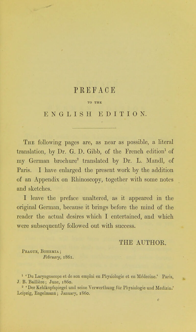 TO THE ENGLISH EDITION. The following pages are, as near as possible, a literal translation, by Dr. G. D. Gibb, of the Prench edition^ of my German brochure^ translated by Dr. L. Mandl, of Paris. I have enlarged the present work by the addition of an Appendix on Rhinoscopy, together wdth some notes and sketches. I leave the preface unaltered, as it appeared in the original German, because it brings before the mind of the reader the actual desires which I entertained, and which were subsequently followed out with success. THE AUTHOR. Pjvague, Bohemia ; February, 1861. ' ' Du Laryngoscope et de son emploi eu Physiologic ct cn M6deciiic.' Paris, J. B. Bailliere; June, i860. ^ ' Der Keblkopfspiegel uud seine Vcrwerlliuug fiir Pliysiologie und Mcdiziu.' Leipzig, Engelmann; January, i860.