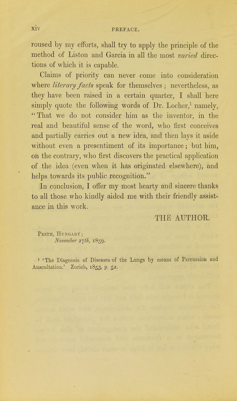 roused by my efforts, shall try to apply the principle of the method of Liston and Garcia in all the most varied direc- tions of which it is capable. Claims of priority can never come into consideration where literary facts speak for themselves ; nevertheless, as they have been raised in a certain quarter, I shall here simply quote the following words of Dr. Loclier,^ namely,  That we do not consider him as the inventor, in the real and beautiful sense of the word, who first conceives and partially carries out a new idea, and then lays it aside without even a presentiment of its importance; but him, on the contrary, v^^ho first discovers the practical application of the idea (even when it has originated elsewhere), and helps towards its public recognition. In conclusion, I offer my most hearty and sincere thanks to all those who kindly aided me with their friendly assist- ance in this work. THE AUTHOR. Pesth, Hungary; November i^th, 1859. > ' The Diagnosis of Diseases of the Lungs by means of Percussion and Auscultation.' Zurich, 1853, p. 52.