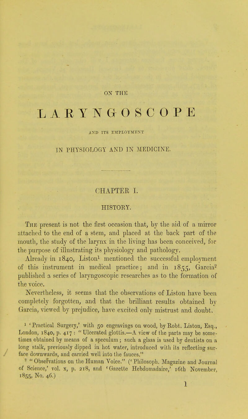 LARYNGOSCOPE AXD TTS EMPI.OYMEXT IN PHYSTOLOGY AND IN MEDICINE. OHAPTEE I. HISTORY. The present is not the first occasion that, by the aid of a mirror attached to the end of a stem, and placed at the back part of the mouth, the study of the larynx in the living has been conceived, for the purpose of illustrating its physiology and patliology. Already in 1840, Liston^ mentioned the successful emplojnnent of this instrument in medical practice; and in 1855, Garcia'^ published a series of laryngoscopic researches as to the formation of the voice. Nevertheless, it seems that the observations of Liston have been completely forgotten, and that the brilliant results obtained by Garcia, viewed by prejudice, have excited only mistrust and doubt. 1 'Practical Surgery/ with 50 engravings ou wood, byEobt. Listou, Esq., London, 1840, p. 417 : Ulcerated glottis.—A view of the parts may be some- times obtained by means of a speculum ; such a glass is iised by dentists on a long stalk, previously dipped in hot water, introduced with its reflecting sur- face downwards, and carried well into the fauces. -  Observations on the Human Voice. (' Philosoph. Magazine and Journal of Science,' vol. x, p. 218, and 'Gazette Hebdomadaire,' i6th November, 1855, No, 46.)