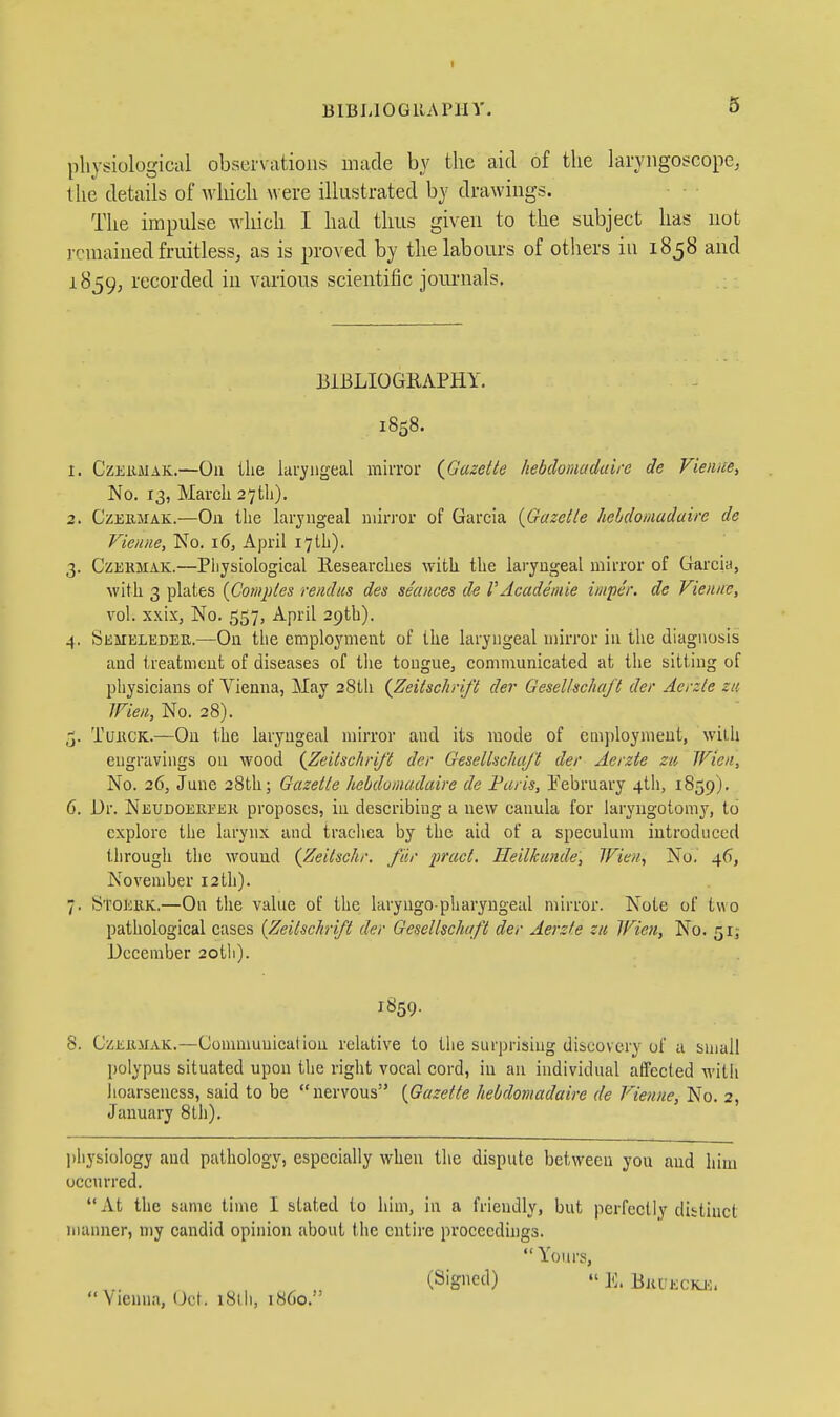 I BlBLlOGllAPllV. 5 physiological observations made by the aid of the laryngoscope, the details of which were illustrated by drawings. The impulse which I had tlms given to the subject has not remained fruitless, as is proved by the labours of others in 1858 and 1859, recorded in various scientific jomnials. BIBLIOGRAPHY. 1858. 1. CzKiiMAK.—On the laryngeal mirror {Gazette hebdomadaire de Vieiiice, No. 13, March 27th). 2. CzEiiMAK.—On the laryngeal mirror of Garcia {Gazette hebdomadaire de Vieniie, No. 16, April 17th). 3. CzEKMAK.—Piiysiological Researches with the laryngeal mirror of Garcia, with 3 plates {Coniptes rendus des seances de VAcademle imper. de Vieiuie, vol. xxix, No. 557, April 29th). 4. Semeleder.—On the employment of the laryngeal mirror in the diagnosis and treatment of diseases of tlie tongue, communicated at the sitting of physicians of Vienna, May 38tli {Zeitschrlft der Gesellschaft der Acrzte zti Wieii, No. 28). TuiicK.—On the laryngeal mirror and its mode of employment, with engravings on wood {Zeitschrift der Gesellschaft der Aerzte zu Wieii, No. 36, June 28th; Gazette hebdomadaire de Faris, Eebruary 4tli, 1859). 6. Dr. Neudoereek proposes, in describing a new canula for laryugotomy, to explore the larynx and tracliea by the aid of a speculum introduced througli the wound {Zeitschr. far ■pract. Tleilkande, Wien, No. 46, November 12th). 7. S'COEKK.—On the value of the laryngo-pharyngeal mirror. Note of two pathological cases {Zeitschrift der Gesellschaft der Aerzte zii Ifieii, No. 51; December 2otli). 1859. 8. GzEioiAK.—Commuuiealion relative to the surprising discovery of a small polypus situated upon the right vocal cord, in an individual affected witli hoarseness, said to be nervous {Gazette hebdomadaire de Vienne, No. 2, January 8th). physiology and pathology, especially when the dispute between you and him occurred. At the same time I stated to him, in a friendly, but perfectly distinct manner, my candid opinion about the entire proceedings. Yours, (Signed) E. Bjiueckji.  Vienna, KM. 181 li, i86o.'