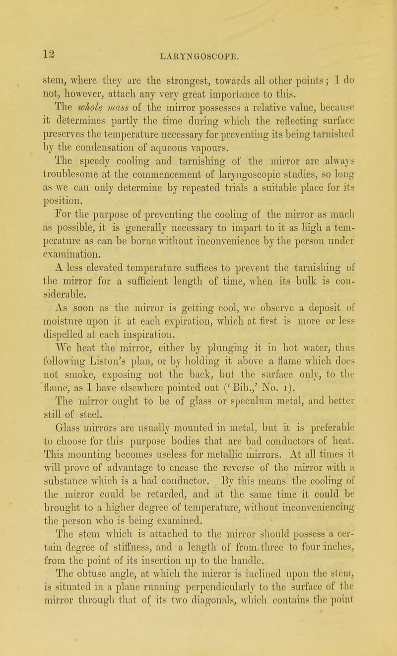 stem, where they are the strongest, towards all other points; 1 do not, however, attach any very great importance to this. The whole mem of the mirror possesses a relative value, because it determines partly the time during which the reflecting surface preserves the temperature necessary for preventing its being tarnished by the condensation of aqueous vapours. The speedy cooling and tarnishing of the mirror are always troublesome at the commencement of laryngoscopic studies, so long as Ave can only determine by repeated trials a suitable place for its position. For the purpose of preventing the cooling of the mirror as much as possible, it is generally necessary to impart to it as high a tem- perature as can be borne without inconvenience by the person under examination. A less elevated temperature suffices to prevent the tarnishing of the mirror for a sufficient length of time, when its bulk is con- siderable. xVs soon as the mirror is getting cool, Ave observe a deposit of moisture upon it at each expiration, which at first is more or less dispelled at each inspiration. AVe heat the mirror, either by plunging it in hot water, thus following Liston's plan, or by holding it above a flame which does not smoke, exposing not the back, but the surface only, to the flame, as I have elsewhere pointed out ('Bib.,' No. i). The mirror ought to be of glass or speculum metal, and better still of steel. Glass mirrors are usually mounted in metal, but it is preferable to choose for this purpose bodies that are bad conductors of heat. Tliis mounting becomes useless for metallic mirrors. At all times it will prove of advantage to encase the reverse of the mirror with a substance which is a bad conductor. By tliis means the cooling ot the, mirror could be retarded, and at the same time it could be brought to a higher degree of temperature, without inconveniencing the person who is being examined. Tiie stem which is attached to tlie mirror should possess a cer- tain degree of stiffness, and a length of from, tlu'ce to four inches, from the point of its insertion up to the handle. The obtuse angle, at which the mirror is inclined upon the stem, is situated in a plane running perpendicularly to the surface of the mirror through that of its two diagonals, Avliich contains the point