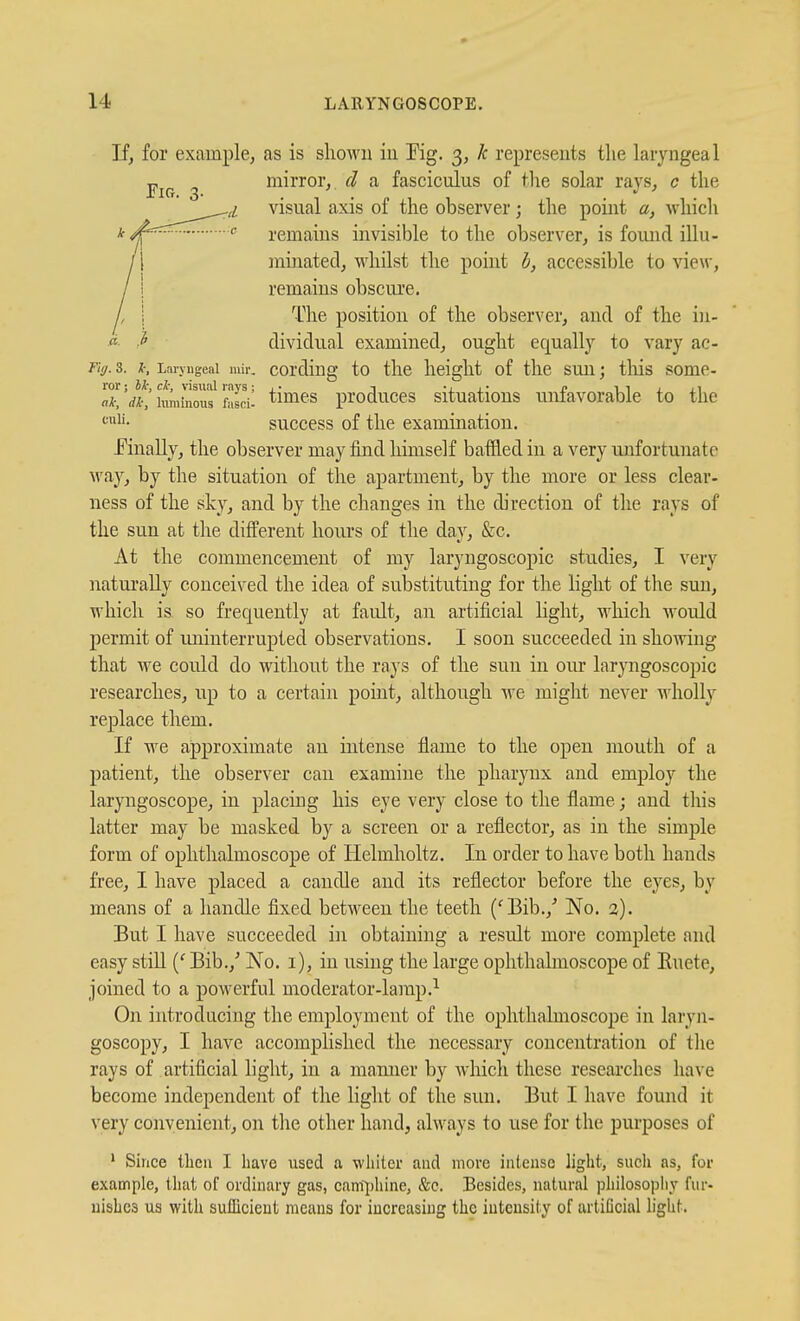 If, for example, as is sliown in Pig. 3, k represents the laryngeal •p^^^ ^ mirror,, d a fasciculus of the solar rays, c the ^iL visual axis of the observer; the point a, which k <^=^^^^— c remains invisible to the observer, is found illu- /1 minated, whilst the point h, accessible to view, / i remains obscure. A 1 The position of the observer, and of the in- « ^ dividual examined, ought equally to vary ac- Tuj. 3. I; Laryngeal mir. cording to the height of tlic suu; tliis some- ror; rf-, visual rays; ,• t j.- r i i j. xi ali, dk, luminous fasci- timcs produccs Situations uniavorable to the success of the examination. EinaUy, the observer may find himself baffled in a very unfortunate way, by the situation of the apartment, by the more or less clear- ness of the sky, and by the changes in the direction of the rays of the sun at the different hours of the day, &c. At the commencement of my laryngoscopic studies, I very naturally conceived the idea of substituting for the light of the sun, which is so frequently at fault, an artificial light, which would permit of iminterrupted observations. I soon succeeded in showing that we could do without the rays of the sun in our laryngoscopic researches, up to a certain point, although we miglit never wholly replace them. If we approximate an intense flame to the open mouth of a patient, the observer can examine the pharynx and employ the laryngoscope, in placing his eye very close to the flame; and this latter may be masked by a screen or a reflector, as in the simple form of ophthalmoscope of Helmholtz. In order to have both hands free, I have placed a candle and its reflector before the eyes, by means of a handle fixed between the teeth ('Bib.,' No. 2). But I have succeeded in obtaining a result more complete and easy stiU Bib.,' No. i), in using the large ophthalmoscope of Ruete, joined to a powerful moderator-lamp.^ On introducing the employment of the ophthalmoscope in laryn- goscopy, I have accomplished the necessary concentration of the rays of artificial light, in a manner by which these researches have become independent of the light of the sun. But I have found it very convenient, on tlie other hand, always to use for the purposes of ' Since then I have used a whiter aud more intense light, such as, for example, that of ordinary gas, canf];)hine, &c. Besides, natural philosophy fur- uisLcs us with sulllcieut means for increasing the intensity of artificial light.