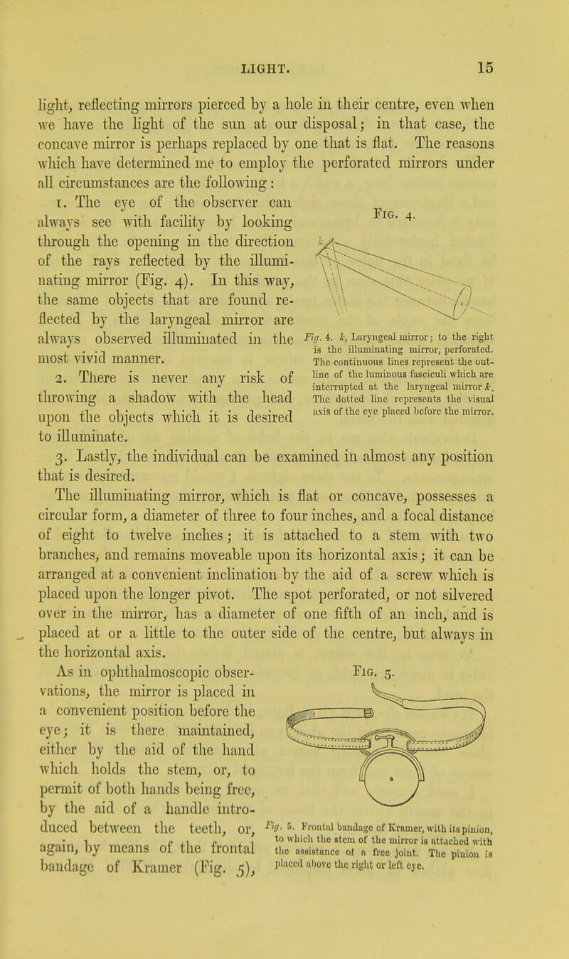 light, reflecting miiTors pierced by a hole in their centre, even when we have the light of the sun at our disposal; in that case, the concave mirror is perhaps replaced by one that is flat. The reasons which have determined me to employ the perforated mirrors under all circumstances are the following: I. The eye of the observer can always see with facility by looking through the opening in the direction of the rays reflected by the illumi- nating mirror (Fig. 4). In tliis way, the same objects that are found re- flected by the laryngeal mirror are Tig. in the of Fig. 4. k, Laryiigenl mirror; to the right is the illimiinating mirror, perforated. The continuous lines represent the out- line of the luminous fasciculi which are interrupted at the laryngeal miiTor The clotted line represents the visual I'lxis of the eye placed hefore the mirror. always observed illuminated most vivid manner. 2. There is never any risk tlu'owing a shadow with the head upon the objects which it is desired to illuminate. 3. Lastly, the individual can be examined in almost any position that is desired. The illmninating mirror, wliich is flat or concave, possesses a circular form, a diameter of three to four inches, and a focal distance of eight to twelve inches; it is attached to a stem with two branches, and remains moveable upon its horizontal axis; it can be arranged at a convenient inclination by the aid of a screw wliich is placed upon the longer pivot. The spot perforated, or not silvered over in the mirror, has a diameter of one fifth of an inch, and is placed at or a little to the outer side of the centre, but always in the horizontal axis. As in ophthalmoscopic obser- vations, the mirror is placed in a convenient position before the eye; it is there maintained, either by the aid of the hand which holds the stem, or, to permit of both hands being free, by the aid of a handle intro- duced between the teeth, or, again, by means of the frontal bandage of Kramer (Fig. 5), Tig. 5. Frontal bandage of Kramer, with its pinion, to which the stem of the mirror is attached with the assistance ot a free joint. Tlie pinion is placed iibovc the right or left eye.