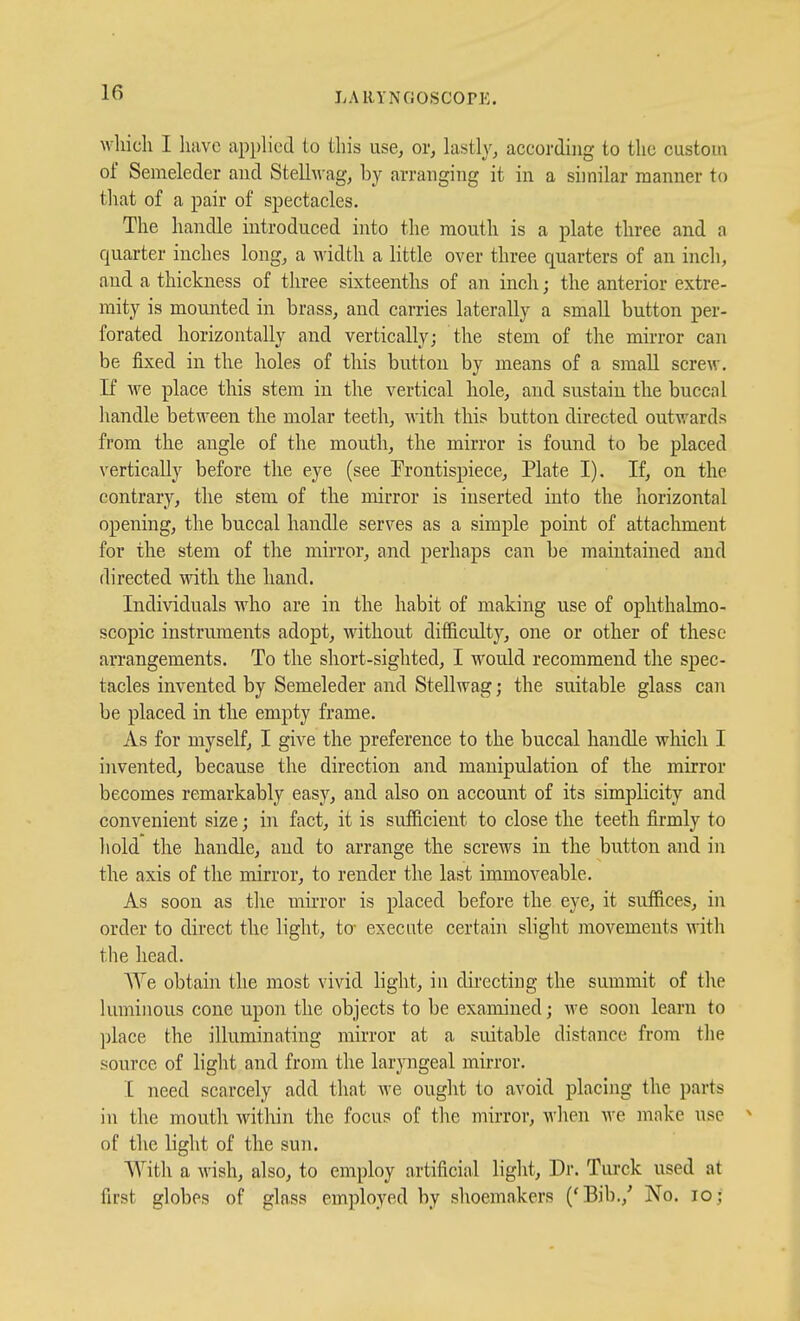 LAllYNCiOSCOPK wliicli I have applied to this use^ or, lastly, according to the custom of Semeleder aud Stellwag, by arranging it in a similar manner to that of a pair of spectacles. The handle introduced into the mouth is a plate three and a quarter inches long, a M'idth a little over three quarters of an inch, aud a thickness of three sixteenths of an inch; the anterior extre- mity is mounted in brass, and carries laterally a small button per- forated horizontally and vertically; the stem of the mirror can be fixed in the holes of this button by means of a small screw. If we place this stem in the vertical hole, and sustain the buccal handle between the molar teeth, Avith this button directed outv/ards from the angle of the mouth, the mirror is found to be placed vertically before the eye (see Frontispiece, Plate I). If, on the contrary, the stem of the mirror is inserted into the horizontal opening, the buccal handle serves as a simple point of attachment for the stem of the mirror, and perhaps can be maintained and directed with the hand. Individuals who are in the habit of making use of ophthalmo- scopic instruments adopt, without difficulty, one or other of these arrangements. To the short-sighted, I would recommend the spec- tacles invented by Semeleder and Stellwag; the suitable glass can be placed in the empty frame. As for myself, I give the preference to the buccal handle which I invented, because the direction and manipulation of the mirror becomes remarkably easy, and also on account of its simplicity and convenient size; in fact, it is sufficient to close the teeth firmly to hold the handle, aud to arrange the screws in the button and in the axis of the mirror, to render the last immoveable. As soon as the miiTor is placed before the eye, it suffices, in order to direct the light, to- execute certain slight movements ynth the head. We obtain the most vivid light, in directing the summit of the luminous cone upon the objects to be examined; we soon learn to place the illuminating mirror at a suitable distance from the source of light and from the laryngeal mirror. I need scarcely add that we ought to avoid placing the parts in the mouth witliin the focus of tlie mirror, Avhen Ave make use ^ of the light of the sun. With a wish, also, to employ artificial light. Dr. Turck used at first globes of glass employed by shoemakers ('Bib.,' No. lo;