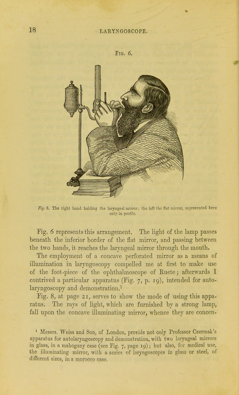 riG. 6. Fig. 6. The right hand holding the laryngeal miiTor; the left the flat mirror, represented here only in profile. Fig. 6 represents this arrangement. The light of the lamp passes beneath the inferior border of the flat mirror,, and passing betAveen the two handsj it reaches the laryngeal mirror through the mouth. The employment of a concave perforated mirror as a means of illumination in laryngoscopy compelled me at first to malce use of the foot-piece of the ophthalmoscope of Ruete; afterwards I contrived a particular apparatus (Eig. 7, p. 19), intended for auto- laryngoscopy and demonstration.^ Pig. 8j at page 21, serves to show the mode of using tliis appa- ratus. The rays of light, which are furnished by a strong lamp, fall upon the concave illuminating mirror, whence they are concen- * Messrs. Weiss and Son, of London, provide not only Professor Czermak's apparatus for autolarjugoscopy and demonstration, with two laryngeal mirrors in glass, in a mahogany case (see Fig. 7, page 19); but also, for medical use, the illuminating mirror, with a scries of laryngoscopes in glass or steel, of dilTcrcnt sizes, in a morocco case.