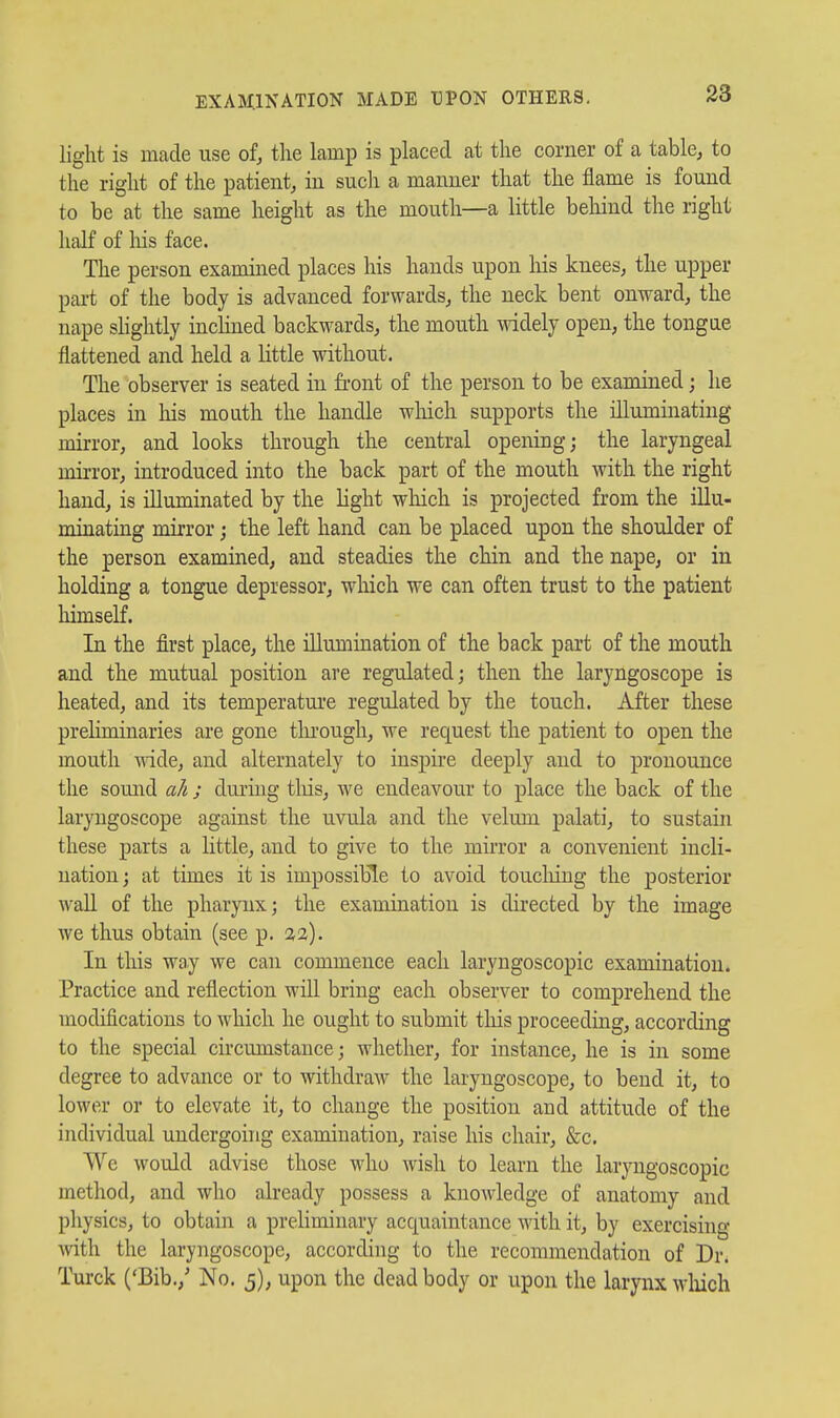 EXAMINATION MADE UPON OTHERS. light is made use of, the lamp is placed at the corner of a table, to the right of the patient, in such a manner that the flame is found to be at the same height as the mouth—a little behind the right half of liis face. The person examined places his hands upon liis knees, the upper part of the body is advanced forwards, the neck bent onward, the nape shglitly inclined backwards, the mouth widely open, the tongue flattened and held a little without. The observer is seated in front of the person to be examined; he places in his mouth the handle wliich supports the illuminating mirror, and looks through the central opening; the laryngeal mirror, introduced into the back part of the mouth with the right hand, is illuminated by the light wliich is projected from the illu- minating mirror; the left hand can be placed upon the shoulder of the person examined, and steadies the chin and the nape, or in holding a tongue depressor, which we can often trust to the patient himself. In the first place, the illuuaination of the back part of the mouth and the mutual position are regulated; then the laryngoscope is heated, and its temperature regulated by the touch. After these preliminaries are gone tlu'ough, we request the patient to open the mouth ^nde, and alternately to inspire deeply and to pronounce the somid ah j duruig tliis, we endeavour to place the back of the laryngoscope against the uvula and the velum palati, to sustain these parts a little, and to give to the mirror a convenient incli- nation ; at times it is impossible to avoid toucliiug the posterior wall of the pharynx; the examination is directed by the image we thus obtain (see p, 32). In this way we can commence each laryngoscopic examination. Practice and reflection will bring each observer to comprehend the modifications to which he ought to submit tliis proceeding, according to the special circumstance; whether, for instance, he is in some degree to advance or to withdraw the laryngoscope, to bend it, to lower or to elevate it, to change the position and attitude of the individual undergoing examination, raise his chair, &c. We would advise those who wish to learn the laryngoscopic method, and who abeady possess a knowledge of anatomy and physics, to obtain a preliminary acquaintance with it, by exercising mth the laryngoscope, according to the recommendation of Dr. Turck ('Bib.,' No. 5), upon the dead body or upon the larynx wliich
