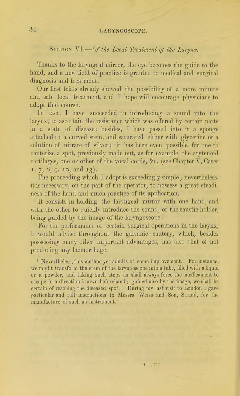 31 SECTION Vl.—Of the Local Treatment of the Larynx. Tliaiiks to tlie laryngeal mirror, tlie eye becomes the guide to the haudj and a new field of practice is granted to medical and surgical diagnosis and treatment. Our first trials already showed the possibility of a more minute and safe local treatment, and I hope Avill encourage physicians to adopt that course. In fact, I have succeeded iu introducing a sound into the larynx, to ascertain the resistance wliich was offered by certain parts in a state of disease; besides, I have passed into it a sponge attached to a ciu-ved stem, and satui'ated either ^A'ith glycerine or a solution of nitrate of silver; it has been even possible for me to cauterize a spot, previously made out, as for example, the arytenoid cartilages, one or other of the vocal cords, &c. (see Chapter V, Cases I, 7, 8, 9, lo, and 13). The proceeding which I adopt is exceedingly simple; nevertheless, it is necessary, on the part of the operator, to possess a great steadi- ness of the hand and much practice of its application. It consists in holding the laryngeal mirror with one hand, and with the other to quickly introduce the sound, or the caustic holder, being guided by the image of the laryngoscope.^ Eor the performance of certain surgical operations in the larynx, I would advise throughout the galvanic cautery, Avhich, besides possessing many other important advantages, has also that of not producing any hfemorrhage. ' Nevertheless, tliis metLodyet admits of some improvement. Eor instance, we might transform the stem of the laryngoscope into a tube, filled with a liquid or a powder, and takiug such steps as shall always force the medicament to escape in a direction known beforehand; guided also by the image, we shall be certain of reaching the diseased spot. During my last visit to London I gave particular and full instructions to Messrs. Weiss and Son, Strand, for flic manufacture of such an instrument.