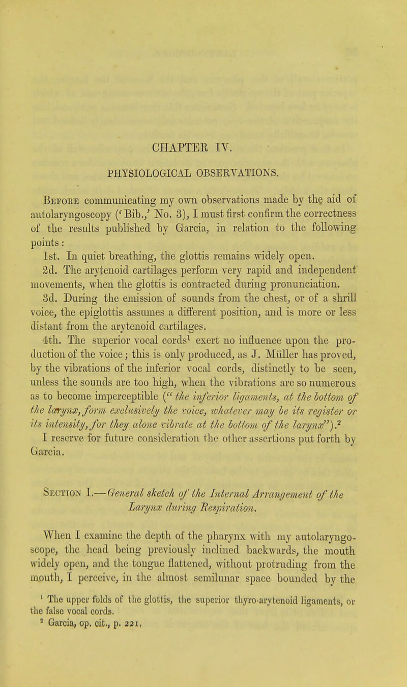 PHYSIOLOGICAL OBSERVATIONS. Befoee commuuicating my owu observations made by the aid of autolaryngoscopy ('Bib./ No. 3), I must first confirm tlie correctness of tbe results published by Garcia, in relation to the following points: 1st. In quiet breathing, the glottis remains widely open. 2d. The arytenoid cartilages perform very rapid and independent movements, when the glottis is contracted during pronunciation. 3d. During the emission of sounds from the chest, or of a shrill voice, the ejjiglottis assumes a different position, and is more or less distant from the arytenoid cartilages. 4th. The superior vocal cords^ exert no influence upon the pro- duction of the voice; this is only produced, as J. Miiller has proved, by the vibrations of the inferior vocal cords, distinctly to be seen, unless the sounds are too high, when the vibrations are so numerous as to become imperceptible the inferior llgamenU, at the hottoni of the IwryiiXfform exclusively/ the voice, whatever may he its register or its intensify, for they alone vibrate at the bottom of the larynx)? I reserve for future consideration tbe other assertions put forth by Garcia. Section I.—General sketch of the Internal Arrangement of the Larynx during Bespiration, When I examine the depth of the pharynx with my autolaryngo- scope, the head being previously inclined backwards, the mouth widely open, and the tongue flattened, without protruding from the mouth, I perceive, in the almost semilunar space bounded by the ' Tlie upper folds of the glottis, tiic superior thyro-aryteiioid ligaments, or the false vocal cords. ' Garcia, op. cit., p. 221,