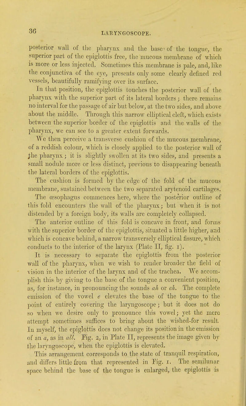 posterior wall of the pbaj-ynx and the base - of the tongue, the superior part of the epiglottis free, the mucous membrane of Avhicli is more or less injected. Sometimes this membrane is pale, and, like the conjunctiva of the eye, presents only some clearly defined red vessels, beautifully ramifying over its surface. In that position, the epiglottis touches the posterior wall of the pharynx witli the superior part of its lateral borders ; there remains no interval for the passage of air but below, at the two sides, and above about the middle. Through tliis narrow elliptical cleft, wdiich exists between the superior border of the epiglottis and the walls of the pharynx, we can see to a greater extent forwards. T\ e then perceive a transverse cushion of the mucous membrane, of a reddish colour, which is closely applied to the posterior wall of jh.e pharynx; it is sliglitly s\vollen at its two sides, and presents a small nodule more or less distinct, previous to disappearing beneath the lateral borders of the epiglottis. The cushion is formed by the edge of the fold of the mucous membrane, sustained between the two separated arytenoid cartilages. The cesopliogus commences here, where the posterior outline of this fold encounters the ^rall of the phar^mx; but M'hen it is not distended by a foreign body, its walls are completely collapsed. The anterior outline of this fold is concave in front, and forms Avith the superior border of the epiglottis, situated a little higher, and which is concave behind, a narrow transversely elliptical fissure, Mhich conducts to the interior of the larynx (Plate II, fig. i). It is necessary to separate the epiglottis from the posterior wall of the pharynx, when we wish to render broader the field of vision in the interior of the larynx and of the trachea. We accom- plish this by giving to tlie base of the tongue a convenient position, as, for instance, in pronouncing the sounds a/i or e/i. The complete emission of the vowel e elevates the base of the tongue to the l)oint of entirely covering the laryngoscope; but it does not do so when we desire only to pronounce this vowel; yet the mere attempt sometimes suffices to bring about the Avished-for result In myself, the epiglottis does not change its position in the emission of an a, as in all. Pig. 2, in Plate II, represents the image gi\-en by the laryngoscope, when the epiglottis is elevated. This arrangement corresponds to the state of tranquil respiration, and differs little from that represented in Pig. i. The semilunar space behind the base of the tongue is enlarged, the epiglottis is