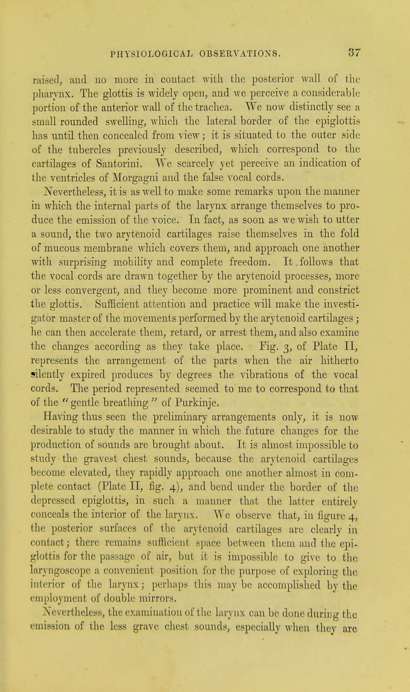 raised^ and no more in contact with the posterior wall of the ])liaryux. The glottis is widely open, and we perceive a considerable portion of the anterior wall of the trachea. We now distinctly see a small rounded swelling, which the lateral border of the epiglottis has until then concealed from view; it is situated to the outer side of the tubercles pre\iously described, which correspond to the cartilages of Santorini. We scarcely yet perceive an indication of the ventricles of Morgagni and the false vocal cords. Nevertheless, it is as well to make some remarks upon the manner in which the internal parts of the larynx arrange themselves to pro- duce the emission of the voice. In fact, as soon as we wish to utter a sound, the two arytenoid cartilages raise themselves in the fold of mucous membrane which covers them, and approach one another with surprising mobility and. complete freedom. It, follows that the vocal cords are drawn together by the arytenoid processes, more or less convergent, and they become more prominent and constrict the glottis. Sufficient attention and practice Mill make the investi- gator master of the movements performed by the arytenoid cartilages; he can then accelerate them, retard, or arrest them, and also examine the changes according as they take place. Pig. 3, of Plate II, represents the arrangement of the parts when the air hitherto silently expired produces by degrees the vibrations of the vocal cords. The period represented seemed to me to correspond to that of the gentle breathing  of Purkinje. Having thus seen the preliminary arrangements only, it is now desirable to study the manner in which the future changes for the production of sounds are brought about. It is aknost impossible to study the gravest chest sounds, because the arytenoid cartilages become elevated, they rapidly approach one another almost in com- plete contact (Plate II, fig. 4), and bend under the border of the depressed epiglottis, in such a manner that the latter entirely conceals the interior of the larynx. We observe that, in figiu-e 4, the posterior surfaces of the arytenoid cartilages are clearly in contact; there remains sufficient sjDace between them and the epi- glottis for the passage of air, but it is impossible to give to the laryngoscope a convenient position for the purpose of exploring the interior of the larynx; perhaps this may be accomplished by the employment of double mirrors. Nevertheless, the examination of the larynx can be done during the emission of the less grave chest sounds, especially when they are