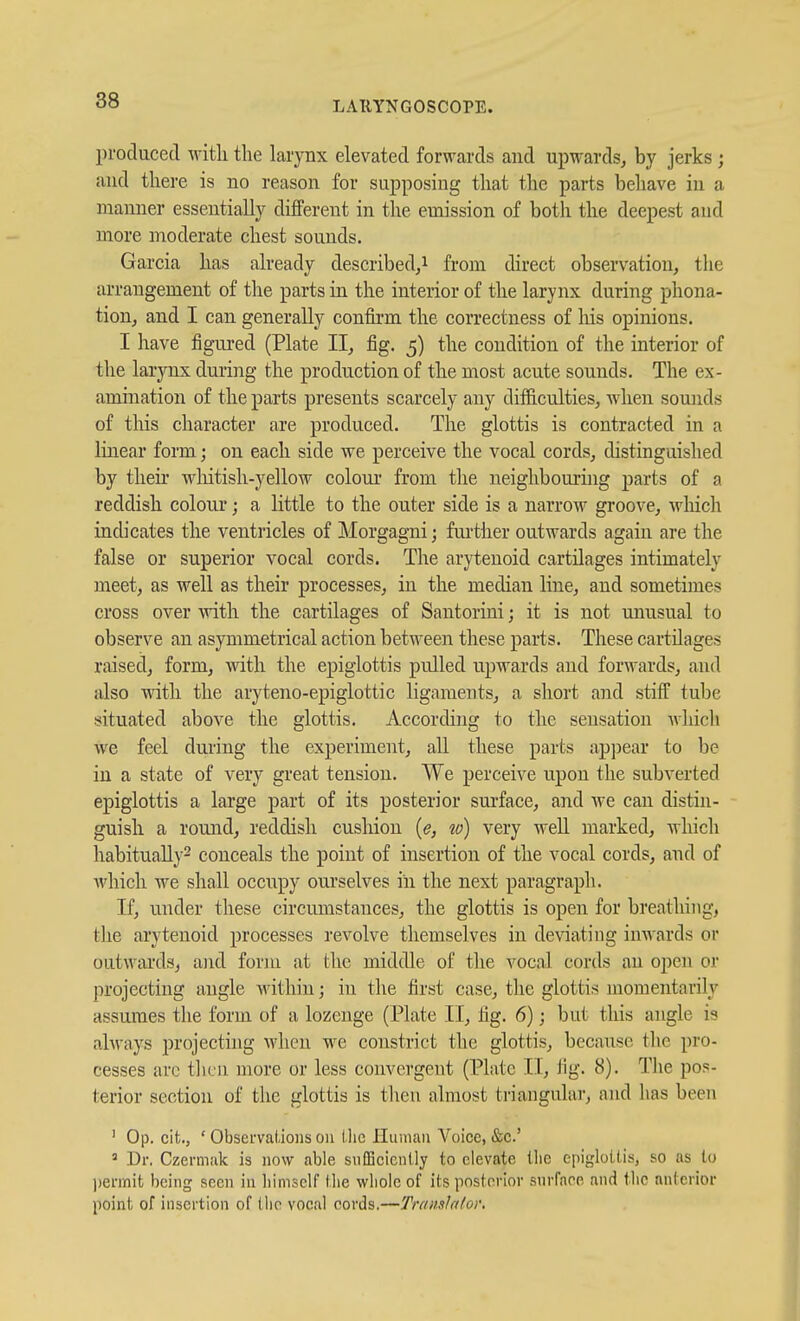 produced with the larynx elevated forwards and upwards, by jerks; and there is no reason for supposing that the parts behave in a manner essentially different in the emission of both the deepest and more moderate chest sounds. Garcia has already described,^ from direct observation, the arrangement of the parts in the interior of the larynx during phona- tion, and I can generally confirm the correctness of Iris opinions. I have figured (Plate II, fig. 5) the condition of the interior of the larynx during the production of the most acute sounds. The ex- amination of the parts presents scarcely any difiiculties, when sounds of this character are produced. The glottis is contracted in a linear form; on each side we perceive the vocal cords, distinguished by then- whitish-yellow coloui- from the neighbouring parts of a reddish colour; a little to the outer side is a narrow groove, which indicates the ventricles of Morgagni; fui'ther outwards again are the false or superior vocal cords. The arytenoid cartilages intimately meet, as well as their processes, in the median line, and sometimes cross over with the cartilages of Santorini; it is not unusual to observe an asymmetrical action between these parts. These cartUages raised, form, with the epiglottis pulled upwards and forwards, and also with the aryteno-epiglottic ligaments, a short and stiff tube situated above the glottis. According to the sensation Avhich we feel during the experiment, all these parts apjjear to be in a state of very great tension. We perceive upon the subverted epiglottis a large part of its posterior surface, and we can distin- guish a round, reddish cushion {e, w) very well marked, which habitually^ conceals the point of insertion of the vocal cords, and of which Ave shall occupy ourselves in the next paragraph. If, under these circumstances, the glottis is open for breathing, the arytenoid processes revolve themselves in deviating inwards or outwards, ajid form at the middle of the vocal cords an open or projecting angle within; in the first case, the glottis momentarily assumes the form of a lozenge (Plate II, tig. 6); but tliis angle is always projecting when we constrict the glottis, because the pro- cesses arc thru more or less convergent (Plate II, tig. 8). The pos- terior section of the glottis is then almost triangular, and has been ' Op. cifc., ' Obsei'vaUoiis on llic Hinnaii A^oicc, &c.' » Dr. Czermiik is now able snfBcicnlly to elevate llie epiglottis, so as to ))eniiit being seen in liiniself Die whole of its posterior surfaee and tlic anterior point of insertion of the vocal cords.—TramJnIov,