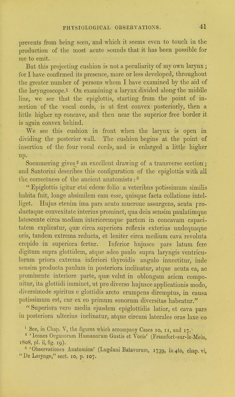 prevents from being seen, and which it seems even to touch in the production of the most acute sounds that it has been possible for me to emit. But this projecting cushion is not a pecuharity of my own larynx; for I have confirmed its presence, more or less developed, throughout the greater nimiber of persons whom I have examined by the aid of the laryngoscope.1 On examining a larynx divided along the middle line, we see that the epiglottis, starting from the point of in- sertion of the vocal cords, is at first convex posteriorly, then a little higher up concave, and then near the superior free border it is again convex behind. We see this cushion in front when the larynx is open in dividing the posterior wall. The cushion begins at the point of insertion of the four vocal cords, and is enlarged a little higher up- Soemmering gives2 an excellent drawing of a transverse section; and Santorini describes this configuration of the epiglottis with all the correctness of the ancient anatomists : Epiglottis igitur etsi ederse folio a veteribus potissimum similis habita fuit, longe absimilem cam esse, quisque facta collatione intel- liget. Hujus etenim ima pars acuto mucrone assurgens, acuta pro- ductaque convexitate interius prominet, qua dein sensim paulatimque latescente circa mediam interioremque partem in concavam capaci- tatem explicatur, qase circa superiora refl.exis exterius undequaque oris, tandem extrema reducta, et leniter circa medium cava revoluta crepido in superiora fertur. Inferior hujusce pars latum fere digitum supra glottidem, atque adeo paulo supra laryngis ventricu- lorum priora extrema inferiori thyroidis angulo innectitur, inde sensim producta paulum in posteriora inclinatur, atque acuta ea, ac prominente interiore parte, quse velut in oblongam aciem compo- nitur, ita glottidi imminet, ut pro diverso hujusce appHcationis modo, diversimode spiritus e glottidis arcto erumpens diremptus, in causa potissimum est, cur ex eo primum sonorum diversitas habeatur.-  Superiora vero media ejusdem epiglottidis latior, et cava pars in posteriora ultcrius inclinatur, atque circum laterales oras laxe eo ' See, in Chap. V, the figures whieli accompany Cases 10, 11, and 17.' ' ' Icones Organorum Humanorum Gustis et Vocis' (rraucfort-sur-le-Mein, 1808, pi. ii, fig. 19). ' 'Observationcs Anatomica;' (Lugduni Batavonim, 1739, iiMto, chap, vi,  l)e Larynge, sect. lO; p. 107.