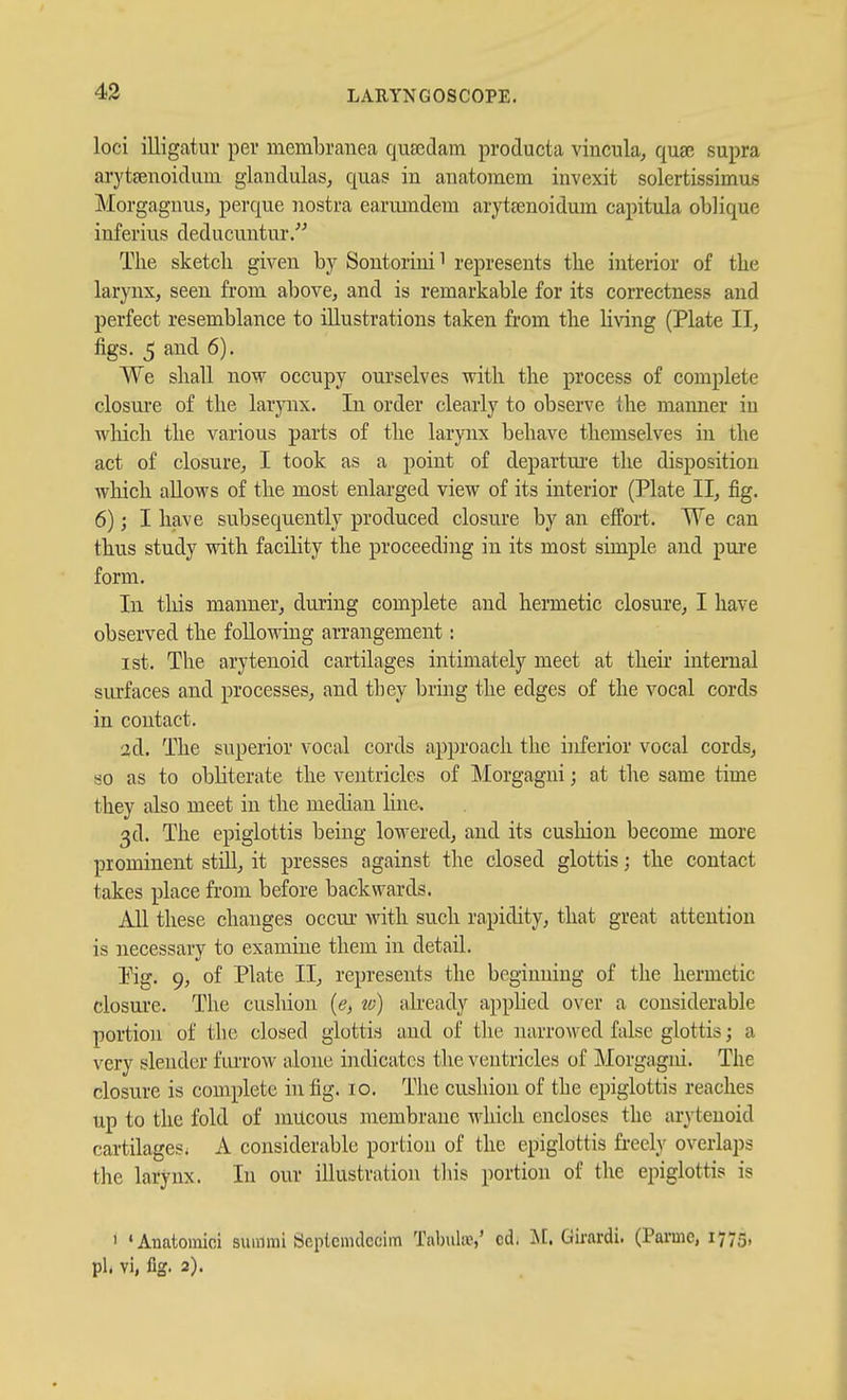 loci illigatui- per membrauea quEedam producta vincula, quae supra arytsenoidum glaudulas, qua? in anatomem invexit solertissimas Morgagnus, perque nostra earmndeni arytsenoidum capitula oblique inferius deducuntur/^ The sketch given by Sontorini i represents the interior of the larynx, seen from above, and is remarkable for its correctness and perfect resemblance to illustrations taken from the Hving (Plate II, figs. 5 and 6). We shall now occupy ourselves with the process of complete closui'e of the larynx. In order clearly to observe the manner in wliicli the various parts of the larynx behave themselves in the act of closure, I took as a point of departui'e the disposition which allows of the most enlarged view of its interior (Plate II, fig. 6); I have subsequently produced closure by an effort. We can thus study with facility the proceeding in its most simple and pure form. In tliis manner, during complete and hermetic closure, I have observed the following arrangement: 1st. The arytenoid cartilages intimately meet at their internal surfaces and processes, and they bring the edges of the vocal cords in contact. 2d. The superior vocal cords approach the inferior vocal cords, so as to obliterate the ventricles of ]\Iorgagni; at the same time they also meet in the median line. 3d. The epiglottis being lowered, and its cushion become more prominent still, it presses against the closed glottis; the contact takes place from before backwards. All these changes occm* with such rapidity, that great attention is necessary to examine them in detail. T^ig. 9, of Plate II, represents the beginning of the hermetic closure. The cushion (e, to) already applied over a considerable portion of the closed glottis and of the narrowed false glottis; a very slender fiu'row alone indicates the ventricles of Morgagid. The closure is complete in fig. 10. The cushion of the epiglottis reaches up to the fold of mucous membrane which encloses the arytenoid cartilages; A considerable portion of the epiglottis freely overlaps the larynx. In our illustration this portion of the epiglottis is 1 'Auatomioi summi Scplcnulccim Tabula^,' cd. Girardi. (Parmc, 1775, pit vi, fig. 2).