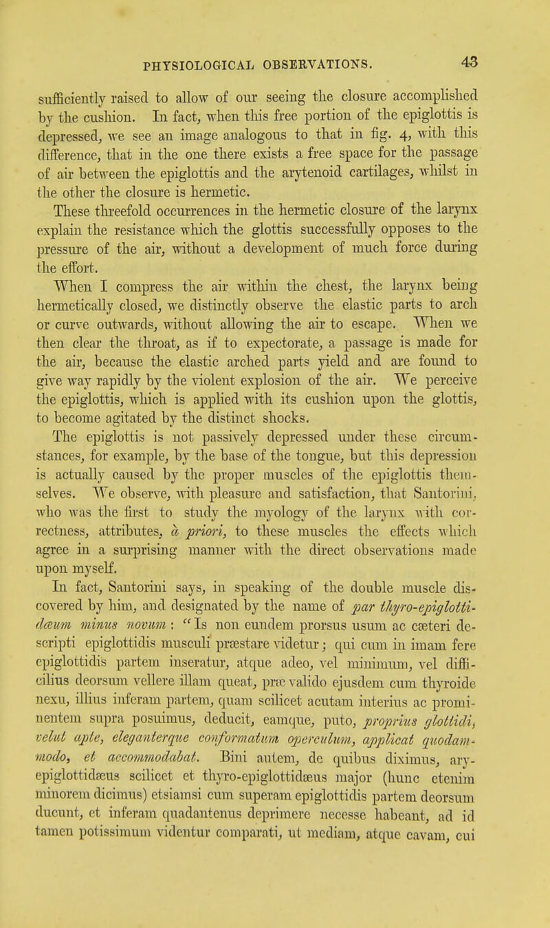 sufficiently raised to allow of our seeing the closure accomplislied by the cushion. In fact, when tliis free portion of the epiglottis is depressed, we see an image analogous to that iu fig. 4, with this difference, that in the one there exists a free space for the passage of air between the epiglottis and the arytenoid cartilages, wliilst in the other the closure is hermetic. These tlu-eefold occurrences in the hermetic closure of the larynx explain the resistance which the glottis successfully opposes to the pressure of the air, without a development of much force during the effort. When I compress the air within the chest, the larynx being hermetically closed, we distinctly observe the elastic parts to arch or curve outwards, without allowing the air to escape. Wlien we then clear the throat, as if to expectorate, a passage is made for the air, because the elastic arched parts yield and are found to give way rapidly by the violent explosion of the air. We perceive the epiglottis, which is applied with its cushion upon the glottis, to become agitated by the distinct shocks. The epiglottis is not passively depressed under these circum- stances, for example, by the base of the tongue, but this depression is actually caused by the proper muscles of the epiglottis them- selves. We observe, with pleasure aud satisfaction, that Santorini, who was the first to study the myology of the larynx Avith cor- rectness, attributes, a priori, to these muscles the effects which agree in a sm-prising manner with the direct observations made upon myself. In fact, Santorini says, in speaking of the double muscle dis- covered by him, and designated by the name of joar ihyro-epigloUi- dmum minus novum :  Is non eundem prorsus usum ac cteteri de- scripti epiglottidis musculi prcestare videtur; qui cum in imam fere epiglottidis partem inseratur, atque adeo, vel minimum, vel diffi- cihus deorsum vellere iUam queat, pric valido ejusdem cum thyroide nexu, illius iuferam partem, quani scilicet acutam iuterius ac promi- nentem supra posuimus, deducit, eamque, puto, proprins ffloUidi, vehii apte, deganterque conformatum opercuhm., applicat quodam- modo, et accommodabat. Bini autem, de quibus diximus, ary- cpiglottidffius scilicet et thyro-epiglottidseus major (hunc etenim minorem dicimus) etsiamsi cum superam epiglottidis partem deorsum ducunt, et inferam qnadantenus deprimere necesse habeant, ad id tamen potissimum videntur comparati, ut mediam, atquc cavam, cui