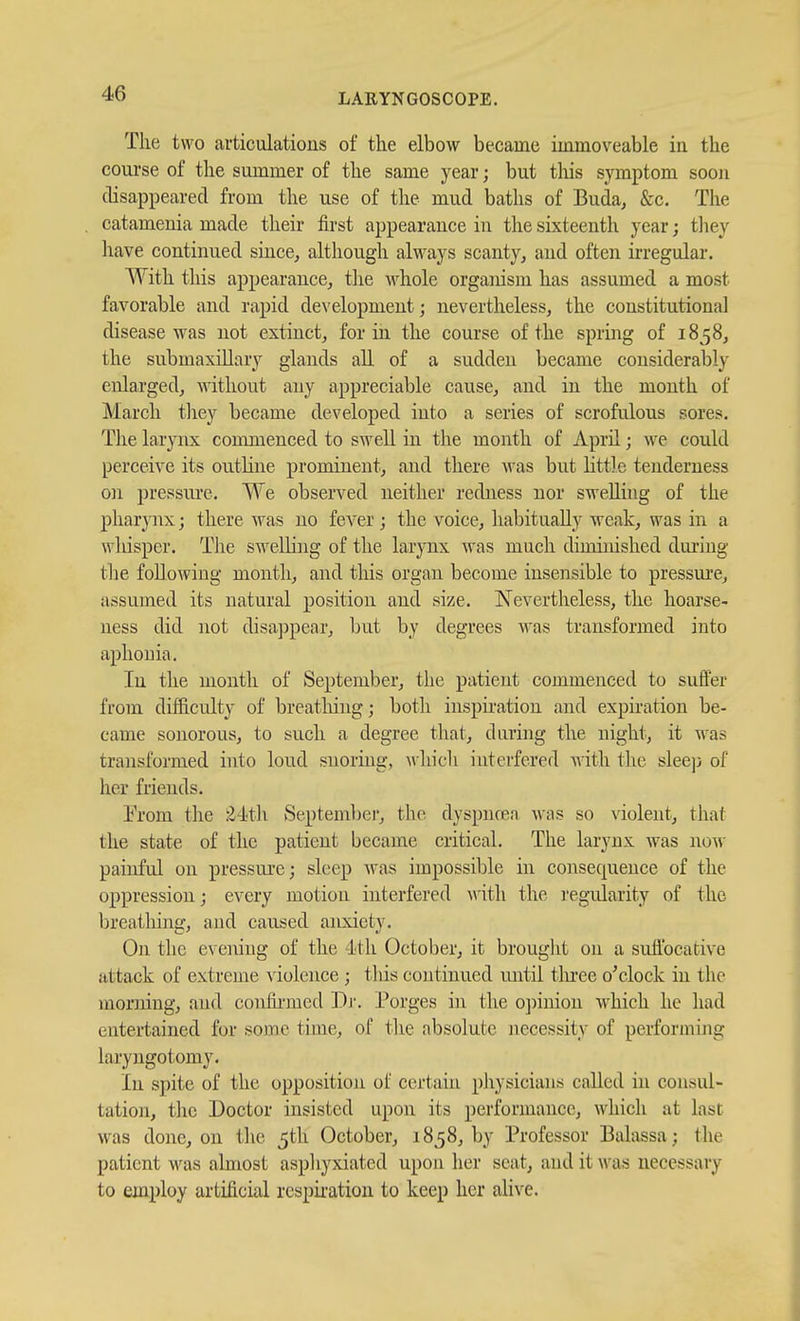 The two articulations of the elbow became immoveable in the course of the summer of the same year; but tliis symptom soou disappeared from the use of the mud baths of Buda, &c. The catamenia made their first appearance in the sixteenth year; tliey have continued since, although always scanty, and often ii-regular. With this appearance, the Avhole organism has assumed a most favorable and rapid development; nevertheless, the constitutional disease was not extinct, for in the course of the spring of 1858, the submaxillary glands all of a sudden became considerably enlarged, without any appreciable cause, and in the month of March tliey became developed into a series of scrofulous sores. Tlie larynx commenced to swell in the month of April; we could perceive its outline prominent, and there was but little tenderness on pressui'e. We observed neither redness nor sweUhig of the pharjiix; there was no fever; the voice, habitually weak, was in a wliisper. The swelling of the larynx was much diminished dm-iug the following month, and tliis organ become insensible to pressm'e, assumed its natural position and size. Nevertheless, the hoarse- ness did not disappear, l)ut by degrees was transformed into aphonia. In the month of September, the patient commenced to suffer from difficulty of breatliing; both inspii'ation and expiration be- came sonorous, to such a degree that, during the night, it was transformed into loud siioring, whicli interfered with the sleejj of her friends. I'rom the 2'itJi Septeml)er, th(>. dyspncen was so violent, that the state of the patient became critical. The larynx was now painful on pressure; sleep Avas impossible in consequence of the oppression; every motion interfered with the I'egularity of the breathing, and caused anxiety. On the evening of the dth October, it brouglit on a suffocative attack of extreme violence ; this continued until tlu'ee o'clock in the morning, and confii-med Dj'. Porges in the o])inion which he had entertained for some time, of the absolute necessity of performing laryngotomy. In spite of the opposition of certain pliysicians called in consul- tation, tlie Doctor insisted upon its jierformance, which at last was done, on tlic 5th October, 1858, by Professor Balassa; the patient was almost aspliyxiated upon her scat, and it >vas necessary to employ artificial respii-ation to keep her alive.