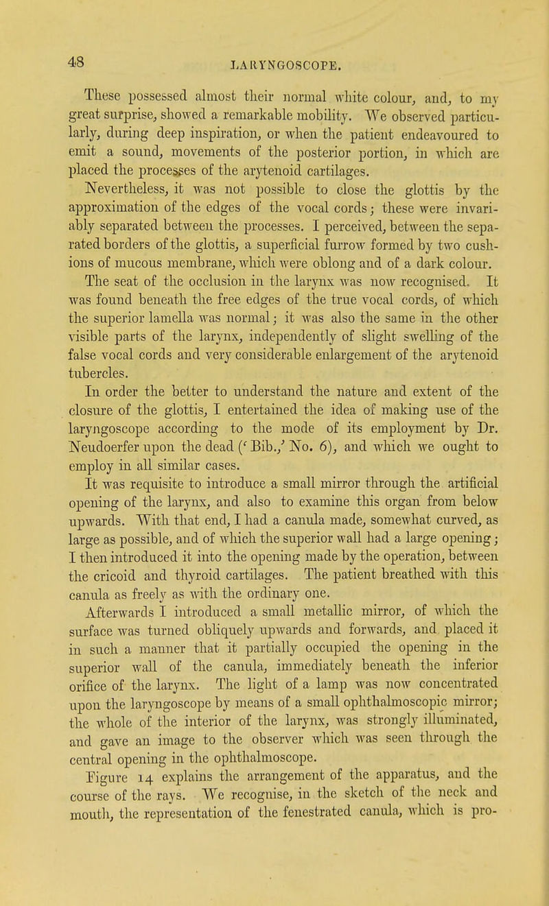 These possessed almost tlieir normal white colour, and, to my great surprise, showed a remarkable mobility. We observed particu- larly, dming deep inspiration, or when the patient endeavoured to emit a sound, movements of the posterior portion, in which are placed the processes of the arytenoid cartilages. Nevertheless, it was not possible to close the glottis by the approximation of the edges of the vocal cords; these were invari- ably separated between the processes. I perceived, between the sepa- rated borders of the glottis, a superficial fui-row formed by two cush- ions of mucous membrane, wliich Avere oblong and of a dark colour. The seat of the occlusion in the larynx was now recognised. It was found beneath the free edges of the true vocal cords, of which the superior lameUa was normal; it was also the same in the other visible parts of the larynx, independently of slight swelling of the false vocal cords and very considerable enlargement of the arytenoid tubercles. In order the better to understand the nature and extent of the closure of the glottis, I entertained the idea of making use of the laryngoscope according to the mode of its employment by Dr. Neudoerfer upon the dead {' Bib.,' No. 6), and which we ought to employ in all similar cases. It was requisite to introduce a small mirror through the artificial opening of the larynx, and also to examine this organ from below upwards. With that end, I had a camda made, somewhat curved, as large as possible, and of wliich the superior wall had a large opening; I then introduced it into the opening made by the operation, between the cricoid and thyroid cartilages. The patient breathed with this canula as freely as with the ordinary one. Afterwards I introduced a small metallic mirror, of which the surface was turned obliquely upwards and forwards, and placed it in such a manner that it partially occupied the opening in the superior wall of the canula, immediately beneath the inferior orifice of the larynx. The light of a lamp was now concentrated upon the laryngoscope by means of a small ophthalmoscopic mirror; the whole of the interior of the larynx, was strongly illuminated, and gave an image to the observer which was seen tlirough the central opening in the ophthalmoscope. rigure 14 explains the arrangement of the apparatus, and the course of the rays. We recognise, in the sketch of the neck and mouth, the representation of the fenestrated canula, which is pro-
