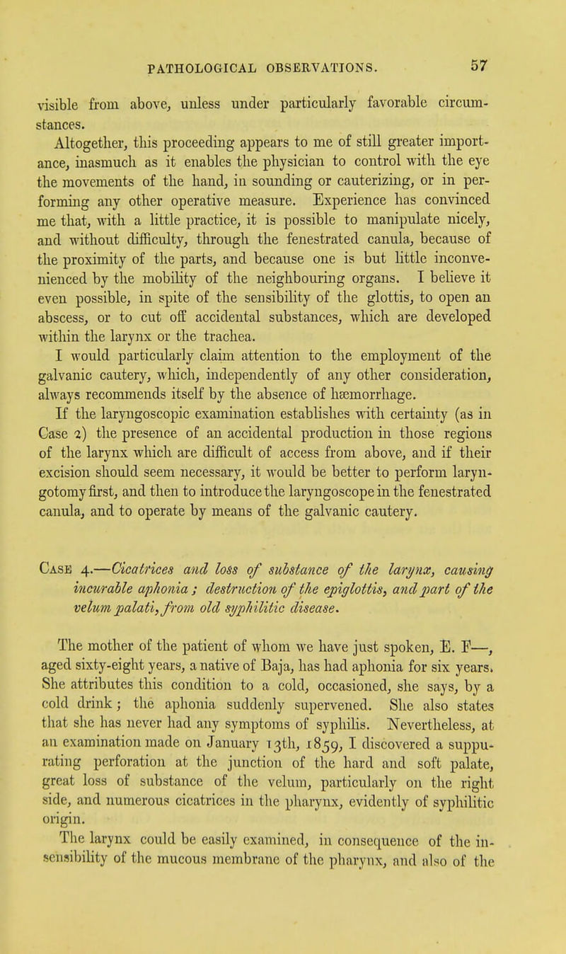 visible from abovCj unless under particularly favorable circum- stances. Altogether, this proceeding appears to me of still greater import- ance, inasmuch as it enables the physician to control with the eye the movements of the hand, in sounding or cauterizing, or in per- forming any other operative measure. Experience has convinced me that, with a little practice, it is possible to manipulate nicely, and without difficulty, tlu-ough the fenestrated canula, because of the proximity of the parts, and because one is but little inconve- nienced by the mobility of the neighbouring organs. I beheve it even possible, in spite of the sensibility of the glottis, to open an abscess, or to cut off accidental substances, which are developed within the larynx or the trachea. I would particularly claim attention to the employment of the galvanic cautery, which, independently of any other consideration, always recommends itself by the absence of haemorrhage. If the laryngoscopic examination establishes with certainty (as in Case 2) the presence of an accidental production in those regions of the larynx which are difficult of access from above, and if their excision should seem necessary, it would be better to perform laryn- gotomy first, and then to introduce the laryngoscope in the fenestrated canula, and to operate by means of the galvanic cautery. Case 4.—Cicatrices and loss of substance of the larynx, causing incurable aphonia ; destruction of the epiglottis, andjmri of the velum palati, from old syphilitic disease. The mother of the patient of whom we have just spoken, E. E—, aged sixty-eight years, a native of Baja, has had aphonia for six years. She attributes this condition to a cold, occasioned, she says, by a cold drink; the aphonia suddenly supervened. She also states that she has never had any symptoms of syphiHs. Nevertheless, at an examination made on January ^ 3th, 1859, I discovered a suppu- rating perforation at the junction of the hard and soft palate, great loss of substance of the velum, particularly on the right side, and numerous cicatrices in the pharynx, evidently of syphilitic origin. The larynx could be easily examined, in consequence of the in- sensibility of the mucous membrane of the pharynx, and also of the