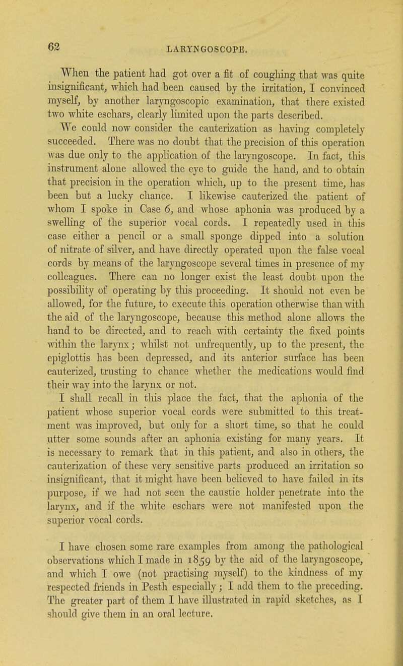 63 When tlie patient had got over a fit of coughing that was quite insignificant, which had been caused by the irritation, I convinced myself, by another laryngoscopic examination, that there existed two wliite eschars, clearly limited upon the parts described. We could now consider the cauterization as having completely succeeded. There was no doubt that the precision of tliis operation was due only to the application of the laryngoscope. In fact, this instrument alone allowed the eye to guide the hand, and to obtain that precision in the operation which, up to the present time, has been but a lucky chance. I likewise cauterized the patient of whom I spoke in Case 5, and whose aphonia was produced by a swelHng of the superior vocal cords. I repeatedly used in this case either a pencil or a small sponge dipped into a solution of nitrate of silver, and have directly operated upon the false vocal cords by means of the laryngoscope several times in presence of my colleagues. There can no longer exist the least doubt upon the possibility of operating by this proceeding. It should not even be allowed, for the future, to execute this operation otherwise than with the aid of the laryngoscope, because this method alone allows the hand to be directed, and to reach with certainty the fixed points within the larynx; whilst not unfrequently, up to the present, the epiglottis has been depressed, and its anterior surface has been cauterized, trusting to chance whether the medications would find their way into the larynx or not. I shall recall in this place the fact, that the aphonia of the patient whose superior vocal cords were submitted to this treat- ment was improved, but only for a short time, so that he could utter some somids after an aphonia existing for many years. It is necessary to remark that in tliis patient, and also in others, the cauterization of these very sensitive parts produced an irritation so insignificant, that it might have been believed to have failed in its purpose,, if we had not seen the caustic holder penetrate into the larynx, and if the white eschars were not manifested upon the superior vocal cords. I have chosen some rare examples from among the pathological observations which I made in 1859 by the aid of tlie laryngoscope, and wliich I owe (not practising myself) to tlie kindness of my respected friends in Pesth especially; I add them to the preceding. The greater part of them I have illustrated in rapid sketches, as I should give them in an oral lecture.