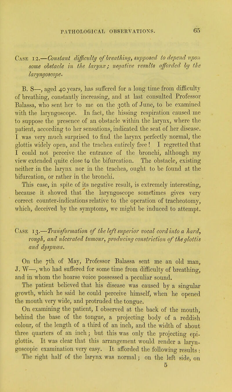 Case 13.—Constant difficulty of hreatlmig^siqi'posed to depend npov. some obstacle in the lari/nx; negatwe results afforded hy tlie laryngoscojoe. B. S—, aged 40 years^ has suffered for a long time from difficulty of breathings constantly increasing, and at last consulted Professor Balassa, who sent her to me on the 3otli of June, to be examined with the laryngoscope. In fact, the hissing respiration caused me to suppose the presence of an obstacle within the larynx, where the patient, according to her sensations, indicated the seat of her disease. I AYas very much surprised to find the larynx perfectly normal, the glottis mdely open, and the trachea entirely free ! I regretted that I could not perceive the entrance of the bronchi, although my view extended quite close to the bifurcation. The obstacle, existing neither in the larynx nor in the trachea-, ought to be found at the bifurcation, or rather in the bronclii. This case, in spite of its negative result, is extremely interesting, because it showed that the laryngoscope sometimes gives very correct counter-indications relative to the operation of tracheotomy, which, deceived by the symptoms, we might be induced to attempt. Case 13.—Transformation of tJie left sicperior vocal cord into a hard, rough, and ulcerated ttmour, producing constriction of the glottis and dyspnoea. On the 7th of May, Professor Balassa sent me an old man, J. W—, who had suffered for some time from difficulty of breathing, and in whom the hoarse voice possessed a peculiar sound. The patient beheved that his disease was caused by a singular growth, which he said he could perceive himself, when he opened the mouth very wide, and protruded the tongue. On examining the patient, I observed at the back of the mouth, behind the base of the tongue, a projecting body of a reddish colour, of the length of a third of an inch, and the width of about three quarters of an inch; but this was only the projecting epi- glottis. It was clear that this arrangement would render a laryn- goscopic examination very easy. It afforded the following results : The right half of the larynx was normal; on the left side, on 6