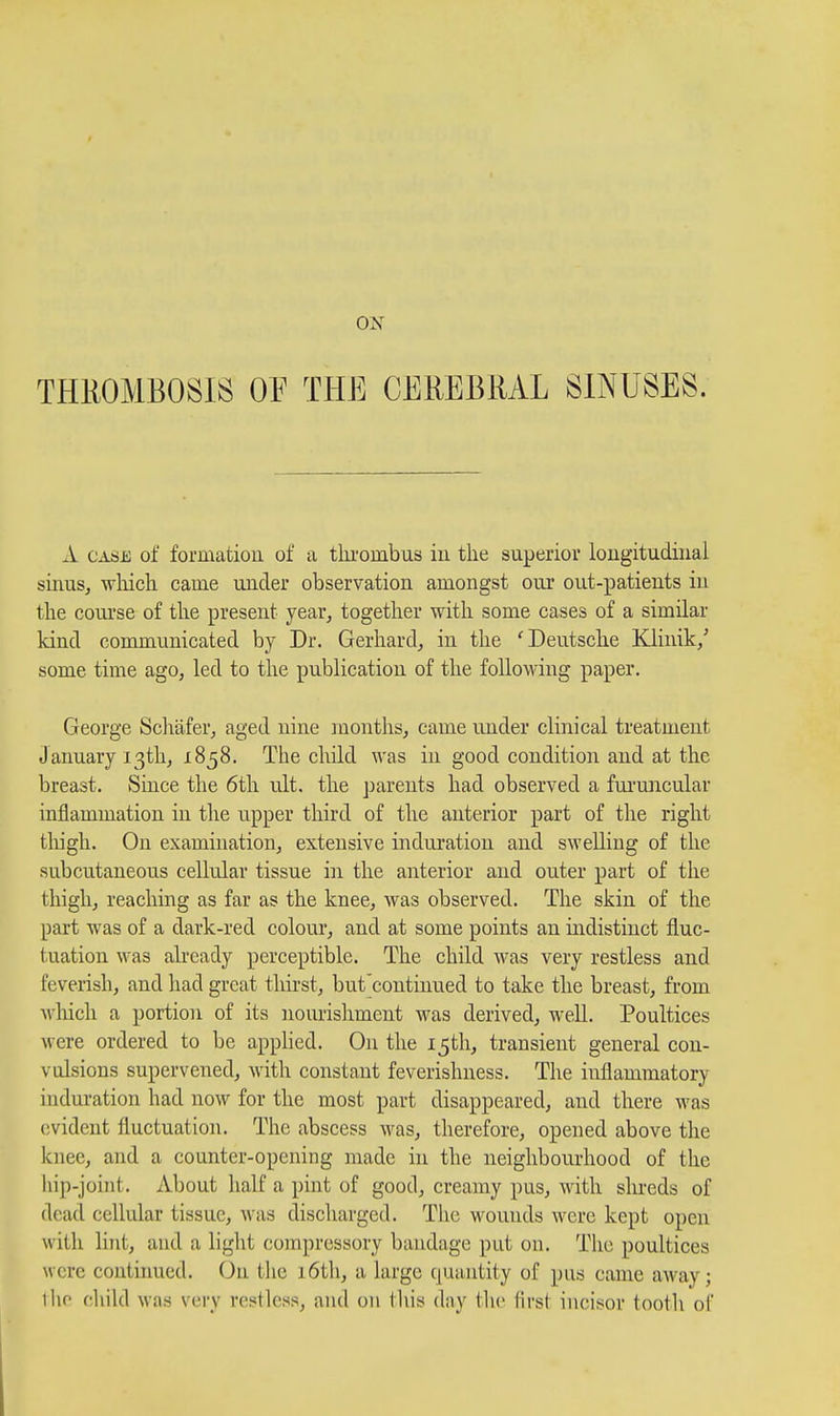 THIIOMBOSIS OE THE CEREBRAL SINUSES. A CASii; of formatiou of a tlu'ombus in the superior longitudinal sinuSj which came under observation amongst our out-patients in the coui'se of the present year, together with some cases of a similar kind communicated by Dr. Gerhard, in the 'Deutsche Klinik/ some time ago, led to the publication of the following paper. George Scliafer, aged nine months, came under clinical treatment January 13th, 1858. The child was in good condition and at the breast. Since the 6tli ult. the parents had observed a fui'uncular inflammation in the upper third of the anterior part of the right tliigh. On examination, extensive induration and swelling of the subcutaneous cellular tissue in the anterior and outer part of the thigh, reaching as far as the knee, was observed. The skin of the part was of a dark-red colour, and at some points an indistinct fluc- tuation was already perceptible. The child was very restless and feverish, and had great thirst, but'continued to take the breast, from which a portion of its iiourisliment was derived, well. Poultices were ordered to be appHed. On the 15th, transient general con- vulsions supervened, with constant feverishness. The inflammatory induration had now for the most part disappeared, and there was evident fluctuation. The abscess was, therefore, opened above tlie knee, and a counter-opening made in the neighbourhood of the liip-joint. About half a pint of good, creamy pus, with shreds of dead cellular tissue, was discharged. The wouuds were kept open with lint, and a liglit comjn-essory bandage put on. The poultices were continued. On the 16th, a large quantity of pus came a^vay; iho chikl was very restless, and on this day the lirst incisor tooth of