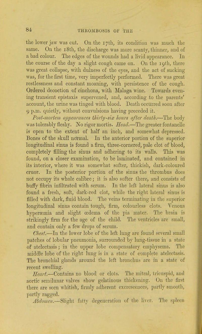 the lower jaw was cut. On the 17th, its condition was much the same. On the i8th, the discharge was more scanty, thinner^ and of a bad colour. The edges of the wounds had a Hvid appearance. In the course of the day a slight cough came on. On the 19th, there was great coUapse, with duluess of the eyes, and the act of sucking AA^aSj for the first time, very imperfectly performed. There was great restlessness and constant moaning, with persistence of the cough. Ordered decoction of cinchona, with Malaga wine. Towards even- ing transient epistaxis supervened, and, according to the parents' account, the urine was tinged with blood. Death occurred soon after 9 p.m. quietl}^, without convulsions having preceded it. Post-mortem appearcmces tJiirty-six Jmirs after death.—The body was tolerably fleshy. No rigor mortis. Head.—The greater fontaneUe is open to the extent of half an inch, and somewhat depressed. Bones of the skull noTmal. In the anterior portion of the superior longitudinal sinus is found a firm, three-cornered, pale clot of blood, completely filling the sinus and adhering to its walls. This was found, on a closer examination, to be laminated, and contained in its interior, where it was somewhat softer, tliickish, dark-coloured cruor. In the posterior portion of the sinus the tlu'ombus does not occupy its whole calibre; it is also softer there, and consists of buffy fibrin infiltrated with serum. In the left lateral sinus is also found a fresh, soft, dark-red clot, while the right lateral sinus is filled with dark, fluid blood. The veins terminating in the superior longitudinal sinus contain tough, firm, colourless clots. Yenous liypersemia and slight ffidema of the pia mater. The brain is strikingly firm for the age of the cliild. The ventricles are small, and contain only a few drops of serum. Chest.—In the lower lobe of the left lung ai'e found several small patches of lobidar pneumonia, suiTOunded by lung-tissue in a state of atelectasis; in the upper lobe compensatory emphysema. The middle lobe of the right lung is in a state of complete atelectasis. The bronchial glands around the left bronchus are in a state of recent swelling. Heart.—Contains no blood or clots. Tlie mitral, tricuspid, and aortic semilunar valves show gelatinous thickening. On the first there are seen wliitisli, firmly adherent excrescences, partly smoolli, partly ragged. Abdomen.—Slight fatty degeneration of the liver. The spleen
