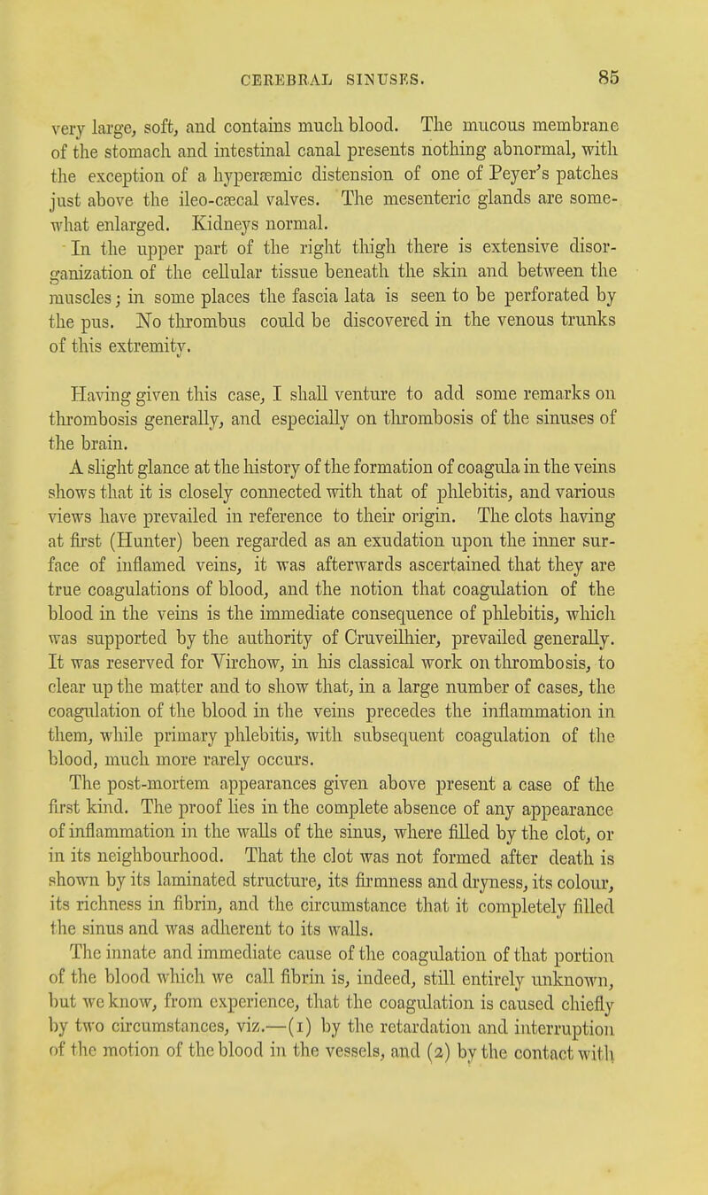 very large, soft, and contains mucli blood. The mucous membrane of the stomach and intestinal canal presents nothing abnormal, with the exception of a hyperjemic distension of one of Peyer's patches just above the ileo-caecal valves. The mesenteric glands are some- what enlarged. Kidneys normal. In the upper part of the right thigh there is extensive disor- ■anization of the cellular tissue beneath the skin and between the muscles; in some places the fascia lata is seen to be perforated by the pus. No tluombus could be discovered in the venous trunks of this extremitv. Having given this case, I shall venture to add some remarks on tlirombosis generally, and especially on tlirombosis of the sinuses of the brain. A slight glance at the liistory of the formation of coagula in the veins shows that it is closely connected with that of phlebitis, and various views have prevailed in reference to their origin. The clots having at first (Hunter) been regarded as an exudation upon the inner sur- face of inflamed veins, it was afterwards ascertained that they are true coagulations of blood, and the notion that coagulation of the blood in the veins is the immediate consequence of phlebitis, whicli was supported by the authority of Cruveilhier, prevailed generally. It was reserved for Virchow, in his classical work on thrombosis, to clear up the matter and to show that, in a large number of cases, the coagulation of the blood in the veins precedes the inflammation in them, while primary phlebitis, with subsequent coagulation of the blood, much more rarely occurs. The post-mortem appearances given above present a case of the first kind. The proof lies in the complete absence of any appearance of inflammation i]i the walls of the sinus, where filled by the clot, or in its neighbourhood. That the clot was not formed after death is shown by its laminated structure, its fiimness and dryness, its colour, its richness in fibrin, and the circumstance that it completely filled the sinus and was adherent to its walls. The innate and immediate cause of the coagulation of that portion of the blood which we call fibrin is, indeed, still entirely unknown, but we know, from experience, that the coagulation is caused chiefly by two circumstances, viz.—(i) by the retardation and interruption of the motion of the blood in the vessels, and (2) by the contact with