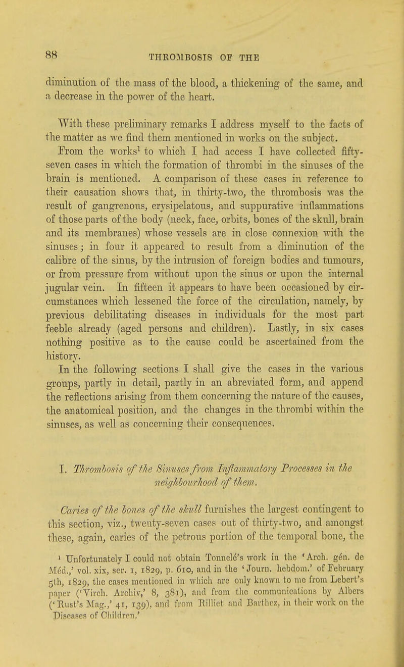 diminution of the mass of the blood, a thickening of the same, and a decrease in the power of the heart. With these preliminary remarks I address myself to the facts of the matter as we find them mentioned in works on the subject. From the works^ to which I had access I have collected fifty- seven cases in which the formation of tlu-ombi in the sinuses of the brain is mentioned, A comparison of these cases in reference to their causation shows that, in thirty-two, the thrombosis was the result of gangrenous, erysipelatous, and suppurative inflammations of those parts of the body (neck, face, orbits, bones of the skull, brain and its membranes) whose vessels are in close connexion with the sinuses; in four it appeared to result from a diminution of the calibre of the sinus, by the intrusion of foreign bodies and tumours, or from pressure from without upon the sinus or upon the internal jugular vein. In fifteen it appears to have been occasioned by cir- cumstances which lessened the force of the circulation, namely, by previous debilitating diseases in individuals for the most part feeble already (aged persons and cliildren). Lastly, in six cases nothing positive as to the cause could be ascertained from the history. In the following sections I sliaU give the cases in the various groups, partly in detail, partly in an abreviated form, and append the reflections arising from them concerning the nature of the causes, the anatomical position, and the changes in the thrombi within the sinuses, as well as concerning their consequences. I. Thromhosis of the Shmsesfrom Injlammatory Processes in fJie neiglibonrhood of them, Caries of tlie hones of the sJadl fiu'uishes tlie largest contingent to this section, viz., twenty-seven cases out of thirty-two, and amongst these, again, caries of the petrous portion of the temporal bone, tlie ' Unfortunately I could not obtain Tonneld's work in the 'Arch. g6n. de M(;d./ vol. xix, scr. i, 1829, p. 610, and in the ' Journ. hebdom.' of February 5th, 1829, the cases mentioned in M^hich are only known to nic from Lebert's paper ('Virch. Arcliiv,' 8, 381), and from the communications by Albers ('Hust's Mag./ 41, 139), and from Rilliet and Bartiirz, in tlieir work on the Disea.ses of Cliildren.'