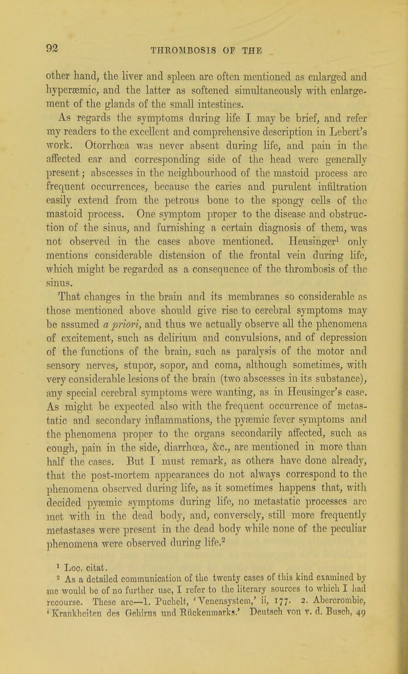 93 other handj the liver and spleen are often mentioned as enlarged and hypersemic, and the latter as softened simultaneously with enlarge- ment of the glands of the small intestines. As regards the symptoms during life I may be brief^ and refer my readers to the excellent and comprehensive description in Lebert's work, Otorrhcea was never absent during life^ and pain in the afPected ear and corresponding side of the head were generally present; abscesses in the neighbourhood of the mastoid process arc frequent occurrences^ because the caries and purulent infiltration easily extend from the petrous bone to the spongy cells of the mastoid process. One symptom proper to the disease and obstruc- tion of the sinus^ and furnishing a certain diagnosis of them, was not observed in the cases above mentioned. Heusina:er^ onlv mentions considerable distension of the frontal vein during life, Avhich might be regarded as a consequence of the tlu-ombosis of the sinus. That changes in the brain and its membranes so considerable as those mentioned above should give rise to cerebral symptoms may be assumed a prion, and thus we actually observe all the phenomena of excitement, such as delirium and convulsions, and of depression of the functions of the brain, such as paralysis of the motor and sensory nerves, stupor, sopor, and coma, although sometimes, with very considerable lesions of the brain (two abscesses in its substance), any special cerebral symptoms were wanting, as in Heusinger's case. As might be expected also with the frequent occurrence of metas- tatic and secondary inflammations, the py?emic fever symptoms and the phenomena proper to the organs secondarily affected, such as cough, pain in the side, diarrhoea, &c., are mentioned in more than half the cases. But I must remark, as others have done already, that the post-mortem appearances do not always correspond to the phenomena observed during life, as it sometimes happens that, with decided pysemic symptoms during life, no metastatic processes are ]net with in the dead body, and, conversely, still more frequently ]netastases were present in the dead body Avhile none of the peculiar phenomena were observed during life,^ ^ Loc. citat. 2 As a detailed communication of tlie twenty cases of tliis kind examined by me would be of no further use, I refer to the literary sources to which I liad recourse. These are—1. Tuehclt, ' Venensystem,' ii, 177. 2. Abercrombie, ' Krankliciten des Gehirns und Biickenmarks.' Deutsch von v. d. Buscli, 49