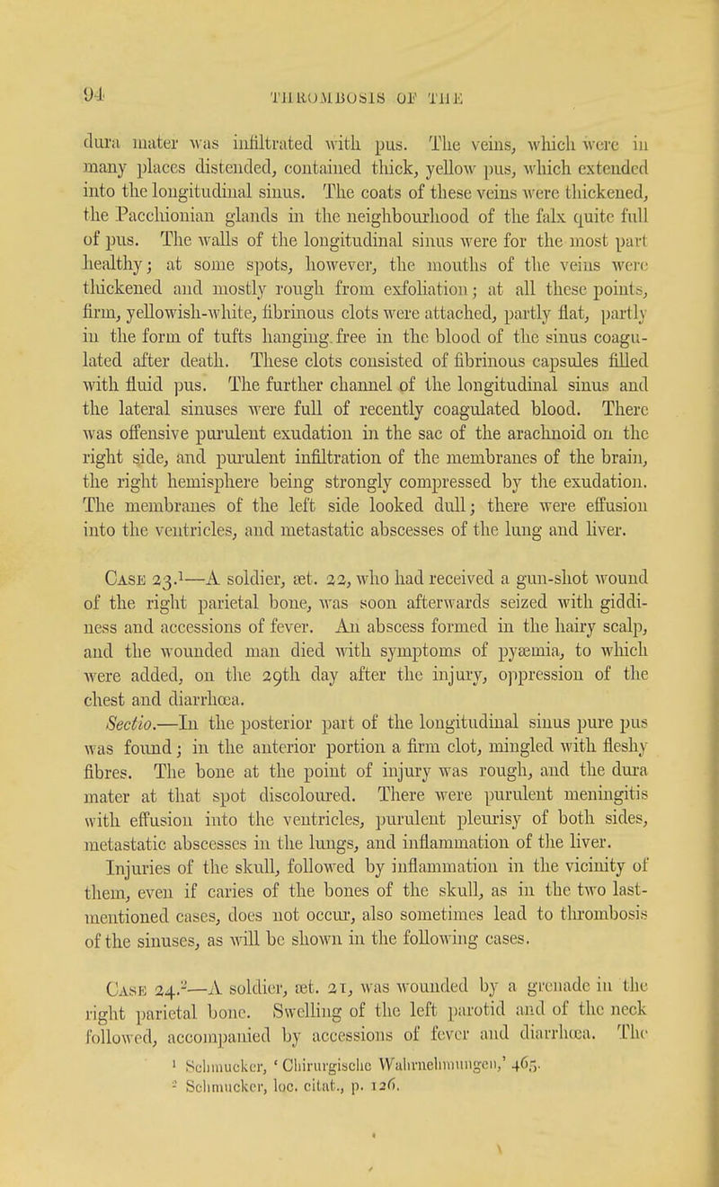 tluru uuiter ^v•as infiltrated with pus. The veins, which were in many phices distended, contained thick, yellow pus, which extended into the longitudinal sinus. The coats of these veins were thickened, the Pacchionian glands in the neighbourliood of the falx quite full of pns. The waUs of the longitudinal sinus weve for the most part healthy; at some spots, however, the mouths of the veins were tlnckened and mostly rough from exfoliation ; at all these points, firm, yeUowish-white, fibrinous clots were attached, partly flat, partly in the form of tufts hanging, free in the blood of the sinus coagu- lated after death. These clots consisted of fibrinous capsules fiUed with fluid pus. The further channel of the longitudinal sinus and the lateral sinuses Avere full of recently coagulated blood. There was offensive pui'ulent exudation in the sac of the arachnoid on the right side, and purulent infiltration of the membranes of the brain, the right hemisphere being strongly compressed by tlie exudation. The membranes of the left side looked dull; there were effusion into the ventricles, and metastatic abscesses of the lung and liver. Case 23.1—A soldier, set. 23, who had received a gun-shot wound of the right parietal bone, M'as soon afterwards seized with giddi- ness and accessions of fever. An abscess formed in the hairy scalp, and the wounded man died mth symptoms of pytemia, to which Avere added, on the 29tli day after the injury, ojipression of the chest and diarrlicea. Sectio.—In the posterior part of the longitudinal sinus pure pus was found; in the anterior portion a firm clot, mingled with fleshy fibres. The bone at the point of injury was rough, and the dui-a mater at that spot discoloured. There were purulent meningitis with effusion into the ventricles, ijurulent plem-isy of both sides, metastatic abscesses in the lungs, and inflammation of tlie liver. Injuries of the skull, followed by inflammation in the vicinity of them, even if caries of the bones of the skull, as in the two last- mentioned cases, does not occur, also sometimes lead to thrombosis of the sinuses, as -will be shown in the foUowhig cases. Case 24.-—A soldier, net. 21, was wounded by a grenade in the right parietal bone. SwcUing of the left parotid and of the neck followed, accompanied by accessions of fever and diarrluea. The ' Scliinuckci-, ' Cliirurgisclic Walivneluniiiigcn,' 46,-,. - Scliniuckor, loc. citat., p. 126.
