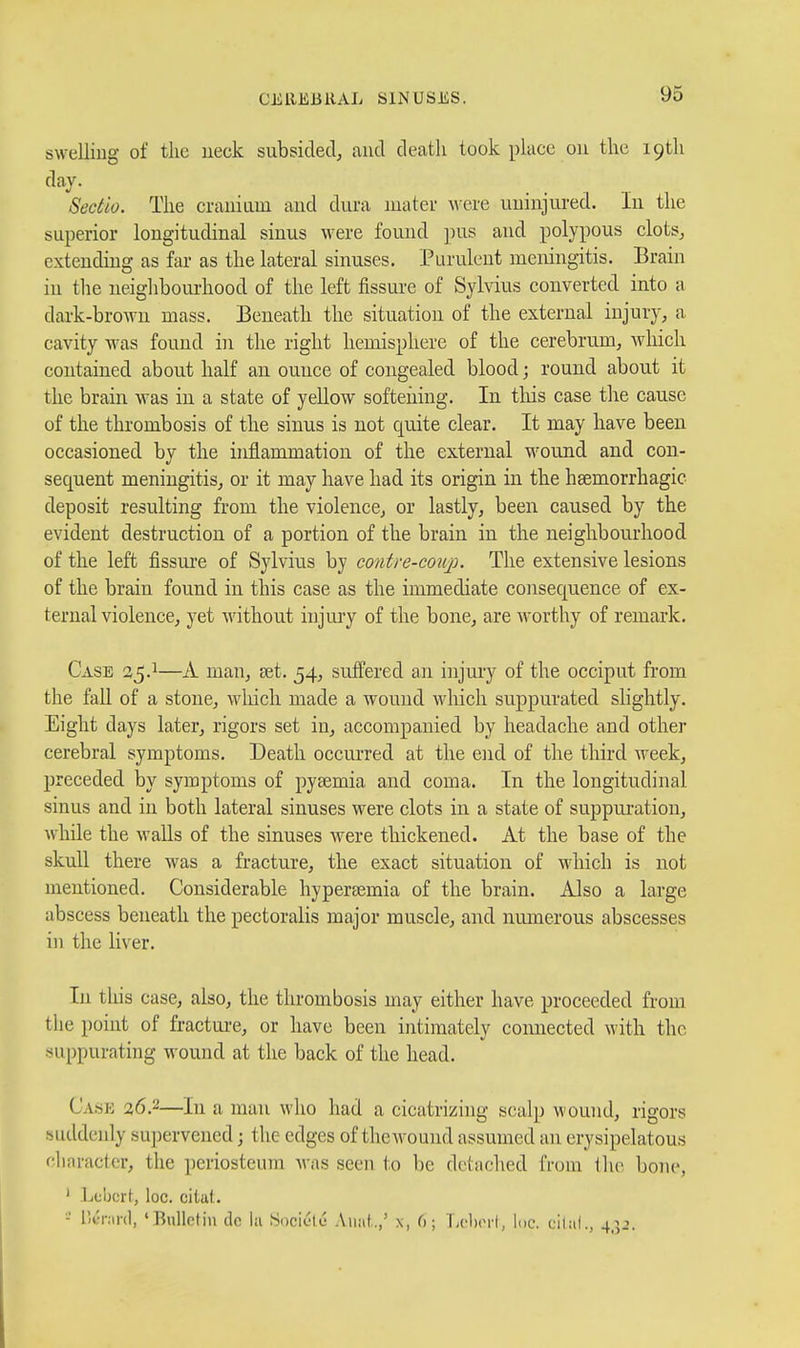 swelling of tlic ueck subsided, and death took place on the i9tli day. Sedio. The crauiLim and dura niatei- were uninjured. In the superior longitudinal sinus were found pus and polypous clots, extending as far as the lateral sinuses. Purulent meningitis. Brain in the neighboui-hood of the left fissure of Sylvius converted into a dark-brown mass. Beneath the situation of the external injury, a cavity was found in the right hemisphere of the cerebrum, wliich contained about half an ounce of congealed blood; round about it the brain was in a state of yellow softeiiing. In tliis case the cause of the thrombosis of the sinus is not quite clear. It may have been occasioned by the inflammation of the external w^ound and con- sequent meningitis, or it may have had its origin in the hsemorrhagic deposit resulting from the violence, or lastly, been caused by the evident destruction of a portion of the brain in the neighbourhood of the left fissui-e of Sylvius by contre-coiq:). The extensive lesions of the brain found in this case as the immediate consequence of ex- ternal violence, yet without injm-y of the bone, are worthy of remark. Case 25.1—A man, set. 54, suffered an injury of the occiput from the fall of a stone, wliich made a wound which suppurated slightly. Eight days later, rigors set in, accompanied by headache and other cerebral symptoms. Death occurred at the end of the third week, preceded by symptoms of pyaemia and coma. In the longitudinal sinus and in both lateral sinuses were clots in a state of suppui'ation, while the walls of the sinuses were thickened. At the base of the skull there was a fracture, the exact situation of wliich is not mentioned. Considerable hypereemia of the brain. Also a large abscess beneath the pectoralis major muscle, and numerous abscesses in the liver. In this case, also, the thrombosis may either have proceeded from the point of fractui-e, or have been intimately connected with the suppurating wound at the back of the head. Cask 26.2—In a man who had a cicatrizing seal]) wound, rigors suddenly supervened; the edges of the wound assumed an erysipelatous clinracter, the periosteum was seen to be detached from the bone, ' Leijcrt, loc. citat. -' IV-r.ird, 'Bulletin de la Sociclc Aimi.,' x, 6; LcIhm'I, loc. cilat., 4,52.