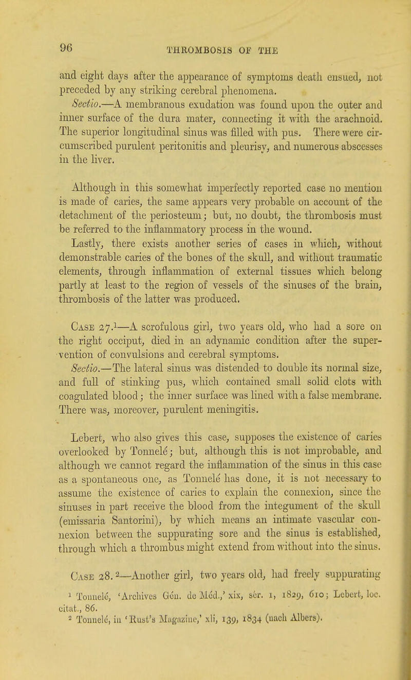 and eight days after the appearance of symptoms death eusuedj not preceded by any striking cerebral phenomena. Sectio.—membranous exudation was found upon the outer and inner sui-face of the dura mater, connecting it with the arachnoid. The superior longitudinal sinus was filled with pus. There were cir- cumscribed purulent peritonitis and pleurisy, and numerous abscesses in the liver. Although in this somewhat imperfectly reported case no mention is made of caries, the same appears very probable on account of the detaclunent of the periosteum; but, no doubt, the thrombosis must be referred to the inflammatory process in the wound. Lastly, there exists another series of cases in which, without demonstrable caries of the bones of the skull, and without traumatic elements, tlu'ougli inflammation of external tissues which belong partly at least to the region of vessels of the sinuses of the brain, tlu'ombosis of the latter was produced. Case 37.^—A scrofulous girl, two years old, who had a sore on the right occiput, died in an adynamic condition after the super- vention of convulsions and cerebral symptoms. Sectio.—The lateral sinus was distended to double its normal size, and fuU of stinking pus, which contained small solid clots with coagailated blood; the inner sm-face was lined with a false membrane. There was, moreover, purulent meningitis. Lebert, who also gives this case, supposes the existence of caries overlooked by Tonnele; but, although this is not improbable, and although we cannot regard the inflammation of the sinus in tliis case as a spontaneous one, as Tonnele has done, it is not necessaiy to assume the existence of caries to explain the connexion, since the sinuses in part receive the blood from the integument of the skull (emissaria Santorini), by which means an intimate vascular con- nexion between the suppurating sore and the sinus is established, through which a thrombus might extend from without into the sinus. Case 28.2—Another girl, two years old, had freely suppurating 1 Tounelc, 'Archives Gcu. de Mod,,'xix, scr. 1, 1829, 610; Lebert, loc. citat., 86.  Tonnele, in 'Rust's Miigaziuo,' xli, 139, 1834 (uach .Ubers).