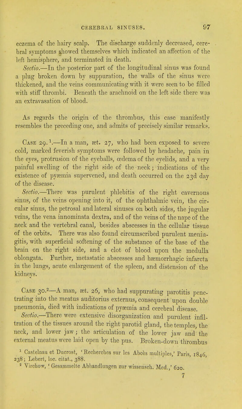 eczema of the hairy scalp. The discharge suddenly decreased^ cere- bral symptoms sliowed themselves which indicated an affection of the left hemispliere^ and terminated in death. Sedio.—In the posterior part of the longitudinal sinus was found a plug broken down by suppuration, the walls of the sinus were tliickened, and the veins communicating with it were seen to be filled with stiff tlu-ombi. Beneath the arachnoid on the left side there was an extravasation of blood. As regards the origin of the thrombus, this case manifestly resembles the preceding one, and admits of precisely similar remarks. Case 29. —In a man, set. 27, who had been exposed to severe cold, marked feverish symptoms were followed by headache, pain in the eyes, protrusion of the eyeballs, oedema of the eyelids, and a very painful swelling of the right side of the neck; indications of the existence of pysemia supervened, and death occurred on the 23d day of the disease. Sectio.—^There was purulent phlebitis of the right cavernous sinus, of the veins opening into it, of the ophthalmic vein, the cir- cular sinus, the petrosal and lateral sinuses on both sides, the jugular veins, the vena innominata dextra, and of the veins of the nape of the neck and the vertebral canal, besides abscesses in the cellular tissue of the orbits. There was also found circumscribed purulent menin- gitis, with superficial softening of the substance of the base of the brain on the right side, and a clot of blood upon the medulla oblongata. Eurther, metastatic abscesses and hsemorrhagic infarcta in the lungs, acute enlargement of the spleen, and distension of the kidneys. Case 30.2—A man, set. 26, who had suppurating parotitis pene- trating into the meatus auditorius externus, consequent upon double pneumonia, died with indications of pyaemia and cerebral disease. Sectio.—There were extensive disorganization and purulent infil- tration of the tissues around the right parotid gland, the temples, the neck, and lower jaw; the articulation of the lower jaw and the external meatus were laid open by the pus. Broken-down tlirombus * Castelnau et Ducrost, ' Recherclies sur Ics Abces multiples,' Paris, 1846, 238 ; Lcberfc, loc. citat.., 388.  Vircbo'v, ' Gcsammeltc Abliandlungon zur wisseiisch. Med. ' 620. 7