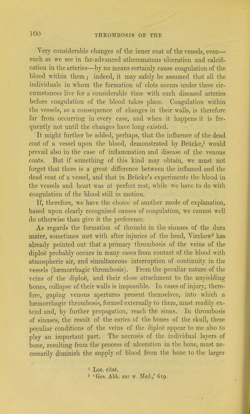 Very considerable changes of the inner coat of the vessels, even— such as we see in far-advanced atheromatous ulceration and calcifi- cation in the arteries—by no means certainly cause coagulation of tlie blood within them; indeed, it may safely be assumed that all the individuals in whom the formation of clots occurs under these cir- cumstances live for a considerable time with such diseased arteries before coagulation of the blood takes place. Coagulation within the vessels, as a consequence of changes in their Avails, is therefore far from occurring in every case, and when it happens it is fre- quently not until the changes have long existed. It might further be added, perhaps, that the influence of the dead coat of a vessel upon the blood, demonstrated by Briicke,! would prevail also in the case of inflammation and disease of the venous coats. But if something of this kind may obtain, we must not forget that there is a great difference between the inflamed and the dead coat of a vessel, and that in Brlicke's experiments the blood in the vessels and heart was at perfect rest, while we have to do with coagulation of the blood still in motion. If, therefore, we have the choice of another mode of explanation, based upon clearly recognised causes of coagulation, we camiot well do otherwise than give it the preference. As regards the formation of thrombi in the sinuses of the dura mater, sometimes met with after injuries of the head, Yirchow^ has already pointed out that a primary tlirombosis of the veins of the diploe probably occurs in many cases from contact of the blood Avith atmospheric air, and simultaneous interruption of continuity in the vessels (hsemorrhagic thrombosis). Trom the -peculiar nature of the veins of the diploe, and their close attachment to the unyielding bones, collapse of their walls is impossible. In cases of injury, there- fore, gaping venous apertures present themselves, into mIucIi a hfemorrhagic thrombosis, formed externally to them, must readily ex- tend and, by fui'ther propagation, reach the sinus. In tlurombosis of sinuses, the result of the caries of the bones of the skull, these peculiar conditions of the veins of the diploe appear to me also to play an important part. The necrosis of the individual layers of bone, resulting from the process of ulceration in the bone, must ne- cessarily diminish the supply of blood from the bone to the larger ' Loc. citat. ' 'Ges. Abli. zui- w. Med.,' 619.